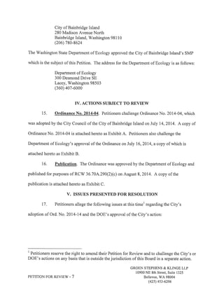 City of Bainbridge Island 
280 Madison Avenue North 
Bainbridge Island, Washington 981 l0 
(206) 780-8624 
The Washington State Department of Ecology approved the City of Bainbridge Island's SMP 
which is the subject of this Petition. The address for the Department of Ecology is as follows: 
Department of Ecology 
300 Desmond Drive SE 
Lacey, Washington 98503 
(360) 407-6000 
IV. ACTIONS SUBJECT TO REVIEil 
15. Ordinance No. 2014-04. Petitioners challenge Ordinance No. 2014-04, which 
was adopted by the City Council of the City of Bainbridge Island on July 14,2014. A copy of 
Ordinance No. 2014-04 is attached hereto as Exhibit A. Petitioners also challenge the 
Department of Ecology's approval of the Ordinance on July 16,2014, a copy of which is 
attached hereto as Exhibit B. 
16. Publication. The Ordinance was approved by the Department of Ecology and 
published for purposes of RCW 36J0A290(2Xc) on August 8,2014. A copy of the 
publication is attached hereto as Exhibit C. 
V. ISSUES PRESENTED FOR RESOLUTION 
17. Petitioners allege the following issues at this timel regarding the City's 
adoption of Ord. No. 2014-14 and the DOE's approval of the City's action: 
I Petitioners reserve the right to amend their Petition for Review and to challenge the City's or 
DOE's actions on any basis that is outside the jurisdiction of this Board in a separate action. 
GROEN STEPHENS & KLINGE LLP 
10900 NE 8th Street, Suite 1325 
PETITION FOR REVIEV/ - 7 Bellevue, WA 98004 
(42s) 4s3-6206 
 