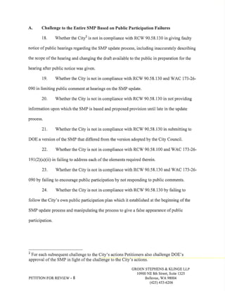 A. Challenge to the Entire SMP Based on Public Participation Failures 
18. Whether the City2 is not in compliance with RCV/ 90.58.130 in giving faulty 
notice of public hearings regarding the SMP update process, including inaccurately describing 
the scope of the hearing and changing the draft available to the public in preparation for the 
hearing after public notice was given. 
19. Whether the City is not in compliance with RCV/ 90.58.130 and V/AC 173-26- 
090 in limiting public comment at hearings on the SMP update. 
20. Whether the City is not in compliance with RCV/ 90.58.130 in not providing 
information upon which the SMP is based and proposed provision until late in the update 
process. 
21. Whether the City is not in compliance with RCW 90.58.130 in submitting to 
DOE a version of the SMP that differed from the version adopted by the City Council. 
22. V/hether the City is not in compliance with RCW 90.58.100 and V/AC 173-26- 
191(2)(a)(ii) in failing to address each of the elements required therein. 
23. Whether the City is not in compliance with RCV/ 90.58.130 and WAC 173-26- 
090 by failing to encourage public participation by not responding to public comments. 
24. Whether the City is not in compliance with RCW 90.58.130 by failing to 
follow the City's own public participation plan which it established at the beginning of the 
SMP update process and manipulating the process to give a false appearance of public 
participation. 
2 For each subsequent challenge to the City's actions Petitioners also challenge DOE's 
approval of the SMP in light of the challenge to the City's actions. 
GROEN STEPHENS & KLINGE LLP 
10900 NE 8th Street, Suite 1325 
PETITION FOR REVIEW - 8 Bellevue, WA 98004 
(425) 4s3-6206 
 