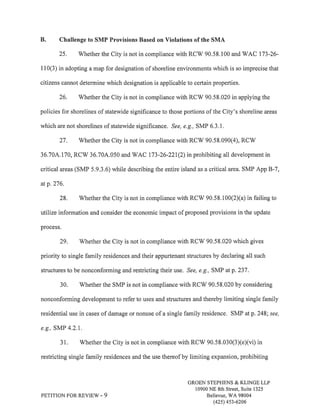 B. Challenge to SMP Provisions Based on Violations of the SMA 
25. Whether the City is not in compliance with RCW 90.58.100 and WAC 173-26- 
I l0(3) in adopting a map for designation of shoreline environments which is so imprecise that 
citizens cannot determine which designation is applicable to certain properties. 
26. V/hether the City is not in compliance with RCV/ 90.58.020 in applying the 
policies for shorelines of statewide significance to those portions of the City's shoreline areas 
which are not shorelines of statewide significance. See, e.g., SMP 6.3.1. 
27. Whether the City is not in compliance with RCV/ 90.58.090(4), RCV/ 
36.70A.170, RCW 36.704.050 and WAC 173-26-221(2) in prohibiting all development in 
critical areas (SMP 5.9.3.6) while describing the entire island as a critical area. SMP App B-7, 
at p.276. 
28. Whether the City is not in compliance with RCW 90.58.100(2)(a) in failing to 
utilize information and consider the economic impact of proposed provisions in the update 
process. 
29. Whether the City is not in compliance with RCW 90.58,020 which gives 
priority to single family residences and their appurtenant structures by declaring all such 
structures to be nonconforming and restricting their use. See, e.g,, SMP atp.237. 
30. Whether the SMP is not in compliance with RCW 90.58.020 by considering 
nonconforming development to refer to uses and structures and thereby limiting single family 
residential use in cases of damage or nonuse of a single family residence. SMP at p.248; see, 
e,g., SMP 4.2.1. 
31. Whether the City is not in compliance with RCV/ 90.58.030(3)(e)(vi) in 
restricting single family residences and the use thereof by limiting expansion, prohibiting 
PETITION FOR REVIEW. 9 
GROEN STEPHENS & KLINGE LLP 
10900 NE 8th Street, Suite 1325 
Bellevue, WA 98004 
(42s) 4s3-6206 
 