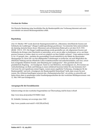 Seite2Petition an den Deutschen Bundestag
(mit der Bitte um Veröffentlichung)
Wortlaut der Petition
Der Deutsche Bundestag möge beschließen Das die Bundesrepublik eine Verfassung bekommt und somit
souveränität von unseren Besatzungsmächten erhält.
Begründung
(Am 18. Oktober 1907 wurde durch die Staatengemeinschaft ein „Abkommen, betreffend die Gesetze und
Gebräuche des Landkrieges“ (Haager Landkriegsordnung) geschlossen. Von deutscher Seite unterzeichnete
der damalige deutsche Kaiser dieses Abkommen und auf deutschem Boden gilt es seit dem 26.01.1910.
(RGBl. 1910 S. 107). Die Haager Landkriegsordnung wurde geschaffen um „die allgemeinen Gesetze und
Gebräuche des Krieges einer Durchsicht zu unterziehen, sei es, um sie näher zu bestimmen, sei es, um ihnen
gewisse Grenzen zu ziehen, damit sie soviel wie möglich von ihrer Schärfe verlieren“. Unter anderem ist dort
in Art. 43 geregelt, dass, „nachdem die gesetzmäßige Gewalt tatsächlich in die Hände des Besetzenden
übergegangen ist, dieser alle von ihm abhängenden Vorkehrungen zu treffen hat, um nach Möglichkeit die
öffentliche Ordnung und das öffentliche Leben wiederherzustellen und aufrechtzuerhalten, und zwar, soweit
kein zwingendes Hindernis besteht, unter Beachtung der Landesgesetze“. Dies geschieht durch eine
grundsätzliche Regelung – ein Grundgesetz. Somit ist, laut Definition, ein Grundgesetz ein „Provisorium zur
Aufrechterhaltung von Ruhe und Ordnung in einem militärisch besetzten Gebiet für eine bestimmte Zeit“.
Und wenn Sie sich irgendwann einmal fragten, warum unsere angebliche Verfassung „Grundgesetz für die
Bundesrepublik“ und nicht „Grundgesetz der Bundesrepublik Deutschland“ heißt, dann wissen Sie jetzt
warum: Die Alliierten beauftragten seinerzeit den „Parlamentarischen Rat“, ein solches zu entwerfen und
hatten dieses dann zu genehmigen (siehe Genehmigungsschreiben der drei westlichen Militärgouverneure vom
12. Mai 1949 zum Grundgesetz)).
Anregungen für die Forendiskussion
Geheimverträge mit den westlichen Siegermächten zur Überwachung sind bis heute in Kraft
http://www.heise.de/tp/artikel/39/39408/1.html
Dr. Schäuble: Germany not sovereign since 1945
http://www.youtube.com/watch?v=GlU2HLeGNwQ
Petition 44117 - 12. July 2013
 