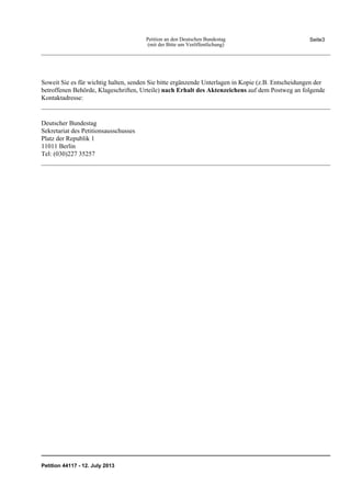Soweit Sie es für wichtig halten, senden Sie bitte ergänzende Unterlagen in Kopie (z.B. Entscheidungen der
betroffenen Behörde, Klageschriften, Urteile) nach Erhalt des Aktenzeichens auf dem Postweg an folgende
Kontaktadresse:
Deutscher Bundestag
Sekretariat des Petitionsausschusses
Platz der Republik 1
11011 Berlin
Tel: (030)227 35257
Seite3Petition an den Deutschen Bundestag
(mit der Bitte um Veröffentlichung)
Petition 44117 - 12. July 2013
 