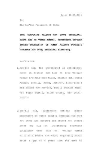 Date: 11.05.2016
To,
The Hon’ble President of India
SUB: COMPLAINT AGAINST CJM COURT BEGUSARAI,
BIHAR AND MS VEENA KUMARI, PROTECTION OFFICER
(UNDER PROTECTION OF WOMEN AGAINST DOMESTIC
VIOLENCE ACT 2005) BEGUSARAI BIHAR-reg.
Hon’ble Sir,
1.Hon’ble sir, the undersigned is petitioner,
named Om Prakash S/O Late Sh Deep Narayan
Poddar R/O Asha Deep Niwas, Shukkar Hat, Durga
Mandir, Sonaili, Kadwa, Katihar, Bihar-855114
and rented R/O RZF-893, Netaji Subhash Marg,
Raj Nagar Part-2, Palam Colony, New Delhi-
110077.
2.Hon’ble sir, Protection officer (Under
protection of women against domestic violence
Act 2005) has misused and abused her vested
power by way of instituting frivolous
litigation vide case No. 9P/2010 dated
31.03.2010 before CJM Court Begusarai, Bihar
after a gap of 6 years from the date of
 