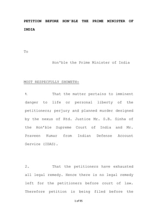1 of 95
PETITION BEFORE HON’BLE THE PRIME MINISTER OF
INDIA
To
Hon'ble the Prime Minister of India
MOST RESPECFULLY SHOWETH:
1. That the matter pertains to imminent
danger to life or personal liberty of the
petitioners; perjury and planned murder designed
by the nexus of Rtd. Justice Mr. S.B. Sinha of
the Hon’ble Supreme Court of India and Mr.
Praveen Kumar from Indian Defense Account
Service (IDAS).
2. That the petitioners have exhausted
all legal remedy. Hence there is no legal remedy
left for the petitioners before court of law.
Therefore petition is being filed before the
 