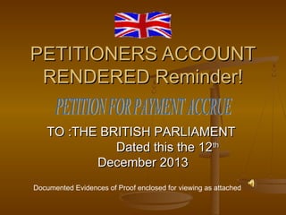 PETITIONERS ACCOUNT
RENDERED Reminder!
TO :THE BRITISH PARLIAMENT
Dated this the 12th
December 2013
Documented Evidences of Proof enclosed for viewing as attached

 