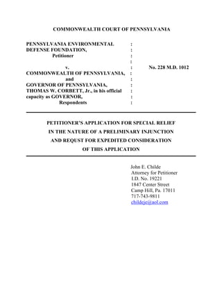 COMMONWEALTH COURT OF PENNSYLVANIA
PENNSYLVANIA ENVIRONMENTAL :
DEFENSE FOUNDATION, :
Petitioner :
:
v. : No. 228 M.D. 1012
COMMONWEALTH OF PENNSYLVANIA, :
and :
GOVERNOR OF PENNSYLVANIA, :
THOMAS W. CORBETT, Jr., in his official :
capacity as GOVERNOR, :
Respondents :
PETITIONER’S APPLICATION FOR SPECIAL RELIEF
IN THE NATURE OF A PRELIMINARY INJUNCTION
AND REQUST FOR EXPEDITED CONSIDERATION
OF THIS APPLICATION
John E. Childe
Attorney for Petitioner
I.D. No. 19221
1847 Center Street
Camp Hill, Pa. 17011
717-743-9811
childeje@aol.com
 