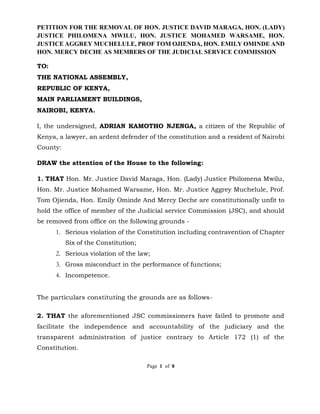 PETITION FOR THE REMOVAL OF HON. JUSTICE DAVID MARAGA, HON. (LADY)
JUSTICE PHILOMENA MWILU, HON. JUSTICE MOHAMED WARSAME, HON.
JUSTICE AGGREY MUCHELULE, PROF TOM OJIENDA, HON. EMILY OMINDE AND
HON. MERCY DECHE AS MEMBERS OF THE JUDICIAL SERVICE COMMISSION
Page 1 of 8
TO:
THE NATIONAL ASSEMBLY,
REPUBLIC OF KENYA,
MAIN PARLIAMENT BUILDINGS,
NAIROBI, KENYA.
I, the undersigned, ADRIAN KAMOTHO NJENGA, a citizen of the Republic of
Kenya, a lawyer, an ardent defender of the constitution and a resident of Nairobi
County:
DRAW the attention of the House to the following:
1. THAT Hon. Mr. Justice David Maraga, Hon. (Lady) Justice Philomena Mwilu,
Hon. Mr. Justice Mohamed Warsame, Hon. Mr. Justice Aggrey Muchelule, Prof.
Tom Ojienda, Hon. Emily Ominde And Mercy Deche are constitutionally unfit to
hold the office of member of the Judicial service Commission (JSC), and should
be removed from office on the following grounds -
1. Serious violation of the Constitution including contravention of Chapter
Six of the Constitution;
2. Serious violation of the law;
3. Gross misconduct in the performance of functions;
4. Incompetence.
The particulars constituting the grounds are as follows-
2. THAT the aforementioned JSC commissioners have failed to promote and
facilitate the independence and accountability of the judiciary and the
transparent administration of justice contrary to Article 172 (1) of the
Constitution.
 