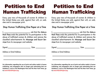 Every year tens of thousands of women & children in
the United States are sold, against their will, on web-
sites and in newspaper print.
Stop Human Trafficking One Paper at a TimeStop Human Trafficking One Paper at a TimeStop Human Trafficking One Paper at a TimeStop Human Trafficking One Paper at a Time
I, __________________________, ask that the AsburyAsburyAsburyAsbury
Park PressPark PressPark PressPark Press ends the potential for its participation in the
abuse of trafficked women & children and remove the
classified advertisements for Massage and Escort Ser-Massage and Escort Ser-Massage and Escort Ser-Massage and Escort Ser-
vicesvicesvicesvices from its newspaper and website.
Signed _______________________ Date __________
Address or Email Address
___________________________________________
___________________________________________
For information regarding the use of print and online media in human
trafficking, and newspapers who no longer post advertising that can
facilitate it, such as The Washington Post and The New York Times, go
to www.PolarisProject.org.
Every year tens of thousands of women & children in
the United States are sold, against their will, on web-
sites and in newspaper print.
Stop Human Trafficking One Paper at a TimeStop Human Trafficking One Paper at a TimeStop Human Trafficking One Paper at a TimeStop Human Trafficking One Paper at a Time
I, __________________________, ask that the AsburyAsburyAsburyAsbury
Park PressPark PressPark PressPark Press ends the potential for its participation in the
abuse of trafficked women & children and remove the
classified advertisements for Massage and Escort Ser-Massage and Escort Ser-Massage and Escort Ser-Massage and Escort Ser-
vicesvicesvicesvices from its newspaper and website.
Signed _______________________ Date __________
Address or Email Address
___________________________________________
___________________________________________
For information regarding the use of print and online media in human
trafficking, and newspapers who no longer post advertising that can
facilitate it, such as The Washington Post and The New York Times, go
to www.PolarisProject.org.
 