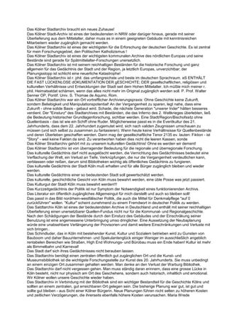 Das Kölner Stadtarchiv braucht ein neues Zuhause!
Das Kölner Stadt-Archiv ist eines der bedeutensten in NRW oder darüger hinaus, gerade mit seiner
Überlieferung aus dem Mittelalter, daher muss es in einem geeigneten Gebäude mit kenntnisreichen
Mitarbeitern wieder zugänglich gemacht werden.
Das Kölner Stadtarchiv ist eines der wichtigsten für die Erforschung der deutschen Geschichte. Es ist zentral
für mein Forschungsgebiet, den Politischen Katholizismus !
Das Kölner Stadtarchiv ist eines der wichtigsten kommunalen Archive des nördlichen Europas und seine
Bestände sind gerade für Spätmittelalter-Forschungen unersetzlich.
Das Kölner Stadtarchiv ist mit seinem reichhaltigen Beständen für die historische Forschung und ganz
allgemein für das Gedächtnis der Stadt und der Region, ja letztlich Europas, unverzichtbar; der
Planungsstopp ist schlicht eine neuerliche Katastrophe!
Das Kölner Stadtarchiv ist r. phil. das umfangreichste und beste im deutschen Sprachraum. eS ENTHÄLT
DIE FAST LÜCKENLOSE dOKUMENTATION DER gESCHICHTE; DER gesellschaftlichen, religiösen und
kulturellen Verhältnisse und Entwicklungen der Stadt seit dem Hohen Mittelalter. Ich müßte mich meiner r.
phil. Heimatsatdat schämen, wenn das alles nicht mehr im Original zugänglich werden soll. P. Prof. Walter
Senner OP, Pontif. Univ. S. Thomae de Aquino, Rom.
Das Kölner Stadtarchiv war ein Ort vortrefflicher Archivierungspraxis: Ohne Geschichte keine Zukunft,
sondern Beliebigkeit und Manipulationspotential! An der Vergangenheit zu sparen, legt nahe, dass eine
Zukunft - ohne solide Basis - gebaut wird. Schade, die nächste Generation "unserer Inder" hätten besseres
verdient. Der "Einsturz" des Stadtarchives mit Beständen, die das Inferno des 2. Weltkrieges überlebten, ließ
die Bedeutung historischer Grundlagenforschung, sichtbar werden. Eine Stadt/Region/Bischofssitz ohne
Quellenbasis - das ist wie ein Schiff ohne Ruder. Möglicherweise passt es in die Eventkultur des 21.
Jahrhunderts, dass dem 22. Jahrhundert zugemutet wird, sich nach validen Zeugnissen umschauen zu
müssen (und sich selbst zu zusammen zu fantasieren). Wenn heute keine Verhältnsisse für Quellenbestände
und deren Überleben geschaffen werden. Dann mag der gesellschaftliche Tenor 2135 ev. lauten: Fiktion - ist
"Story" - weil keine Fakten da sind. Zu verantworten haben dies nicht die leeren Kassen, sonde
Das Kölner Stradtarchiv gehört mit zu unserem kulturellen Gedächtnis! Ohne es werden wir dement!
Das Kölnier Stadtarchiv ist von überragender Bedeutung für die regionale und überregionale Forschung.
Das kulturelle Gedächtnis darf nicht ausgelöscht werden, die Vernichtung des Gedächtnisses bedeutet eine
Verflachung der Welt, ein Verlust an Tiefe, Verknüpfungen, die nur die Vergangenheit verdeutlichen kann,
verblassen oder reißen, darum sind Bibliotheken wichtig als öffentliches Gedächtnis zu fungieren.
Das kulturelle Gedächtnis der Stadt Köln muß erhalten und für alle Bürger zugänglich bleiben und wieder
werden.
Das kulturelle Gedächtnis einer so bedeutenden Stadt soll gewertschätzt werden.
Das kulturelle, geschichtliche Gesicht von Köln muss bewahrt werden, eine üble Posse was jetzt passiert.
Das Kulturgut der Stadt Köln muss bewahrt werden!!!
Das Kurzzeitgedächtnis der Politik ist nur Symptom der Notwendigkeit eines funktionierenden Archivs.
Das Literatur ein öffentlich zugängliches Allgemeingut für mich darstellt und auch so bleiben soll!
Das passt in das Bild nordrhein-westfälischer Politik, die auch die Mittel für Denkmalpflege "auf 0
zurückführen" wollen. "Kultur" scheint zunehmend zu einem Fremdwort in deutscher Politik zu werden.
Das Satdtarchiv Köln ist eines der bedeutendsten Archive in Deutschland und enthält mit seiner reichhaltigen
Überlieferung einen unersetzbarer Quellen-Fundus nicht nur für die Kommunal- und Regionalgeschichte.
Nach den Schädigungen der Bestände durch den Einsturz des Gebäudes und der Einschräkung seiner
Benutzung ist eine angemessene Unterbringung umso dringlicher. Eine Aussetzung der Neubaplanung
würde eine unabsehbare Verlängerung der Provisorien und damit weitere Einschränkungen und Verluste mit
sich bringen..
Das Schindluder, das in Köln mit bestehender Kunst, Kultur und Sozialem betrieben wird zu Gunsten von
Bauboom und daher Bauunternehmer- und Spekulantenglück einiger Weniger im ausschließlich angeblich
rentabelen Bereichen wie Straßen, High End Wohnungs- und Bürobau muss ein Ende haben! Kultur ist mehr
als Bimmelbahn und Karneval!
Das Stadt darf sich ihres Gedächtnisses nicht berauben lassen.
Das Stadtarchiv benötigt einen zentralen öffentlich gut zugänglichen Ort und die Kunst- und
Museumsbibliothek ist die wichtigste Forschungsstelle zur Kunst des 20. Jahrhunderts. Sie muss unbedingt
an einem einzigen Ort zusammen gehalten werden. Man denke an den Verlust der Warburg Bibliothek.
Das Stadtarchiv darf nicht vergessen gehen. Man muss ständig daran erinnern, dass eine grosse Lücke in
Köln besteht, nicht nur physisch am Ort des Geschehens, sondern auch hstorisch, inhaltlich und emotional.
Wir Kölner wollen unsere Geschichte wieder haben.
Das Stadtarchiv in Verbindung mit der Bibliothek sind ein wichtiger Bestandteil für die Geschichte Kölns und
sollten an einem zentralen, gut erreichbaren Ort gelegen sein. Die bisherige Planung war gut, ist gut und
sollte gut bleiben - aus Sicht einer Kölner Bürgerin. Neue Planungen führen nicht selten zu höheren Kosten
und zeitlichen Verzögerungen, die ihrerseits ebenfalls höhere Kosten verursachen. Maria Wrede
 