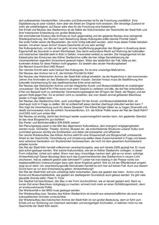 dort aufbewahrten Handschriften, Urkunden und Dokumenten ist für die Forschung unerläßlich. Eine
Digitalisierung ist zwar nützlich, kann aber die Arbeit am Original nicht ersetzen. Der derzeitige Zustand ist
mehr als unbefriedigend, auf Dauer wäre dies für die Forschung eine Katastrophe.
Der Erhalt und Neubau des Stadtarchivs ist als Stätte der Dokumentation der Geschichte der Stadt Köln und
ihrer historischen Entwicklung von großer Bedeutung
Der erschütternde Einsturz des Archives ist noch gegenwärtig und der geplante Neubau eine zwingende
Wiedergutmachung. Der Wunsch nach Bewahrung dieses Kulturgutes sollte oberste Priorität haben!
Der erste Fehler waren die Bauarbeiten, die nicht richtig kalkuliert wurden. Jetzt muss dieser Fehler behoben
werden, mit einen neuen Archiv! Unsere Geschichte ist uns sehr wichtig!
Der Kulturgutschutz, um den es hier geht, ist eine Verpflichtung gegenüber den Bürgern in Ansehung deren
Eigenschaft als Souverän in einem Rechtsstaat. Das damit verbundene Recht auf Wahrung der kulturellen
und historischen Identität steht in Köln in Gefahr, irreversibel verletzt zu werden. Die Vergangenheit mit der
Katastrophe des Einsturzes des Kölner Stadtarchivs sollte die hier nötige Sensibilisierung der
Verantwortlichen eigentlich hinreichend geweckt haben. Wäre das tatsächlich der Fall, hätte es den
konkreten Anlass für diese Petition nicht gegeben. Es besteht also akuter Handlungsbedarf.
Der Mensch braucht Brot UND Rosen!
Der nächste Schritt wäre wohl Verkauf des Kulturgutes. Es ist eine unwürdige Maßnahme.
Der Neubau des Archivs hat m.E. die höchste Priorität für Köln!
Der Neubau des Historischen Archivs der Stadt Köln drängt erheblich, da die Asylarchive in den kommenden
Jahren ihre Archivalien an das Stadtarchiv abgeben müssen. Darüber hinaus muss die Stadtführung ihre
kulturelle Verantwortung für das stadthistorisches Erbe ernst nehmen.
Der Neubau des Historischen Archivs und der integrierten Kunst- und Museumsbibliothek ist unabdingbar
umzusetzen. Die Stadt K?ln h?tte sonst noch mehr Gesicht zu verlieren und alle, die dar?ber entscheiden,
b?ten ein Beispiel nicht zu vertretender Verantwortungslosigkeit den B?rgern der Stadt, der Region und der
ganzen Welt gegen?ber. Es ist einfach nicht zu verstehen, wie man diesen einmal gefassten Beschluss
wieder in Frage stellen kann.
Der Neubau des Stadtarchivs Köln, auch zukünftiger Ort der Kunst- und Museumsbibliothek Köln, ist
überhaupt nicht in Frage zu stellen. Mir ist schleierhaft wieso darüber überhaupt diskutiert werden kann ?
Wer trägt die Verantwortung auch für dieses Desaster? Die Kölner Bürger hätten es zu tragen (finanziell und
ideell) dummerweise nicht die wirklich Verantwortlichen, d.h. die Kölner Politik sowie der Rat der Stadt Köln!!!
Und DAS nicht zum ersten Mal
Der Neubau ist wichtig, damit das Archivgut wieder zusammengeführt werden kann. Am geplanten Standort
ist das neue Bürgerarchiv gut sichtbar!
Der Partei- und Behördenwillkür EIN ENDE setzen!
Der Planungsstopp passt in das Bild des allgemeinen Kulturabbaus, dem energisch entgegengetreten
werden muss. Orchester, Theater, Archive, Museen etc. als entscheidende Strukturen unserer Kultur sind
zumindest genauso wichtig wie Großbanken und dabei viel preiswerter und effizienter.
Der rasche Wiederaufbau des Kölner Archivs steht für eine Wissenschaft und Bürgerschaft umfassende
Arbeit an der Geschichte; Verschiebung und Umplanung stellen diese Zusammenarbeit in Frage und lassen
eine verlorene Generation von Studierenden heranwachsen, die nicht mit dem gesament Archivbestand
arbeiten konnte.
Der Rat der Stadt Köln handelt vollkommen verantwortungslos, was sich bereits 2009 gezeigt hat. Er muss
jetzt sofort gestoppt werden. Wer solche Kulturschätze, wie sie im Kölner Stadtarchiv vorliegen, in dieser
Form mißachtet, richtet sich selbst. Wenn man dazu Vorschläge machen darf, gibt es nur einen: sofortige
Amtsenthebung!! Dieser Baustopp lässt auch das Zusammenbrechen des Stadtarchivs in neuem Licht
erscheinen. Hat es vielleicht gestört oder behindert?? Leider hat man bislang in der Presse nichts von
staatsanwältlichen Untersuchungen dazu oder deren Ergebnis gehört. Wer so mit der Öffentlichkeit umgeht,
zeigt wo er steht. Um verantwortungsvolle Demokraten handelt es sich hier auf keinen Fall. Auch aus diesem
Grund kann es nur eine Entscheidung geben: Amtsenthebung!!
Der Rat der Stadt Köln soll sich unbedingt dafür entscheiden, dass wie geplant das histor.. Archiv und die
Kunst-und Museumsbibliothek, wie geplant am stadteigenen Grundstück auch gebaut werden. Es gibt viele
plausible Gründe dafür. Peter H. Fürst
Der Stadtrat hat beschlossen, den Bau in der Form durchzuführen, wie er derzeit geplant wird. Nach so
kurzer Zeit einen Beschluss rückgängig zu machen, erinnert mich mehr an einen Schildbürgerstreich, denn
an ernstzunehmende Politik.
Der Werteverfall in der BRD muss gestoppt werden.
Der Wiederaufbau bzw. Neubau des Kölner Stadtarchivs ist sowohl aus wissenschaftlichen als auch aus
kulturpolitischen Gründen unverzichtbar.
Der Wiederaufbau des historischen Archivs der Stadt Köln ist von großer Bedeutung, denn er führt zum
Erhalt und zur Sicherung von historisch wertvollen und einzigartigen Archivalien, in welchen nicht nur die
Geschichte der Stadt Köln steckt.
 