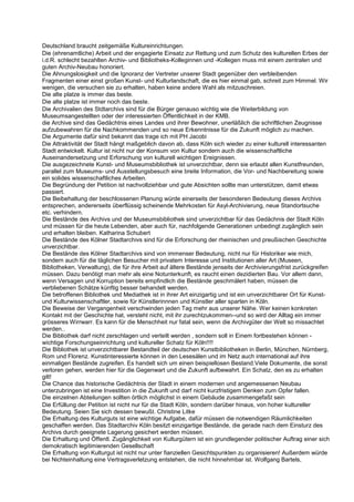 Deutschland braucht zeitgemäße Kultureinrichtungen.
Die (ehrenamtliche) Arbeit und der engagierte Einsatz zur Rettung und zum Schutz des kulturellen Erbes der
i.d.R. schlecht bezahlten Archiv- und Bibliotheks-Kolleginnen und -Kollegen muss mit einem zentralen und
guten Archiv-Neubau honoriert.
Die Ahnungslosigkeit und die Ignoranz der Vertreter unserer Stadt gegenüber den verbleibenden
Fragmenten einer einst großen Kunst- und Kulturlandschaft, die es hier einmal gab, schreit zum Himmel. Wir
wenigen, die versuchen sie zu erhalten, haben keine andere Wahl als mitzuschreien.
Die alte platze is immer das beste.
Die alte platze ist immer noch das beste.
Die Archivalien des Stdtarchivs sind für die Bürger genauso wichtig wie die Weiterbildung von
Museumsangestellten oder der interessierten Öffentlichkeit in der KMB.
die Archive sind das Gedächtnis eines Landes und ihrer Bewohner, unerläßlich die schriftlichen Zeugnisse
aufzubewahren für die Nachkommenden und so neue Erkenntnisse für die Zukunft möglich zu machen.
Die Argumente dafür sind bekannt das trage ich mit PH Jacobi
Die Attraktivität der Stadt hängt maßgeblich davon ab, dass Köln sich wieder zu einer kulturell interessanten
Stadt entwickelt. Kultur ist nicht nur der Konsum von Kultur sondern auch die wissenschaftliche
Auseinandersetzung und Erforschung von kulturell wichtigen Ereignissen.
Die ausgezeichnete Kunst- und Museumsbibliothek ist unverzichtbar, denn sie erlaubt allen Kunstfreunden,
parallel zum Museums- und Ausstellungsbesuch eine breite Information, die Vor- und Nachbereitung sowie
ein solides wissenschaftliches Arbeiten.
Die Begründung der Petition ist nachvollziehbar und gute Absichten sollte man unterstützen, damit etwas
passiert.
Die Beibehaltung der beschlossenen Planung würde einerseits der besonderen Bedeutung dieses Archivs
entsprechen, andererseits überflüssig scheinende Mehrkosten für Asyl-Archivierung, neue Standortsuche
etc. verhindern.
Die Bestände des Archivs und der Museumsbibliothek sind unverzichtbar für das Gedächnis der Stadt Köln
und müssen für die heute Lebenden, aber auch für, nachfolgende Generationen unbedingt zugänglich sein
und erhalten bleiben. Katharina Schubert
Die Bestände des Kölner Stadtarchivs sind für die Erforschung der rheinischen und preußischen Geschichte
unverzichtbar.
Die Bestände des Kölner Stadtarchivs sind von immenser Bedeutung, nicht nur für Historiker wie mich,
sondern auch für die täglichen Besucher mit privatem Interesse und Institutionen aller Art (Museen,
Bibliotheken, Verwaltung), die für ihre Arbeit auf ältere Bestände jenseits der Archivierungsfrist zurückgreifen
müssen. Dazu benötigt man mehr als eine Notunterkunft, es raucht einen dezidierten Bau. Vor allem dann,
wenn Versagen und Korruption bereits empfindlich die Bestände geschmälert haben, müssen die
verbliebenen Schätze künftig besser behandelt werden.
Die betroffenen Bibliothek und Mediathek ist in ihrer Art einzigartig und ist ein unverzichtbarer Ort für Kunst-
und Kulturwissenschaftler, sowie für Künstlerinnnen und Künstler aller sparten in Köln.
Die Beweise der Vergangenheit verschwinden jeden Tag mehr aus unserer Nähe. Wer keinen konkreten
Kontakt mit der Geschichte hat, versteht nicht, mit ihr zurechtzukommen--und so wird der Alltag ein immer
grösseres Wirrwarr. Es kann für die Menschheit nur fatal sein, wenn die Archivgüter der Welt so missachtet
werden..
Die Bibliothek darf nicht zerschlagen und verteilt werden , sondern soll in Einem fortbestehen können -
wichtige Forschungseinrichtung und kultureller Schatz für Köln!!!!
Die Bibliothek ist unverzichtbarer Bestandteil der deutschen Kunstbibliotheken in Berlin, München, Nürnberg,
Rom und Florenz. Kunstinteressierte können in den Lesesälen und im Netz auch international auf ihre
einmaligen Bestände zugreifen. Es handelt sich um einen beispiellosen Bestand.Viele Dokumente, die sonst
verloren gehen, werden hier für die Gegenwart und die Zukunft aufbewahrt. Ein Schatz, den es zu erhalten
gilt!
Die Chance das historische Gedächtnis der Stadt in einem modernen und angemessenen Neubau
unterzubringen ist eine Investition in die Zukunft und darf nicht kurzfristigem Denken zum Opfer fallen.
Die einzelnen Abteilungen sollten örtlich möglichst in einem Gebäude zusammengefaßt sein
Die Erfüllung der Petition ist nicht nur für die Stadt Köln, sondern darüber hinaus, von hoher kultureller
Bedeutung. Seien Sie sich dessen bewußt. Christine Litke
Die Erhaltung des Kulturguts ist eine wichtige Aufgabe, dafür müssen die notwendigen Räumlichkeiten
geschaffen werden. Das Stadtarchiv Köln besitzt einzigartige Bestände, die gerade nach dem Einsturz des
Archivs durch geeignete Lagerung gesichert werden müssen.
Die Erhaltung und Öffentl. Zugänglichkeit von Kulturgütern ist ein grundlegender politischer Auftrag einer sich
demokratisch legitimierenden Gesellschaft
Die Erhaltung von Kulturgut ist nicht nur unter fianziellen Gesichtspunkten zu organisieren! Außerdem würde
bei Nichteinhaltung eine Vertragsverletzung entstehen, die nicht hinnehmbar ist. Wolfgang Bartels,
 