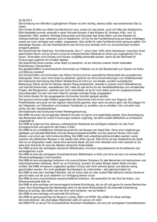 22.06.2013
Die Erhaltung von öffentlich zugänglichem Wissen ist sehr wichtig, ebenso dafür real existierende Orte zu
haben.
Die Familie Schiffer aus Glehn bei Mechernich wird, soweit ich das bisher, auch mit Hilfe des Stadtarchivs
Köln feststellen konnte, erstmals in einer Urkunde Numero 5 des Klosters St. Andreas, Köln, vom 12.
September 1585, erwähnt. Wichtige Dokumente und Urkunden des Ortes Glehn und des Klosters St.
Andreas befinden bzw. befanden sich im Stadtarchiv. Ich bin für die Familienforschung auf diese Unterlagen,
soweit sie noch verfügbar sein sollten, angewiesen. Das dürfte für viele Familienforscher genauso gelten. Ein
alsbaldiger Neubau und die Inbetriebnahme des Archivs sind deshalb nicht nur wünschenswert sondern
dringend geboten.
Die Geschichte der Stadt bzw. ihre Dokumente, die z.T. schon über 1000 Jahre überdauern, brauchen einen
geschützten Raum und es ist kein Luxus ein entsprechendes Gebäude an einem gut zugänglichen Ort zu
bauen. Archivalien sind Unikate und müssen sorgfältig behandelt werden, damit sie der Nachwelt für
Forschungen jeglicher Art erhalten bleiben.
Die Geschichte eines Landes, einer Stadt zu bewahren, ist ein Zeichen unserer hohen kulturellen
Entwicklung in Deutschland.
Die gesellschaftlich unverantworliche Dummheit von Politikern ist an der Bereitschaft zum Sparen an Kultur
und Bildung messbar!
Die Handschriften und Archivalien des Kölner Archivs sind ein wesentlicher Bestandteil des europäischen
Kulturgutes. Wenn auch nicht direkt so deklariert, gehören sie ohne Einschränkungen zum Weltkulturerbe!
Die historische Sammlung des Kölner Stadtarchivs ist nicht nur von lokaler, sondern europäischer
Bedeutung. Daher würde ein Neubau diesem Rang entsprechen. Gerade in unserer durch Globalisierung
und Internet bestimmten, wandelbaren Zeit, halte ich das Archiv für ein identitätsstiftendes und -erhaltendes
Projekt. Als Bürgerarchiv, welches sich nicht verschließt, ist es für mich daher auch ein ausgesprochenes
Zukunftsprojekt. Es wird viel mehr Geld für weniger wichtige Dinge ausgegeben.
Die hohen Kosten für die ausgelagerten Archivarien könnten gespart werden.
Die Ignoranz kommunaler Politker gegenüber der Geschichte wird immer mehr zum Ärgernis. Bei
Feierlichkeiten wird groß mit der eigenen Geschichte geprotzt, aber wenn es darum geht, die Grundlagen für
die Tätigkeiten von Historikern und anderen Fachleuten zu schaffen und zu erhalten, hört und sieht man
nichts von den Verantwortlichen.
Die Katatrophe des Einsturzes fordert Wiedergutmachung.
Die KMB hat einen hervorragenden Bestand mit dem ich gerne und regelmäßig arbeite. Eine Zerschlagung
des Bestandes wäre für meine Forschungen äußerst ungünstig, da keine andere Bibliothek so umfassend
aufgestellt ist.
Die KMB ist aufgrund ihrer überaus umfangreichen Bestände die wichtigste Institution für das Fach
Kunstgeschichte und damit für die Kultur in Köln.
Die KMB ist ein unerläßliches Arbeitsinstrument für die Museen der Stadt Köln. Ohne eine möglichst gut
gepflegte und aktuelle Bibliothek sind die Museumswissenschaftler und die externen Nutzer nicht mehr
arbeits- und schon gar nicht konkurrenzfähig. Die KMB muß unbedingt optimal erhalten werden, sonst
rutschen die städtischen Museen in die zweite oder dritte Liga ab. Das Archiv ist das Gedächtnis der Stadt.
Wer es zur Disposition stellt, riskiert eine demente Stadt, die sich ihrer Identität nicht mehr bewußt ist. Es
wäre eine Schande für eine der ältesten deutschen Kulturstädte.
Die KMB ist eine der wichtigsten deutschen Bibliotheken mit einem Spezialbestand an Kunstliteratur der
seinesgleichen sucht.
Die KMB ist eine der wichtigsten Kunsthistorischen Bibliotheken in Köln und ohne sie kann ich meinen Beruf
(Museumspädagogin) nicht ausüben.
Die KMB ist eine einzigartige Institution mit unverzichtbarer Substanz für alle Menschen mit historischem und
kulturhistorischem Interesse. Nicht nur zu Forschung, sondern für jeden Bürger dieser Stadt und dem
Umfeld. Die KMB mit seinem unglaublich großen Fundus darf nicht verloren gehen und ebenso wenig
geschmälert werden. Ein nicht gepflegter Buchbestand ist unbenutzbar - also gleichermaßen tot.
Die KMB ist eine sehr wichtige Institution, die ich schon das ein oder andere Mal während meines Studiums
genutzt habe und die auch weiterhin zur Verfügung stehen muss!
Die KMB ist eine unverzichtbare wissenschaftliche Institution, die wesentlich für den Ruf der Kultur- und
Wissensmetropole Köln ist.
Die KMB ist eine wichtige und hervorragend sortierte Einrichtung, die ich oft und gerne für meine Recherchen
nutze. Eine Zerschlagung des Bestandes sehe ich als einen Rückschlag für die kulturelle Entwicklung.
Bildung ist wichtig, also sollte man die Orte nicht zerstören, die sie fördern!
Die KMB ist eine wichtige und wertvolle Einrichtung !
Die KMB ist genausowichtig wie Museum Ludwig, MAK und WRM. Sie erfüllte für diese wichtige
Servicefunktionen. Als ehemaliger Mitarbeiter weiß ich wovon ich rede!
Die KMB K?ln ist die gr??te Kunstbibliothek Nordrhein-Westfalens und eine der wichtigsten Fachbibliotheken
 