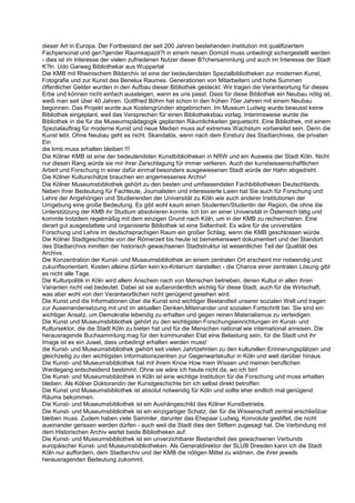 dieser Art in Europa. Der Fortbestand der seit 200 Jahren bestehenden Institution mit qualifiziertem
Fachpersonal und gen?gender Raumkapazit?t in einem neuen Domizil muss unbedingt sichergestellt werden
- dies ist im Interesse der vielen zufriedenen Nutzer dieser B?chersammlung und auch im Interesse der Stadt
K?ln. Udo Garweg Bibliothekar aus Wuppertal
Die KMB mit Rheinischem Bildarchiv ist eine der bedeutendsten Spezialbibliotheken zur modernen Kunst,
Fotografie und zur Kunst des Benelux Raumes. Generationen von Mitarbeitern und hohe Summen
öffentlicher Gelder wurden in den Aufbau dieser Bibliothek gesteckt. Wir tragen die Verantwortung für dieses
Erbe und können nicht einfach aussteigen, wann es uns passt. Dass für diese Bibliothek ein Neubau nötig ist,
weiß man seit über 40 Jahren. Gottfried Böhm hat schon in den frühen 70er Jahren mit einem Neubau
begonnen. Das Projekt wurde aus Kostengründen abgebrochen. Im Museum Ludwig wurde bewusst keine
Bibliothek eingeplant, weil das Versprechen für einen Bibliotheksbau vorlag. Interimsweise wurde die
Bibliothek in die für die Museumspädagogik geplanten Räumlichkeiten gequetscht. Eine Bibliothek, mit einem
Spezialauftrag für moderne Kunst und neue Medien muss auf extremes Wachstum vorbereitet sein. Denn die
Kunst lebt. Ohne Neubau geht es nicht. Skandalös, wenn nach dem Einsturz des Stadtarchives, die privaten
Ein
die kmb muss erhalten bleiben !!!
Die Kölner KMB ist eine der bedeutendsten Kunstbibliotheken in NRW und ein Ausweis der Stadt Köln. Nicht
nur diesen Rang würde sie mir ihrer Zerschlagung für immer verlieren. Auch der kunstwissenschaftlichen
Arbeit und Forschung in einer dafür einmal besonders ausgewiesenen Stadt würde der Hahn abgedreht.
Die Kölner Kulturschätze brauchen ein angemessenes Archiv!
Die Kölner Museumsbibliothek gehört zu den besten und umfassendsten Fachbibliotheken Deutschlands.
Neben ihrer Bedeutung für Fachleute, Journalisten und interessierte Laien hat Sie auch für Forschung und
Lehre der Angehörigen und Studierenden der Universität zu Köln wie auch anderer Institutionen der
Umgebung eine große Bedeutung. Es gibt wohl kaum einen Studenten/Studentin der Region, die ohne die
Unterstützung der KMB ihr Studium absolvieren konnte. Ich bin an einer Universität in Österreich tätig und
kommte trotzdem regelmäßig mit dem einzigen Grund nach Köln, um in der KMB zu recherchieren. Eine
derart gut ausgestattete und organisierte Bibliothek ist eine Seltenheit. Es wäre für die universitäre
Forschung und Lehre im deutschsprachigen Raum ein großer Schlag, wenn die KMB geschlossen würde.
Die Kölner Stadtgeschichte von der Römerzeit bis heute ist bemerkenswert dokumentiert und der Standort
des Stadtarchivs inmitten der historisch gewachsenen Stadtstruktur ist wesentlicher Teil der Qualität des
Archivs.
Die Konzentration der Kunst- und Museumsbibliothek an einem zentralen Ort erscheint mir notwendig und
zukunftsorientiert. Kosten alleine dürfen kein ko-Kriterium darstellen - die Chance einer zentralen Lösung gibt
es nicht alle Tage.
Die Kulturpolitik in Köln wird allem Anschein nach von Menschen betrieben, denen Kultur in allen ihren
Varianten nicht viel bedeutet. Dabei ist sie außerordentlich wichtig für diese Stadt, auch für die Wirtschaft,
was aber wohl von den Verantwortlichen nicht genügend gesehen wird.
Die Kunst und die Informationen über die Kunst sind wichtiger Bestandteil unserer sozialen Welt und tragen
zur Auseinandersetzung mit und im aktuellen Denken,Miteinander und sozialen Fortschritt bei. Sie sind ein
wichtiger Ansatz, um Demokratie lebendig zu erhalten und gegen reinen Materialismus zu verteidigen.
Die Kunst und Museumsbibliothek gehört zu den wichtigsten Forschungseinrichtungen im Kunst- und
Kultursektor, die die Stadt Köln zu bieten hat und für die Menschen national wie international anreisen. Die
herausragende Buchsammlung mag für den kommunalen Etat eine Belastung sein, für die Stadt und ihr
Image ist es ein Juwel, dass unbedingt erhalten werden muss!
die Kunst- und Museumsbibliothek gwhört seit vielen Jahrtzehnten zu den kulturellen Erinnerungsplätzen und
gleichzeitig zu den wichtigsten Informationszentren zur Gegenwartskultur in Köln und weit darüber hinaus
Die Kunst- und Museumsbibliothek hat mit ihrem Know How mein Wissen und meinen beruflichen
Werdegang entscheidend bestimmt. Ohne sie wäre ich heute nicht da, wo ich bin!
Die Kunst- und Museumsbibliothek in Köln ist eine wichtige Institution für die Forschung und muss erhalten
bleiben. Als Kölner Doktorandin der Kunstgeschichte bin ich selbst direkt betroffen
Die Kunst und Museumsbibliothek ist absolut notwendig für Köln und sollte eher endlich mal genügend
Räume bekommen.
Die Kunst- und Museumsbibliothek ist ein Aushängeschild des Kölner Kunstbetriebs.
Die Kunst- und Museumsbibliothek ist ein einzigartiger Schatz, der für die Wissenschaft zentral erschließbar
bleiben muss. Zudem haben viele Sammler, darunter das Ehepaar Ludwig, Konvolute gestiftet, die nicht
aueinander gerissen werden dürfen - auch weil die Stadt dies den Stiftern zugesagt hat. Die Verbindung mit
dem Historischen Archiv wertet beide Bibliotheken auf.
Die Kunst- und Museumsbibliothek ist ein unverzichtbarer Bestandteil des gewachsenen Verbunds
europäischer Kunst- und Museumsbibliotheken. Als Generaldirektor der SLUB Dresden kann ich die Stadt
Köln nur auffordern, dem Stadtarchiv und der KMB die nötigen Mittel zu widmen, die ihrer jeweils
herausragenden Bedeutung zukommt.
 