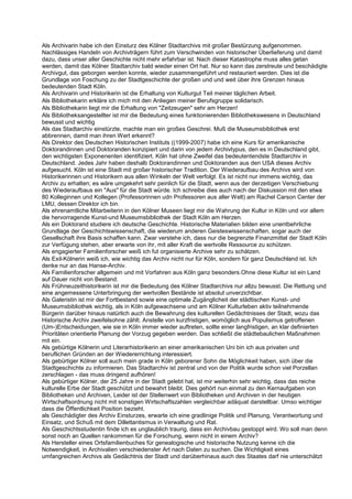 Als Archivarin habe ich den Einsturz des Kölner Stadtarchivs mit großer Bestürzung aufgenommen.
Nachlässiges Handeln von Archivträgern führt zum Verschwinden von historischer Überlieferung und damit
dazu, dass unser aller Geschichte nicht mehr erfahrbar ist. Nach dieser Katastrophe muss alles getan
werden, damit das Kölner Stadtarchiv bald wieder einen Ort hat. Nur so kann das zerstreute und beschädigte
Archivgut, das geborgen werden konnte, wieder zusammengeführt und restauriert werden. Dies ist die
Grundlage von Foschung zu der Stadtgeschichte der großen und und weit über ihre Grenzen hinaus
bedeutenden Stadt Köln.
Als Archivarin und Historikerin ist die Erhaltung von Kulturgut Teil meiner täglichen Arbeit.
Als Bibliothekarin erkläre ich mich mit den Anliegen meiner Berufsgruppe solidarisch.
Als Bibliothekarin liegt mir die Erhaltung von "Zeitzeugen" sehr am Herzen!
Als Bibliotheksangestellter ist mir die Bedeutung eines funktionierenden Bibliothekswesens in Deutschland
bewusst und wichtig
Als das Stadtarchiv einstürzte, machte man ein großes Geschrei. Muß die Museumsbibliothek erst
abbrennen, damit man ihren Wert erkennt?
Als Direktor des Deutschen Historischen Instituts ((1999-2007) habe ich eine Kurs für amerikanische
Doktorandinnen und Doktoranden konzipiert und darin von jedem Archivtypus, den es in Deutschland gibt,
den wichtigsten Exponenenten identifiziert. Köln hat ohne Zweifel das bedeutentendste Stadtarchiv in
Deutschland. Jedes Jahr haben deshalb Doktorandinnen und Doktoranden aus den USA dieses Archiv
aufgesucht. Köln ist eine Stadt mit großer historischer Tradition. Der Wiederaufbau des Archivs wird von
Historikerinnen und Historikern aus allen Winkeln der Welt verfolgt. Es ist nicht nur immens wichtig, das
Archiv zu erhalten; es wäre umgekehrt sehr peinlich für die Stadt, wenn aus der derzeitigen Verschiebung
des Wiederaufbaus ein "Aus" für die Stadt würde. Ich schreibe dies auch nach der Diskussion mit den etwa
80 Kolleginnen und Kollegen (Professorinnen udn Professoren aus aller Welt) am Rachel Carson Center der
LMU, dessen Direktor ich bin.
Als ehrenamtliche Mitarbeiterin in den Kölner Museen liegt mir die Wahrung der Kultur in Köln und vor allem
die hervorragende Kunst-und Museumsbibliothek der Stadt Köln am Herzen.
Als ein Doktorand studiere ich deutsche Geschichte. Historische Materialien bilden eine unentbehrliche
Grundlage der Geschichtswissenschaft, die wiederum anderen Geisteswissenschaften, sogar auch der
Gesellschaft ihre Basis schaffen kann. Zwar verstehe ich, dass nur die begrenzte Finanzmittel der Stadt Köln
zur Verfügung stehen, aber erwarte von ihr, mit aller Kraft die wertvolle Ressource zu schützen.
Als engagierter Familienforscher weiß ich fut organisierte Archive sehr zu schätzen.
Als Exil-Kölnerin weiß ich, wie wichtig das Archiv nicht nur für Köln, sondern für ganz Deutschland ist. Ich
denke nur an das Hanse-Archiv.
Als Familienforscher allgemein und mit Vorfahren aus Köln ganz besonders.Ohne diese Kultur ist ein Land
auf Dauer nicht von Bestand.
Als Frühneuzeithistorikerin ist mir die Bedeutung des Kölner Stadtarchivs nur allzu bewusst. Die Rettung und
eine angemessene Unterbringung der wertvollen Bestände ist absolut unverzichtbar.
Als Galeristin ist mir der Fortbestand sowie eine optimale Zugänglicheit der städtischen Kunst- und
Museumsbibliothek wichtig, als in Köln aufgewachsene und am Kölner Kulturleben aktiv teilnehmende
Bürgerin darüber hinaus natürlich auch die Bewahrung des kulturellen Gedächtnisses der Stadt, wozu das
Historische Archiv zweifelsohne zählt. Anstelle von kurzfristigen, womöglich aus Populismus getroffenen
(Um-)Entscheidungen, wie sie in Köln immer wieder auftreten, sollte einer langfristigen, an klar definierten
Prioritäten orientierte Planung der Vorzug gegeben werden. Das schließt die städtebaulichen Maßnahmen
mit ein.
Als gebürtige Kölnerin und Literarhistorikerin an einer amerikanischen Uni bin ich aus privaten und
beruflichen Gründen an der Wiedererrichtung interessiert.
Als gebürtiger Kölner soll auch mein grade in Köln geborener Sohn die Möglichkeit haben, sich über die
Stadtgeschichte zu informieren. Das Stadtarchiv ist zentral und von der Politik wurde schon viel Porzellan
zerschlagen - das muss dringend aufhören!
Als gebürtiger Kölner, der 25 Jahre in der Stadt gelebt hat, ist mir weiterhin sehr wichtig, dass das reiche
kulturelle Erbe der Stadt geschützt und bewahrt bleibt. Dies gehört nun einmal zu den Kernaufgaben von
Bibliotheken und Archiven, Leider ist der Stellenwert von Bibliotheken und Archiven in der heutigen
Wirtschaftsordnung nicht mit sonstigen Wirtschaftszahlen vergleichbar adäquat darstellbar. Umso wichtiger
dass die Öffentlichkeit Position bezieht.
als Geschädigter des Archiv Einsturzes, erwarte ich eine gradlinige Politik und Planung, Verantwortung und
Einsatz, und Schuß mit dem Dillettantismus in Verwaltung und Rat.
Als Geschichtsstudentin finde ich es unglaublich traurig, dass ein Archivbau gestoppt wird. Wo soll man denn
sonst noch an Quellen rankommen für die Forschung, wenn nicht in einem Archiv?
Als Hersteller eines Ortsfamilienbuches für genealogische und historische Nutzung kenne ich die
Notwendigkeit, in Archivalien verschiedenster Art nach Daten zu suchen. Die Wichtigkeit eines
umfangreichen Archivs als Gedächtnis der Stadt und darüberhinaus auch des Staates darf nie unterschätzt
 