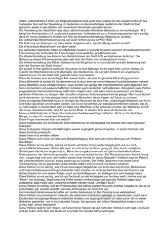 Archiv. Administrative Fehler und Ungeschicklichkeit sind auch eine Ursache für den Zusammenbruch des
Gebäudes. Nun soll der Neuanfang, im Gedenken an das beschädigte Gedächnis der Stadt mit Elan
gestartet, wieder in den Mühlen der namenlosen Bürokratie zermalen werden.
Die Verwaltung der Stadt Köln neigt dazu, etliche kulturelle öffentliche Gebäude zu vernachlässigen. M.E.
hängt der Archiveinsturz u.A. auch damit zusammen. Außerdem ist es zu Forschungszwecken sehr wichtig,
dass ein neues Stadtarchiv entsteht um Köln als Wissenschaftsstandort lebendig zu erhalten.
Die vollständige Bibliotheksbenutzung und auch Archivnutzung ist WICHTIG!
Die Wahrung von Kulturgut und dass wieder aufgebaut wird, was fahrlässig zerstört wurde!!!
Die Welt braucht Bibliotheken! Vor allem diese!
Die wertvollen historische Akten der Stadt Köln müssen in Zukunft an einem sicheren Ort aufbewahrt werden.
Eine Nutzung der Archivalien für Forschungen muss weiterhin gewährleistet sein.
Die Wiederherstellung des historischen Gedächtnisses der Stadt Köln verträgt keinen Aufschub. Die
Bedeutung dieses Wissensspeicher geht weit über die Stadt- und Landesgrenzen hinaus.
Die Wiederherstellung des Kölner Stadtarchivs als Bürgerarchiv ist von kulturell zentraler Bedeutung weit
über die Grenzen der Stadt hinaus!
Die zurzeit in Köln geführte politische Diskussion ist eine Blamage für die Stadt Köln und ein Schlag ins
Gesicht der Mitarbeiterinnen und Mitarbeiter des Stadtarchivs, die seit dem Einsturz ein ungeheures
Arbeitspensum für die Stadt Köln geleistet haben noch leisten!
Diese Archivdaten sind ein wichtiger Teil unserer Kultur, die eine ihr gerechte Behandlung erfordert!
Diese Bibliothek ist wichtig für Studierende und ist auch eine der renomiertesten Kunstbibliotheken weltweit.
Diese Bibliothek muss erhalten bleiben. Zwar werden nur wenige der Verantwortlichen ganz allgemein den
Sinn von Büchern und wissenschaftlichem Arbeiten auch persönlich nachvollziehen. Wenigstens eine Portion
pragmatischen Sachverständnisses sollte aber möglich sein - das wäre schon ausreichend, um diesen
peinlichen Wahnsinn zu stoppen. Der dumpfen rot-grünen Kulturvergessenheit sei gesagt: Man muss Bücher
nicht verbrennen, um das geistige Leben und die Menschen, die es tragen, auf Dauer zu ruinieren.
Diese einzigartige Bibliothek muss im Kontext des Museums als eine freie, unabhängige Bibliothek der Kunst
und Kultur geschützt und erhalten werden. Sie ist ein Konzentrat von kulturgeschichtlichem Wissen, das es
so nicht wieder in Deutschland gibt! Ich habe eine Bibliothek in der Antarktis errichtet, die "Bibliothek im Eis".
Sie ist ein Überlebensmittel, eine Art von Arche Noah. In diesem Sinn sehe ich die Kunst- und
Museumsbibliothek hier in Deutschland als eine überlebenswichtige Institution. Nicht nur für die Kölner
Bürger, sondern für bundesweit Interessierte.
Diese Frage beantwortet sich von selbst!!!
Diese intellektuelle und symbolische Bankrotterklärung ist inakzeptabel und schadet dem überregionalen
Kulturgut!
Diese Kulturgüter müssen schnellstmöglich wieder zugänglich gemacht werden - in einem Rahmen, der
diese Schätzen entspricht.
diese Oase muß erhalten bleiben
Diese Petition ist für mich de facto eine Bürgerbefragung. Hier kann ich meine Meinung zum Problem
bekräftigen.
Diese Petition ist mir wichtig, weil es mit Kunst und Kultur immer weiter bergab geht und nur noch
wirtschaftliche Interessen zählen. Als wenn es nicht schon schlimm genug ist, dass durch unsägliche
Schlamperei das Archiv eingestürzt ist, Menschen umgekommen sind und jahrhundertealte kostbare
Dokumente vor der Vernichtung standen bzw. auch vernichtet wurden. Ein Planunsstop kann keine Lösung
sein. Längst fragt man sich, wer endlich seinen Kopf hinhält für dieses Desaster? Vielleicht regt die Petition
die Verantwortlichen auch an, etwas wieder gut zu machen. Die Politik übernimmt mal wieder keine
Verantwortung, Die so genannten Volksvertreter sollten sich in Grund und Boden schämen.
Diese Petition ist mir wichtig, weil ich als ehemaliges Mitglied der ver.di-Bundes-AG Archive, Bibliotheken
und Dokumentationseinrichtungen Solidarität üben möchte und mich die Berichte über den Einsturz des
Kölner Stadtarchiv und dessen Folgen auch auf die Kolleginnen und Kollegen dort sehr bewegt haben.
Diese Petition ist mir wichtig, weil ich als Fachkraft um die Wichtigkeit von Archiven weiß. Archive sind als
"Hüter" von Kulturgut, Geschichte und Politik einfach unverzichtbar und auch die Politiker sagen doch
andauernd, dass Kultur usw. unbedingt erhalten werden muss. Und dann DAS?
Diese Petition ist wichtig, weil der Wiederaufbau des Kölner Stadtarchivs eine wichtige Aufgabe ist, die es zu
unterstützen gilt. Gerade deshalb, weil das Archivwesen für Historiker und
Germanisten/Literaturwissenschaftler von großer Bedeutung ist. Die Planung muss weitergehen!
Diese Petition ist zumindest ein Versuch, die politischen Entscheidungsträger zu beeinflussen, damit die in
Deutschland einzigartige Museumsbibliothek erhalten und zugänglich bleibt! Ich habe schon oft mit dieser
Bibliothek gearbeitet - sie ist ein kultureller Schatz. Die Ignoranz der Kölner Stadtpolitiker entsetzt mich:
armes Köln, armes Rheinland!
Diese Petition liegt mir am Herzen, da Kunst meine Passion ist und noch den Pathos in sich trägt. Die Kunst
und die Kultur sind Hüter des Real und innerhalb der Gesellschaft unabdingbar.
 