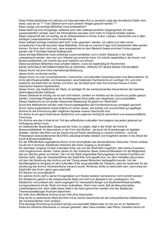 Diese Präsenzbibliothek mit national und internationalen Ruf zu zerstören zeigt das die kölsche Politik nicht
weiss, was sie tut *** Trotz Geldnot kann nach anderen Wegen gesucht werden ***
Diese riesige und wichtige Bibliothek muss fortbestehen!!
Diese Stadt hat eine einzigartige, teilweise auch sehr widerspruechliche Vergangenheit. Es wäre
ausserordentlich schade, wenn die Informationen darueber nicht mehr im Original erhalten waeren.
Diese Unterschrift war mir wichtig, da ein Wissensverlust in Kunst, Kultur, Literatur, Geschichte und in allen
wichtigen Lebensbereichen nicht hinnehmbar ist.
Diese weltweit wichtige Institution darf nicht "unter gegraben" werden. Ich selbst und viele meiner
europäischen Freunde benutzen diese Bibliothek, ohne die so manche Frage nicht beantwortet hätte werden
können. Es kann doch nicht sein, dass ausgerechnet an dem Bestand dieses enormen Fundus gespart
werden soll !!! Architekt Gabriel Rollersbroich
Diese wichtige Bibliothek muss unbedingt zusammenbleiben und in einem Gebäude in der Stadt
untergebracht werden, das man zum Arbeiten gut erreichen kann. Ich arbeite regelmäßig in der Kunst- und
Museumsbibliothek und möchte das auch weiterhin tun können.
Diese wunderbare Bibliothek muss erhalten bleiben, nutze sie regelmäßig für Recherchen.
DIESE ZENTRALE INFORMATIONSSTELLE ZENTRAL VERWALTET MUSS ERHALTEN BLEIBEN
Dieses Archiv hat eine hohe internationale Bedeutung.
dieses Archiv ist absolut wichtig
Dieses Archiv ist unter kunsthistorischen, historischen und kulturellen Gesichtspunkten eine Besonderheit. Es
ist für alle Wissenschaftler und Interessierten verschiedenster Fachbereiche ein wichtiger Ort, und nicht
zuletzt für die Stadt Köln ein Schatz und Wert, der die Stadt auch über ihre Grenzen hinaus in ihrem
historischen Gewicht repräsentiert.
dieses Archiv, das Gedächtnis der Stadt, ist wichtiger für die nachkommenden Generationen als manches
denkmalgeschütztes Gebäude.
Dieses Gebäude ist wichtig und es darf nicht kleiner, sondern im Hinblick auf die Zukunft nur größer gebaut
werden. Unwichtige Projekte wie die Archäologische Zone sollte man abspecken und zurückstellen.
Dieses Stadtarchiv ist von großer historischer Bedeutung! Es gehört zur Stadt Köln!
Durch Ihre Maßnahmen werden viele Forschungstätigkeiten der Familienforschung unmöglich gemacht.
Durch meine publizistische Arbeit erfahre ich immer wieder, wie wichtig und unverzichtbar gut gepflegte
Archive für die Erforschung aller möglichen Aspekte unserer Geschichte sind.
Ein Archiv ist ein ganz besonderes Gedächtnis und ungemein wichtig für persönliche und wissenschaftliche
Forschung
Ein Archive wie das in Koel ist ein Teil des oeffentlichen kulturellen Vermoegens das jedem jederzeit zur
Verfuegung stehen muss.
ein bedeutender Bestandteil, Zeugnisse der Kultur zu zeigen, liegt in der Arbeit der Kunst &
Museumsbibliothek. Im Besonderen in der Form des Buches - da durch die Entwicklungen im digitalen
Zeitalter, nämlich das Wort und die Zeichnung auf Papier überflüssig zu machen scheinen - muß die
Präsentation deskünstlerischen BUCHES unbedingt erhalten bleiben und fortgeführt werden in der Arbeit der
Kunst & Museumsbibliothek.
Ein der Öffentlichkeit zugängliches Archiv ist ein Grundpfeiler des demokratischen Diskurses. Ferner schätze
ich als ein in Archiven arbeitender Historiker den freien Zugang zu Archivalien.
Ein derartiger Umgang mit dem kulturellen Erbe, wie von der Stadt Köln vorgeführt, darf meines Erachtens
nicht hingenommen werden. Daher danke ich den Initiatoren dieser Unterschriftenaktion für die Möglichkeit,
hier ein Zeichen geben zu können. Der von der Stadt angestrebte Planungsstopp ist meines Erachtens ein
Zeichen dafür, dass die Verantwortlichen der Stadt Köln nicht gewillt sind, von dem Verhalten abzurücken,
mit dem die Zerstörung des Archivs und die Tötung zweier Menschen herbeigeführt wurde. Von der
Nachlässigkeit im Umgang mit dem kulturellen Erbe zeugt ebenfalls die Tatsache, dass bis heute kein für die
Zerstörung des Archivs Verantwortlicher benannt wurde. Ähnliches dürfte zu befürchten sein, wenn etwa die
Stadt Köln das Archiv gleich ganz abschafft.
Ein Neubau ist umumgänglich!
Ein solches Archiv darf in seiner Einzigartigkeit zum Nutzen weiterer Generationen nicht zerstört werden!
Ein Stadtarchiv gehört in die entsprechende Stadt und nicht zum Beispiel in ein Landesarchiv. Ein
Stadtarchiv muß präsent sein, leicht zugänglich für interessierte Bürger und Studenten/Wissenschaftler,
korrespondierend mit der Stadt und ihrem Kulturleben. Wenn man meint, daß die Besucherzahlen
unbefriedigend sind, dann sollte etwas Geld in die Hand genommen werden und das Stadtarchiv
Themenausstellungen finanziert bekommen.
Ein Volk ohne öffentliche Archive ist ein Volk ohne Geschichte.
Eine (einst) so bedeutende Stadt wie Köln mit so reicher Geschichte hat den kulturpolitischen Dilettantismus
der Verantwortlichen nicht verdient.
Eine derartige Einrichtung ist einfach wichtig und essentiell! Selbst habe ich hier bei mir im Stadtarchiv
Karlsruhe hilfreiche Dokumente zu meinem geerbten, alten Haus erhalten (alte Pläne). Daneben kenne ich
 