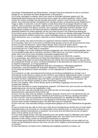 die wichtige "Arbeitsbibliothek der Kölner Museen", erwogen!!! Das ist ein Skandal! Um dies zu verhindern
schlage ich vor, die Anzahl der Kölner Bürgermeister zu reduzieren!!!!
Es ist schier unerträglich zu erleben, dass immer zuerst an kulturellen Interessen gespart wird. Die
katastrophale Nebenwirkung des Einsturzes des Archivs wegen der schlecht geplanten U-Bahn-Trasse,
nämlich der Verlust unzähliger kulturell wertvoller Dokumente, scheint in ihrem Ausmaß unterschätzt zu
werden, wenn überhaupt darüber nachgedacht wird, das Bauvorhaben zur Neuerbauung des Stadtarchivs in
Frage zu stellen. In einer Zeit, in der die Tradition und die Dokumente immer weniger Gewicht zu haben
scheinen, wäre es geradezu skandalös, wollte sich Köln zu einem weiteren Schildbürgerstreich hinreißen
lassen. Meiner Ansicht nach läge es viel näher, dem unsinnigen U-Bahn-Bau Einhalt zu gebieten, der ja
archäologische Schätze aus der Römerzeit ebenso in Mitleidenschaft ziehen kann, wie er vorher nicht
absehbare Gefahren für andere Gebäude und den Lärm beim Konzert in der Philharmonie bedingt hat....
Es ist schlimm genug, dass wertvolles Archiv- und Kulturgut auf Grund von offenbar schlampigen Planungs-
und Baumaßnahmen (U-Bahn) zerstört bzw. schwer beschädigt worden ist. Jetzt die Planung für ein neues
Archiv abzubrechen, bzw, zu verzögern, stößt alle an einem funktionierenden Archiv Interessierten vor den
Kopf.
Es ist sehr wichtig, dass diese Archivenbau am gegebenen Standort weiterhin fortgesetzt wird!
Es ist skandalös, dass noch immer keiner zur Rechenschaft gezogen wurde für den Zusammenbruch eines
Archivs und zwei tote Menschen. Typisch Kölner Klüngel. Wann tut sich da endlich etwas?
Es ist skandalös, dass wichtige Politiker im Kölner Stadtrat damit beginnen, Bedeutung und Folgen des
Archiveinsturzes vom 3. März 2009 zu missachten!
Es ist unerträglich, wie mit dem kollektiven Kulturgut umgegangen wird. Sind die Entscheidungsträger, die ja
von uns gewählt wurden alle so unkultiviert und dumm? Wenn das so ist, muß man in Zukunft sehr genau
prüfen, bevor man sich für einen Kanditaten entscheidet! Angelika Klara Graf
Es ist unsäglich, wie Ratsmitglieder mit dem historischen Gedächtnis der Stadt Köln umgehen.
Es ist unverzichtbar, dem Gedächtnis der Stadt Köln baldmöglichst eine neue Heimat zu gegeben. Das ist
mir als Bürger dieser Stadt und als Kunstschaffendem sehr wichtig. Nicht nachvollziehbar ist, dass der Wert
des umfassenden Erhalts von Archiv und Museumsbibliothek für die Geschichte der Stadt und die Forschung
so zögerlich angegangen, ja in Frage gestellt wird.
Es ist weder hinnehmbar die Beliebigkeit der Stadt Köln (Vertragsbruch, Fallenlassen gegebener
Versprechen), noch die Preisgabe der Kulturgüter (Stadtarchiv, Sammlung des DGPh).
Es ist wichtig das Stadtarchiv wieder aufzubauen, um die Vergangenheit zu bewahren und erforschbar zu
machen.
Es ist wichtig für uns alle, eine bedeutende Einrichtung wie die Museumsbibliothek an zentraler und in
Verknüpfung mit dem Museum Ludwig und dem Filmforum auch logischer Stelle jederzeit nutzen zu können.
Es ist wichtig unsere Vergangenheit nicht nur zu lagern, sondern auch den Bürgern zugänglich zu machen.
Die Politik und deren Volksvertreter haben kein Recht nach eigenem Gusto ihre Ideen umzusetzen. Sie
wurden auch von den Bürgern gewählt um deren Geschichte zu bewahren.
Es kann nicht angehen, dass mit dem Neubau genau so fahrlässig umgegangen wird wie mit dem
eingestürzten Gebäude.
Es kann nicht sein dass wir unsere Vergangenheit vergessen. Erst Recht nicht, wenn es schon so vollmundig
angekündigt wurde, wie nach der Katastrophe in Köln.
Es kann nicht sein, dass das kulturelle Erbe einer Stadt wie Köln mit ihrer langen und wechselvollen
Geschichte keine angemessene Heimat finden soll.
Es kann nicht sein, dass eines der größten und ältesten deutschen Archive nicht in der gebotenen Eile und
mit größter Sorgfalt wieder errichtet wird. Deshalb ist die Fortsetzung der Planung unbedingt erforderlich.
Es kann nicht sein, dass einmal getroffene sinnvolle Entscheidungen zum Spielball der Politik werden.
Es kann nicht sein, dass sich das Drama um das Stadtarchiv Köln fortsetzt. Die geretteten Dokumente
brauchen einen sicheren Aufbewahrungsort. Die Stadt Köln braucht ihr Gedächtnis.
Es kann nicht sein, dass wertvolles Kulturgut unangemessen gelagert und von der Öffentlichkeit ferngehalten
wird.
Es kann und darf nicht sein, daß ein Archiv wie in Köln durch Fremdeinwirkung zerstört wird und nicht wieder
hergestellt werden soll. Zumal die von uns Steuerzahlern schon bezahlt wurde, um unser Kulturgut für uns
und unsere nächsten Genereationen zu bewahren. Da wir sonst ohne die Geschichte aus der wir gelernt
haben nicht da währen wo wir heute sind.
Es muss sicher gestellt werden, dass das Gedächtnis einer sehr großen Anzahl an Mitbürgern best möglich
verwahrt, und der Allgemeinheit zur Verfügung gestellt werden kann. Das Kölner Archiv ist nicht nur die
Menschen in Köln wichtig, sondern für die deutsche Geschichte im insgesamt.
Es sind bereits genug Fehler beim Historischen Archiv der Stadt Köln geschehen und man sollte sich nun
endlich auf das Wesentliche besinnen Das Archiv sinnvoll und für möglichst Jahrhunderte gesichert wieder
zu errichten!
Es wäre beschämend, auf dieses Archiv mittelfristig oder langfristig verzichten zu müssen und
 