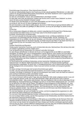 Einschränkungen hinzunehmen. Ohne Herkunft keine Zukunft!
Es wäre ein katastrophales Signal an die Forschung und die kulturell gebildete Öffentlichkeit, vor allem aber
schlimm für das geschichtliche Bewusstsein Deutschlands, das Kölner Stadtarchiv nicht in angemessenem
Rahmen und schleunigst wieder aufzubauen.
Es wäre ein unersetzlicher Verlust, wenn die Bibliothekem zerschlagen würden
Es wäre fatal, wenn Köln die historische Tradition des Archivs nicht in einem neuen Gebäude / an einem
neuen Ort (der ja schon feststeht) fortsetzen würde!
Es werden durch den Baustopp nur noch mehr Steuergelder aus dem Fenster geworfen!
es wichtig ist, daß Sie sich für diese Angelegenheit einsetzen.
ES wird mal wieder an den falscher stelle gespart, das Archiv in Köln hat ja nun genug Verluste erlitten und
das Hochtiefbau Amt sollte sich gefälligst um alles kümmern, da sie ja die Schuildigen für diesen Einsturz
sind.
es wird Zeit
Ett av nordeuropas viktigaste och äldsta arkiv, så det är väsentligt även för Europa! One of Nordeuropas
most important and oldest archivs, so it is of major value for the whole European Union!
Ex-Kölner, Ahnenforscher und Museumsfan
F?r mich sind kulturelle Einrichtungen wichtig- insbesondere Kunst- und Museumsbibliothek. Es sind
interessante und notwendige Orte des Wissens und f?r Wissenschaftler, Sch?ler, Studenten und
Interessierte ein Ort zu schaffen, der sie zum Verweilen, zum Erkunden und Forschen einl?dt. Dazu wird ein
heller und moderner Raum f?r die Nutzer ben?tigt, au?erdem braucht man Platz f?r die (Kultur-)Sch?tze und
f?r besondere B?cher wie Inkunabeln neue R?ume, die entsprechend klimatisiert werden.
FAMI
Familien Geschichte aus Rheinland
Förderung der historischen Forschung, auch und besonders des wiss. Nachwuchses. Wie soll das ohne oder
mit schlecht zugänglichen Archiven möglich sein?
Fuer die Bewahrung und Restauration von historisch wertvollen Archivguts.
Für alle (Wissen-)Schaffenden im Bereich der Kunst und Kunstgeschichte ist die KMB von essentieller
Wichtigkeit. Ich befinde mich noch im Anfangsstadium meines Studiums, doch möchte und muss bald auf
den Wissenshort der KMB zugreifen, um Arbeiten zu verfassen. Das Angebot ist hervorragend und eine
Kulturstadt wie Köln sollte sich nicht selbst eine Grube graben, indem diese Bibliothek zerschlagen wird!
Für den Wiederaufbau des Kölner Stadtarchivs, eines der wichtigsten Kommunalarchive Deutschlands mit
singulären Beständen
Für die Erhaltung des schriftlichen Kulturerbes und der historischen Überlieferung einer der historisch
bedeutsamsten und ältesten Städte Deutschlands ist ein moderner und flexibel erweiterungsfähiger
Archivzweckbau unabdingbar. Es reicht nicht, in Hochglanzbroschüren und im Internet stolz auf eine 2000-
jährige Stadtgeschichte zurückzublicken. Diese muss auch konkret vermittelt und transparent gehalten
werden.
Für diese wichtigen Einrichtungen darf es keine Einschränkungen geben!
Für Köln, als eine bedeutende Kulturstadt Deutschlands, ist es enorm wichtig so bald wie möglich das
Vorhaben nicht länger zu blockieren. Es wäre ein Armutszeugnis nach außen, wenn die Stadt sich weiterhin
einer positiven Entscheidung weiter verschließen würde.
Für meine Ahnenforschung ist das Kölner Archiv immens wichtig.
Für mich als Archivarin steht es außer Frage, dass das Stadtarchiv Köln wieder aufgebaut werden muss und
einen adäquaten Neubau erhält. Die neuen Räumlichkeiten sollten alle Ansprüchen eines modernen
Archivbetriebs erfüllen - alles andere wäre flickwerk. Das neue Stadtarchiv soll und will ein lebendiger Ort der
Beschäftigung, Auseinandersetzung und Begegnung nicht nur mit der Kölner Statgeschichte sein - ein Archiv
für die Menschen der Stadt und der Region. Die geplante Zusammenlegung mit einer Bibliothek und . dem
Bildarchiv wird es zu einem attraktiven modernen "Haus der Geschichte" machen. Diese Chance sollte sich
die Kölner Stadtverwaltung nicht entgehen lassen. Die Finanzierung muss von den Verursachern des
Einsturzes geleistet werden - das sind sie den Archivarinnen und Archivaren des Kölner Stadtarchivs und
den Einwohnerinnen und Einwohnern schuldig
Für mich als Historiker, der auch auf Quellen zur Landes- und Kommunalgeschichte angewiesen ist, wäre
der Verlust des Kölner Stadtarchivs eine Katastrophe.
Für mich als in Köln lebender Bildender Künstler und Bühnenbildner ist die Museumsbibliothek ein muss!!
Für mich ist diese Petition wichtig, weil der Planungsstopp für den Wiederaufbau des Kölner Stadtarchivs für
die historische Forschung verheerend wäre.
Für mich sind das Stadtarchiv und die Museen in Köln genau so unverzichtbar wie der Karneval. Wenn der
öffentlich-rechtliche Rundfunk per Zwangs-Abgabe in seinem Bestehen gesichert wird, was für mich auch
nicht immer von den Kosten her transparent ist, dann müssen auch Archive und Museen gesichert werden,
sind sie doch ein Stück unseres kollektiven Gedächtnisses! Und was wäre das Christliche Abendland ohne
ein solches??? Bitte kreativ planen, es muss kein Prestigeobjekt werden!!!
 