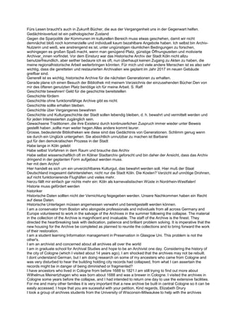 Fürs Lesen braucht's auch in Zukunft Bücher, die aus der Vergangenheit uns in der Gegenwart helfen.
Gedächtnisverlust ist ein pathologischer Zustand
Gegen die Sparpolitik der Kommunen im kulturellen Bereich muss etwas geschehen, damit wir nicht
demnächst bloß noch kommerzielle und individuell kaum bezahlbare Angebote haben. Ich selbst bin Archiv-
Nutzerin und weiß, wie anstrengend es ist, unter ungünstigen räumlichen Bedingungen zu forschen,
wohingegen es großen Spaß macht, wenn man genügend Platz, günstige Öffnungszeiten und motivierte
Archivar_innen vorfindet. Vor dem Einsturz war das Historische Archiv der Stadt Köln nicht allzu
benutzerfreundlich, aber seither bedaure ich es oft, nun überhaupt keinen Zugang zu Akten zu haben, die
meine regionalhistorische Arbeit weiterbringen könnten. Für mich und viele andere Menschen ist es also sehr
wichtig, dass die geretteten und restaurierten Archivalien wie geplant im Jahr 2017 im neuen Gebäude
greifbar sind.
Generell ist es wichtig, historische Archive für die nächsten Generationen zu erhalten.
Gerade plane ich einen Besuch der Bibliothek mit meinem Verzeichnis der einzusehenden Bücher.Den von
mir des öfteren genutzten Platz benötige ich für meine Arbeit. S. Raff
Geschichte bewahren! Geld für die geschichte bereitstellen
Geschichte fördern
Geschichte ohne funktionsfähige Archive gibt es nicht.
Geschichte sollte erhalten bleiben.
Geschichte über Vergangenes bewahren
Geschichte und Kulturgeschichte der Stadt sollen lebendig bleiben, d. h. bewahrt und vermittelt werden und
für jeden Interessierten zugänglich sein.
Gewachsene Traditionen ,die ihre Existenz durch kontinuierlichen Zuspruch immer wieder unter Beweis
gestellt haben ,sollte man weiter hegen.Alles andere kommt teurer.
Grosse, bedeutende Bibliotheken wie diese sind das Gedächtnis von Generationen. Schlimm genug wenn
sie durch ein Unglück untergehen. Sie absichtlich unnutzbar zu machen ist Barbarei
gut für den demokratischen Prozess in der Stadt
Habe lange in Köln gelebt
Habe selbst Vorfahren in dem Raum und brauche das Archiv
Habe selbst wissenschaftlich oft im Kölner Stadtarchiv geforscht und bin daher der Ansicht, dass das Archiv
dringend in der geplanten Form aufgebaut werden muss.
her mit dem Archiv!
Hier handelt es sich um ein unverzichtbares Kulturgut, das bewahrt werden soll. Hier muß der Staat
Deutschland insgesamt dahinterstehen, nicht nur die Stadt Köln. Die Kosten? Verzicht auf unnötige Drohnen,
auf nicht funktionierende Flughäfen und vieles mehr.
hierzu fällt mir einfach gar nichts mehr ein: Köln als karnevalistischen Wüste in Nordrhein-Westfalen!
Historie muss gefördert werden
historiker
Historische Daten sollten nicht der Vernichtung feigegeben werden. Unsere Nachkommen haben ein Recht
auf diese Daten.
Historische Unterlagen müssen angemessen verwahrt und bereitgestellt werden können.
I am a conservator from Boston who alongside professionals and individuals from all across Germany and
Europe volunteered to work in the salvage of the Archives in the summer following the collapse. The material
in the collection of the Archive is magnificent and invaluable. The staff of the Archive is the finest. They
directed the heartbreaking task with dedication, patience and brilliant problem solving. It is imperative that the
new housing for the Archive be completed as planned to reunite the collections and to bring forward the work
of their restoration.
I am a student learning Information management in Preservation in Glasgow Uni. This problem is not the
other's.
I am an archivist and concerned about all archives all over the world
I am in graduate school for Archival Studies and hope to be an Archivist one day. Considering the history of
the city of Cologne (which I visited about 14 years ago), I am shocked that the archives may not be rebuilt.
I dont understand German, but I am doing research on some of my ancesters who came from Cologne and
was very disturbed to hear the building holding city records had collapsed, from what I can assertain the
records might be in danger of being diminished or fragmented?
I have ancestors who lived in Cologne from before 1688 to 1821.I am still trying to find out more about
Wilhelmus Meinertzhagen who was born about 1688 and was a brewer in Cologne. I visited the archives in
Cologne some years before the collapse, and I had intended to return one day to use the extensive facilities.
For me and many other families it is very important that a new archive be built in central Cologne so it can be
easily accessed. I hope that you are sucessful with your petition, Kind regards, Elizabeth Drury
I took a group of archives students from the University of Wisconsin-Milwaukee to help with the archives
 
