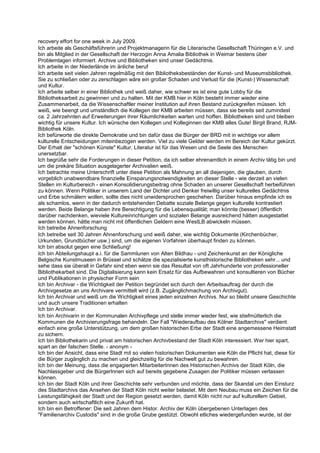 recovery effort for one week in July 2009.
Ich arbeite als Geschäftsführerin und Projektmanagerin für die Literarische Gesellschaft Thüringen e.V. und
bin als Mitglied in der Gesellschaft der Herzogin Anna Amalia Bibliothek in Weimar bestens über
Problemlagen informiert. Archive und Bibliotheken sind unser Gedächtnis.
Ich arbeite in der Niederlände im änliche beruf
Ich arbeite seit vielen Jahren regelmäßig mit den Bibliotheksbeständen der Kunst- und Museumsbibliothek.
Sie zu schließen oder zu zerschlagen wäre ein großer Schaden und Verlust für die (Kunst-) Wissenschaft
und Kultur.
Ich arbeite selber in einer Bibliothek und weiß daher, wie schwer es ist eine gute Lobby für die
Bibliotheksarbeit zu gewinnen und zu halten. Mit der KMB hier in Köln besteht immer wieder eine
Zusammenarbeit, da die Wissenschaftler meiner Institution auf ihren Bestand zurückgreifen müssen. Ich
weiß, wie beengt und umständlich die Kollegen der KMB arbeiten müssen, dass sie bereits seit zumindest
ca. 2 Jahrzehnten auf Erweiterungen ihrer Räumlichkeiten warten und hoffen. Bibliotheken sind und bleiben
wichtig für unsere Kultur. Ich wünsche den Kollegen und Kolleginnen der KMB alles Gute! Birgit Brand, RJM-
Bibliothek Köln.
Ich befürworte die direkte Demokratie und bin dafür dass die Bürger der BRD mit in wichtige vor allem
kulturelle Entscheidungen miteinbezogen werden. Viel zu viele Gelder werden im Bereich der Kultur gekürzt.
Der Erhalt der "schönen Künste" Kultur, Literatur ist für das Wesen und die Seele des Menschen
unersetzbar.
Ich begrüße sehr die Forderungen in dieser Petition, da ich selber ehrenamtlich in einem Archiv tätig bin und
um die prekäre Situation ausgelagerter Archivalien weiß.
Ich betrachte meine Unterschrift unter diese Petition als Mahnung an all diejenigen, die glauben, durch
vorgeblich unabwendbare finanzielle Einsparungsnotwendigkeiten an dieser Stelle - wie derzeit an vielen
Stellen im Kulturbereich - einen Konsolidierungsbeitrag ohne Schaden an unserer Gesellschaft herbeiführen
zu können. Wenn Politiker in unserem Land der Dichter und Denker freiwillig unser kulturelles Gedächtnis
und Erbe schmälern wollen, sollte dies nicht unwidersprochen geschehen. Darüber hinaus empfinde ich es
als schamlos, wenn in der dadurch entstehenden Debatte soziale Belange gegen kulturelle kontrastiert
werden. Beide Belange haben ihre Berechtigung für die Lebensqualität; man könnte (besser) öffentlich
darüber nachdenken, wieviele Kultureinrichtungen und sozialen Belange ausreichend hätten ausgestattet
werden können, hätte man nicht mit öffentlichen Geldern eine WestLB abwickeln müssen.
Ich betreibe Ahnenforschung
Ich betreibe seit 30 Jahren Ahnenforschung und weiß daher, wie wichtig Dokumente (Kirchenbücher,
Urkunden, Grundbücher usw.) sind, um die eigenen Vorfahren überhaupt finden zu können.
Ich bin absolut gegen eine Schließung!
Ich bin Abteilungshaupt a.i. für die Sammlunen von Alten Bildhau - und Zeichenkunst an der Königliche
Belgische Kunstmuseen in Brüssel und schätze die spezialisierte kunsthistorische Bibliotheken sehr... und
sehe dass sie überall in Gefahr sind eben wenn sie das Resultat von oft Jahrhunderte von professioneller
Bibliothekarbeit sind. Die Digitalisierung kann kein Ersatz für das Aufbewahren und konsultieren von Bücher
und Publikationen in physischer Form sein
Ich bin Archivar - die Wichtigkeit der Petition begründet sich durch den Arbeitsauftrag der durch die
Archivgesetze an uns Archivare vermittelt wird (z.B. Zugänglichmachung von Archivgut).
Ich bin Archivar und weiß um die Wichtigkeit eines jeden einzelnen Archivs. Nur so bleibt unsere Geschichte
und auch unsere Traditionen erhalten
Ich bin Archivar.
Ich bin Archivarin in der Kommunalen Archivpflege und stelle immer wieder fest, wie stiefmütterlich die
Kommunen die Archivierungsfrage behandeln. Der Fall "Wiederaufbau des Kölner Stadtarchivs" verdient
einfach eine große Unterstützung, um dem großen historischen Erbe der Stadt eine angemessene Heimstatt
zu sichern.
Ich bin Bibliothekarin und privat am historischen Archivbestand der Stadt Köln interessiert. Wer hier spart,
spart an der falschen Stelle. - anonym -
Ich bin der Ansicht, dass eine Stadt mit so vielen historischen Dokumenten wie Köln die Pflicht hat, diese für
die Bürger zugänglich zu machen und gleichzeitig für die Nachwelt gut zu bewahren.
Ich bin der Meinung, dass die engagierten MitarbeiterInnen des Historischen Archivs der Stadt Köln, die
Nachlassgeber und die BürgerInnen sich auf bereits gegebene Zusagen der Politiker müssen verlassen
können.
Ich bin der Stadt Köln und ihrer Geschichte sehr verbunden und möchte, dass der Skandal um den Einsturz
des Stadtarchivs das Ansehen der Stadt Köln nicht weiter belastet. Mit dem Neubau muss ein Zeichen für die
Leistungsfähigkeit der Stadt und der Region gesetzt werden, damit Köln nicht nur auf kulturellem Gebiet,
sondern auch wirtschaftlich eine Zukunft hat.
Ich bin ein Betroffener: Die seit Jahren dem Histor. Archiv der Köln übergebenen Unterlagen des
"Familienarchiv Custodis" sind in die große Grube gestützt. Obwohl etliches wiedergefunden wurde, ist der
 