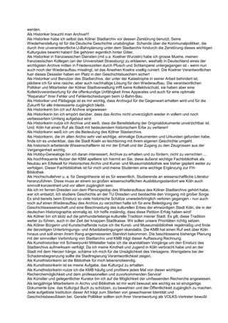 werden.
Als Historiker braucht man Archive!!!
Als Historiker habe ich selbst das Kölner Stadtarchiv vor dessen Zerstörung benutzt. Seine
Wiederherstellung ist für die Deutsche Geschichte unabdingbar. Schande über die Kommunalpolitiker, die
durch ihre unverantwortliche U-Bahnplanung unter dem Stadtarchiv hindurch die Zerstörung dieses wichtigen
Kulturgutes bewirkt haben! Sie gehören eigentlich hinter Gitter.
Als Historiker in franzoesischen Diensten (mit u.a. Koelner Wurzeln) habe ich grosse Muehe, meinen
franzoesischen Kollegen (an der Universitaet Strassburg) zu erklaeren, weshalb in Deutschland eines der
wichtigsten Archive mitten in Friedenszeiten durch Pfusch und Schlamperei untergegangen ist - wenn nun
auch noch der Wiederaufbau misslingt, ist das Ansehen Koelns voellig ruiniert. Die Koelner Verantwortlichen
fuer dieses Desaster haben ein Platz in den Geschichtsbuechern sicher!
Als Historiker und Benutzer des Stadtarchivs, der unter der Katastrophe in seiner Arbeit behindert ist,
plädiere ich für eine rasche, aber auch nachhaltige Lösung für den Wiederaufbau. Die verantwortlichen
Politiker und Mitarbeiter der Kölner Stadtverwaltung trifft keine Kollektivschuld, sie haben aber eine
Kollektivverantwortung für die offenkundige Unfähigkeit ihres Apparates und auch für eine optimale
"Reparatur" ihrer Fehler und Fehlentscheidungen beim U-Bahn-Bau.
Als Historiker und Pädagoge ist es mir wichtig, dass Archivgut für die Gegenwart erhalten wird und für die
Zukunft für alle Interessierte zugänglich bleibt.
Als Historikerin bin ich auf Archive angewiesen
Als Historikerin bin ich empört darüber, dass das Archiv nicht unverzüglich wieder in vollem und noch
verbessertem Umfang aufgebaut wird.
Als Historikerin nutze ich Archive und weiß, dass die Bereitstellung der Originaldokumente unverzichtbar ist.
Und: Köln hat einen Ruf als Stadt mit bedeutendem historischem Erbe zu verlieren!
Als Historikerin weiß ich um die Bedeutung des Kölner Stastarchivs.
Als Historikerin, die im alten Archiv sehr viel wichtige, einmalige Dokumenten und Urkunden gefunden habe,
finde ich es undenkbar, das die Stadt Koeln so leichtsinnig mit ihrem eigenen Geschichte umgeht.
Als historisch arbeitende Wissenschaftlerin ist mir der Erhalt und der Zugang zu den Zeugnissen aus der
Vergangenheit wichtig.
Als Hobby-Genealoge bin ich daran interessiert, Archive zu erhalten und zu fördern, nicht zu vernichten ...
Als hochfrequente Nutzer der KBM apelliere ich hiermit an Sie, diese äußerst wichtige Fachbibliothek als
Neubau am Eifelwall für Historisches Archiv und Kunst- und Museumsbibliothek wie bisher geplant weiter zu
verfolgen. Dieser Fachbibliothek ist für mich und meine Studenten eine wichtige Ergänzung zur FH-
Bibliothek.
Als Hochschullehrer u. a. für Designtheorie ist es für wesentlich, Studierende an wissenschaftliche Literatur
heranzuführen. Diese muss an einem so großen wissenschaftlichen Ausbildungsstandort wie Köln auch
sinnvoll konzentriert und vor allem zugänglich sein.
Als ich im fernen Dresden von dem Planungsstop des Wiederaufbaus des Kölner Stadtarchivs gehört habe,
war ich entsetzt. Ich studiere Geschichte an der TU Dresden und beobachte den Vorgang mit großer Sorge.
Es sind bereits beim Einsturz so viele historische Schätze unwiederbringlich verloren gegangen - nun auch
noch auf einen Wiederaufbau des Archivs zu verzichten halte ich für eine Beleidigung der
Geschichtswissenschaft und eine Beschneidung des kulturellen Erbes der ehrwürdigen Stadt Köln, die in der
deutschen Historiographie einmalig ist. Ich hoffe inständig, dass diese Petition Erfolg haben wird!
Als Kölner bin ich stolz auf die jahrhundertelange kulturelle Tradition meiner Stadt. Es gilt, diese Tradition
weiter zu führen, auch in der Zeit der knappen Stadtkasse. Wir sollen unsere Prioritäten richtig setzen.
Als Kölner Bürgerin und Kunstschaffende nutze ich die Kunst- und Museumsbibliothek regelmäßig und finde
die derzeitigen Unterbringungs- und Arbeitsbedingungen skandalös. Die KMB hat einen Ruf weit über Köln
hinaus und soll einen ihrem Rang angemessenen Standort bekommen. Die beschlossene bisherige Planung
mit der sinnvollen Verbindung von Stadtarchiv und KMB trägt dieser Auffassung Rechnung.
Als Kunsthistoriker mit Schwerpunkt Mittelalter habe ich die skandalösen Vorgänge um den Einsturz des
Stadtarchivs aufmerksam verfolgt. Da ich meine Kindheit und Jugend in Köln verbracht habe und an der
Stadt mit dem Herzen hänge, schäme ich mich für die Unsäglichkeit des Versagens. Wenigstens bei der
Schadensbegrenzung sollte die Stadtregierung Verantwortlichkeit zeigen,
Als Kunsthistorikerin ist die Bibliothek für mich lebensnotwendig.
Als Kunsthistorikerin ist es meine Aufgabe, das Kulturgut zu erhalten.
Als Kunsthistorikerin nutze ich die KMB häufig und profitiere jedes Mal von dieser wichtigen
Recherchemöglichkeit und dem professionellen und zuvorkommenden Service!
Als Künstler und gelegentlicher Kurator bin ich auf die Möglichkeit der umfassenden Recherche angewiesen.
Als langjährige Mitarbeiterin in Archiv und Bibliothek ist mir wohl bewusst wie wichtig es ist einzigartige
Dokumente bzw. das Kulturgut Buch zu schützen, zu bewahren und der Öffentlichkeit zugänglich zu machen.
Jede aufgelöste Institution dieser Art trägt zum Sterben von gewachsener Identität und
Geschichtsbewußtsein bei. Gerade Pollitiker sollten sich Ihrer Verantwortung als VOLKS-Vertreter bewußt
 