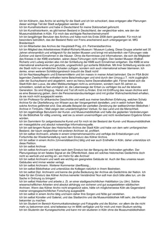 Ich bin Kölnerin, das Archiv ist wichtig für die Stadt und ich bin schockiert, dass entgegen aller Planungen
dieser wichtige Teil der Stadt aufgegeben werden soll
Ich bin Kunsthistorikerin und habe in Deutschland für meine Doktorarbeit geforscht.
Ich bin Kunsthistorikerin, es gibt keinen Bestand in Deutschland, der vergleichbar wäre, wie den der
Museumsbibliothek in Köln. Für mich das wichtigste Rechercheinstrument!
Ich bin langjähriger Benutzer des Archivs und habe noch bis Ende 2008 darin gearbeitet. Für mich ist
besonders betrüblich, das der Bestand Reitz von Frens anscheinend auch untergegangen ist. MfG
Breidenbach
Ich bin Mitarbeiter des Archivs der Hauptstadt Prag, d.h. Partnerstadtarchivs
Ich bin Mitglied des Arbeitskreises Wallraf-Richartz-Museum / Museum Ludwig. Diese Gruppe arbeitet seit 35
Jahren ehrenamtlich und erfolgreich für die beiden Museen und bringt mit wöchentlich vier Führungen viele
Zuhörer und damit Einnahmen in die Häuser. Ohne die Kenntnisse und Informationen, die sich die Mitglieder
des Kreises in der KMB erarbeiten, wären diese Führungen nicht möglich. Den beiden Museen Wallraf-
Richartz und Ludwig würden also mit der Schließung der KMB auch Einnahmen entgehen. Die KMB ist eine
international anerkannte und genutzte, ungewöhnlich gut sortierte Bibliothek. Mit ihrer Schließung würde sich
die Stadt nicht nur erheblichen Schaden zufügen, sondern sich auch international schwer blamieren. Ich
denke, einen weiteren Schildbürgerstreich braucht die Stadt nicht!
Ich bin Nachlasspflegerin und Erbenermittlerin und bin massiv in meiner Arbeit behindert. Die im PSA Brühl
lagernden Zweitschriften enthalten keine Beischreibungen und sind durch den Umzug z.T. nicht zugänglich
oder der Suchaufwand wird abgelehnt, wenn es hierzu keine Dezenaltabellen gibt. Ferner leistet sich die
Stadt Köln den Luxus, die alten Meldeunterlagen nicht zu archivieren, sondern nach 50 Jahren zu
schreddern, sodaß es fast unmöglich ist, die Lebenswege der Erben zu verfolgen bis auf die lebende
Generation. So sind Wegzug, Heirat und Tod oft nicht zu finden. Erst mit Eröffnung des neuen Archivs wird
es eine Besserung geben, denn die Personenstandsunterlagen sind mit großer Wahrscheinlichkeit erhalten,
da sie noch nicht ausgepackt waren.
Ich bin Professor für afrikanische Geschichte und weiß aus meiner beruflichen Erfahrung, welchen Schatz
Archive für die Überlieferung von Wissen aus der Vergangenheit darstellen, und in welch hohem Maße
solche Archive gefährdet sind. Das aktuelle Beispiel der partiellen Zerstörung der weltberühmten Bibliothek /
Archive in Timbuktu / Mali zeigen den unwiderbringlichen Verlust, für das Land und die Menschheit.
Ich bin regelmäßige Benutzerin der Kunst- und Museumsbibliothek und halte die geplanten Veränderungen
für die Bibliothek für völlig unsinnig, weil sie zu einem unvernünftigen und nicht revidierbaren Ergebnis führen
würden.
Ich bin Sammlerin für zeitgenössische Kunst und für mich ist der Bestand der Kunst- und Museumsbibliothek
ein massgebliche und absolut notwendige Informationsquelle.
Ich bin seit langem Nutzer des Historischen Archivs der Stadt Köln und habe von dem sehr umfangreichen
Bestand, der kaum vergleichbar mit anderen Archiven ist, profitiert.
Ich bin selber Archivarin, arbeite in einem Unternehmensarchiv und verfolge die Entwicklungen und
Fortschritte der Wiederherstellung nach dem Einsturz des Kölner Archivs.
Ich bin selber in einem Archiv (Universitätsarchiv) tätig und war auch Ersthelfer in Köln, daher unterstütze ich
diese Petition.
Ich bin selbst Archivar.
Ich bin selbst Archivarin und habe nach dem Einsturz bei der Bergung der Archivalien geholfen. Der
Planungsstopp ist ein fatales Signal an die Öffentlichkeit, dass ein solches historisches Gedächtnis doch
nicht so wertvoll und wichtig ist - ein Hohn für alle Archive!
Ich bin selbst Archivarin und weiß wie wichtig ein geeignetes Gebäude ist. Auch der Bau unseres neuen
Gebäudes wird immer wieder vertagt.
Ich bin selbst Archivarin. Weiterer Kommentar überflüssig...
Ich bin selbst Bibliothekar und unterstütze die Kollegen natürlich in ihrem Bestreben.
Ich bin selbst Dipl. Archivarin und kenne die große Bedeutung der Archive als Gedächtnis der Nation. Ich
habe für den Einsturz des Kölner Archivs keinerlei Verständnis! Nun soll man doch bitte alles tun, um die
Sache in Ordnung zu bringen!
Ich bin selbst Historiker und arbeite z. Zt. an einer stadtgeschichtlichen Habilitation (zu Ulm). Solche
wissenschaftlichen Arbeiten sind absolut abhängig von sicheren und gut ausgestatteten städtischen
Archiven. Wenn das Kölner Archiv nicht eingestürzt wäre, hätte ich möglicherweise Köln als Gegenstand
meiner sinngesgeschichtlichen Forschung ausgewählt.
Ich bin selbst in einem Archiv tätig und kann daher Ihre Sorgen und Nöte gut verstehen.
Ich bin selbst Künstler und Galerist, und das Stadtarchiv und die Museumbibliothek hilft sehr, die Künstler
bekannter zu machen.
Ich bin Student im Bereich Kommunikationsdesign und Fotografie und die Bücher, vor allem die die nicht
mehr zu bekommen sind, sind teilweise nur im MAK verfügbar und für mich und mein Studium wichtig.
Ich bin Studentin der Kunstgeschichte und kann mir ein studieren in Köln ohne die Museumsbibliotheken
 