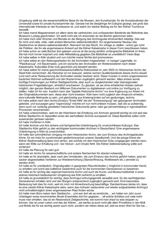 Umgebung stellt sie die wissenschaftliche Basis für die Museen, den Kunsthandel, für die Kunststudenten der
Universität sowie für private Kunstsammler dar. Gerade hat die diesjährige Art Cologne gezeigt, wie groß das
internationale Interesse an der Kunstszene ist, und welch ein starker Beitrag sie für den Kölner Tourismus
darstellt.
Ich habe meine Magisterarbeit vor allem dank der zahlreichen und umfassenden Bestände der Bibliothek des
Museums Ludwig geschrieben. Ich weiß nicht wie ich ansonsten an die Bücher gekommen wäre.
Ich habe mich über Wochen und Monate an der Bergung des Archivsgutes ehrenamtlich beteiligt. Das war
für mich und viele, viele, viele andere Menschen selbstverständlich. Ein angemessener Neubau des
Stadtarchivs ist ebenso selbstverständlich. Niemand hat das Recht, ihn infrage zu stellen - schon gar nicht
die Politiker, die ihn als angemessene Antwort auf die Kölner Katastrophe in dieser Form beschlossen haben.
ich habe schon so viele Bücher dort gelesen und es ist die einzig wirklich umfangreiche Bibliothek im Kreis.
Sie hat mich immer inspiriert und viele Hilfestellung gegeben.Die Bibliothek ist unerläßlich!! Inken Boje
Ich habe selber in Köln studiert und nun möchte meine Nichte dort promovieren.
Ich habe selbst an den Rettungsarbeiten für die Archivalien mitgearbeitet - in riesiger Lagerhalle, im
"Plastikanzug", mit Staubmaske, und ich wünsche den Archivalien ein Weiterexistieren nach dieser
Katastrophe. Kulturelles Erbe muß geschützt und bewahrt werden.
Ich habe selbst für meine geschichtswissenschaftliche Doktorarbeit im Jahr 2003 im Historischen Archiv der
Stadt Köln recherchiert. Als Historiker ist mir bewusst, welche reichen Quellenbestände dieses Archiv besaß
(und nach einer Restaurierung der Archivalien wieder besitzen wird). Diese müssen in einem angemessenen
baulichen Rahmen aufbewahrt und den Nutzer/innen zugänglich gemacht werden. Alles andere würde
künftige Forschungen zur Kölner Stadtgeschichte, aber auch zu vergleichenden oder überregionalen
historischen Fragestellungen, erheblich erschweren. Zu glauben, es sei ohne erheblichen Kosten zeitnah
möglich, den ganzen Bestand von Millionen Dokumenten zu digitalisieren und online zur Verfügung zu
stellen, halte ich für naiv. Insofern kann das "digitale Historische Archiv" nur eine Ergänzung zur Arbeit mit
den Originaldokumenten sein, diese aber nicht ersetzen. Köln kann nicht zugleich den Anspruch erheben,
eine kulturelle Metropole zu sein, und gleichzeitig aus Kostengründen auf ein geräumiges, technis
Ich habe selbst nach dem Archiv-Einsturz "Erste Hilfe" bei der "Erstversorgung" der geborgenen Archivalien
geleistet, und sozusagen ganz "eigennützig" möchte ich nun nicht erleben müssen, daß die so aufwendig,
wenn auch nur vorläufig geretteten historischen Dokumente jahre- oder gar jahrzehntelang in irgendwelchen
Provisorien verschwinden.
Ich habe unterschrieben, weil mir als Historikerin die Erhaltung von Archiven generell wichtig ist und weil das
Kölner Stadtarchiv im Speziellen eines der wertvollsten Archive europaweit ist. Diese Bestände sollen nicht
auseinander gerissen werden.
Ich habe Vorfahren in Köln.
Ich halte Archive und ihre sichere und fachgerechte Unterbringung für unverzichtbares Kulturgut. Das
Stadtarchiv Köln gehört zu den wichtigsten kommunalen Archiven in Deutschland. Eine angemessene
Unterbringung in Köln ist unverzichtbar.
Ich halte den schmählichen Umgang mit dem Historischen Archiv, der zum Einsturz des Archivtgebäudes
führte, für ein Indiz für zunehmenden gedächtnisverlust unserer Gesellschaft. Und die jetzige Eierei der
Kölner Stadtverwaltung lässt mich ahnen, wie schöde mit dem historischen Erbe umgegangen werden kann,
wenn der Wille zur Erhaltung und - bei Verlust - zum Ersatz fehlt. Die Kölner Selbstverwaltung sollte sich
schämen!
Ich halte die Planung für sehr gut!
Ich halte ein Archiv für wissenschaftliche und andere Recherchen für absolut notwendig.
Ich halte es für skandalös, dass nach den Umständen, die zum Einsturz des Archivs geführt haben, jetzt ein
sauber abgewickeltes Verfahren zur Wiedererrichtung (Standortfindung, Wettbewerb etc.) zerredet zu
werden droht.
Ich halte es für unerlässlich, Originalquellen in geeigneten Räumlichkeiten ( möglichst in kommunaler Hand)
zu erhalten und somit das kollektive Gedächtnis auch für die kommenden Generationen zu bewahren.
Ich halte es für wichtig das regional-historische Archiv und auch die Kunst- und Museumsbiliothek in einer
ebenso historisch bedeutsamen Umgebung wie Köln aufrecht zu erhalten.
Ich halte es grundsätzlich für wichtig, dass Archivgut ordnungsgemäß verwaltet wird, für die nachfolgenden
Generationen erhalten wird und den Bürgern entsprechend zugänglich gemacht wird. Eine besondere
Bedeutung hatr dies für mich, weil ich mich mit Ahnenforschung beschäftige. Darüberhinaus denke ich, dass
es eine zweite Kölner Katastrophe wäre, wenn das mühsam restaurierte und wieder aufgearbeitete Archivgut
nicht schnellstmöglich einen angemessenen Platz finden würde.
Ich hatte mein Büro neben dem Stadtarchiv... und war dort als es einstürzte.... wir hatten ein Jahr zuvor
Unterlagen eines renommierten Musik Ensembles dort hin gegeben.... all solche Schätze und viele mehr
muss man erhalten, das ist ein Riesenstück Zeitgeschichte, wie kommt man drauf so was stoppen zu
können, das ist unser Leben und das der Kölner....sie werfen ja auch nicht alle alten Privatfotos in den Müll
und Briefe die für sie wichtig waren auch nicht, sondern sie heben diese auf, weil es einen Wert für Sie hat....
 