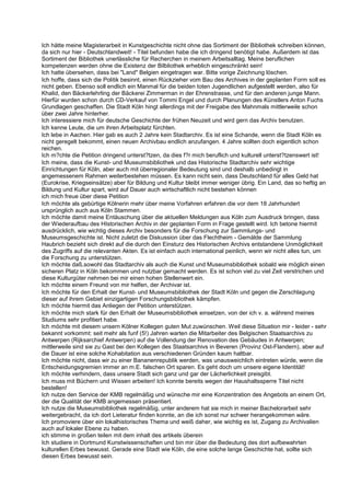 Ich hätte meine Magisterarbeit in Kunstgeschichte nicht ohne das Sortiment der Bibliothek schreiben können,
da sich nur hier - Deutschlandweit! - Titel befunden habe die ich dringend benötigt habe. Außerdem ist das
Sortiment der Bibliothek unerlässliche für Recherchen in meinem Arbeitsalltag. Meine beruflichen
kompetenzen werden ohne die Existenz der Bilbliothek erheblich eingeschränkt sein!
Ich hatte übersehen, dass bei "Land" Belgien eingetragen war. Bitte vorige Zeichnung löschen.
Ich hoffe, dass sich die Politik besinnt, einen Rückzieher vom Bau des Archives in der geplanten Form soll es
nicht geben. Ebenso soll endlich ein Manmal für die beiden toten Jugendlichen aufgestellt werden, also für
Khalid, den Bäckerlehrling der Bäckerei Zimmerman in der Ehrenstrasse, und für den anderen junge Mann.
Hierfür wurden schon durch CD-Verkauf von Tommi Engel und durch Planungen des Künstlers Anton Fuchs
Grundlagen geschaffen. Die Stadt Köln hingt allerdings mit der Freigabe des Mahnmals mittlerweile schon
über zwei Jahre hinterher.
Ich interessiere mich für deutsche Geschichte der frühen Neuzeit und wird gern das Archiv benutzen.
Ich kenne Leute, die um ihren Arbeitsplatz fürchten.
Ich lebe in Aachen. Hier gab es auch 2 Jahre kein Stadtarchiv. Es ist eine Schande, wenn die Stadt Köln es
nicht geregelt bekommt, einen neuen Archivbau endlich anzufangen. 4 Jahre sollten doch eigentlich schon
reichen.
Ich m?chte die Petition dringend unterst?tzen, da dies f?r mich beruflich und kulturell unterst?tzenswert ist!
Ich meine, dass die Kunst- und Museumsbibliothek und das Historische Stadtarchiv sehr wichtige
Einrichtungen für Köln, aber auch mit überregionaler Bedeutung sind und deshalb unbedingt in
angemessenem Rahmen weiterbestehen müssen. Es kann nicht sein, dass Deutschland für alles Geld hat
(Eurokrise, Kriegseinsätze) aber für Bildung und Kultur bleibt immer weniger übrig. Ein Land, das so heftig an
Bildung und Kultur spart, wird auf Dauer auch wirtschaftlich nicht bestehen können
ich mich freue über diese Petition
Ich möchte als gebürtige Kölnerin mehr über meine Vorfahren erfahren die vor dem 18 Jahrhundert
ursprünglich auch aus Köln Stammen.
Ich möchte damit meine Entäuschung über die aktuellen Meldungen aus Köln zum Ausdruck bringen, dass
der Wiederaufbau des HIstorischen Archiv in der geplanten Form in Frage gestellt wird. Ich betone hiermit
ausdrücklich, wie wichtig dieses Archiv besonders für die Forschung zur Sammlungs- und
Museumsgeschichte ist. Nicht zuletzt die Diskussion über das Flechtheim - Gemälde der Sammlung
Haubrich bezieht sich direkt auf die durch den Einsturz des Historischen Archivs entstandene Unmöglichkeit
des Zugriffs auf die relevanten Akten. Es ist einfach auch international peinlich, wenn wir nicht alles tun, um
die Forschung zu unterstützen.
Ich möchte daß,sowohl das Stadtarchiv als auch die Kunst und Museumsbibliothek sobald wie möglich einen
sicheren Platz in Köln bekommen und nutzbar gemacht werden. Es ist schon viel zu viel Zeit verstrichen und
diese Kulturgüter nehmen bei mir einen hohen Stellenwert ein.
Ich möchte einem Freund von mir helfen, der Archivar ist.
Ich möchte für den Erhalt der Kunst- und Museumsbibliothek der Stadt Köln und gegen die Zerschlagung
dieser auf ihrem Gebiet einzigartigen Forschungsbibliothek kämpfen.
Ich möchte hiermit das Anliegen der Petition unterstützen.
Ich möchte mich stark für den Erhalt der Museumsbibliothek einsetzen, von der ich v. a. während meines
Studiums sehr profitiert habe.
Ich möchte mit diesem unsern Kölner Kollegen guten Mut zuwünschen. Weil diese Situation mir - leider - sehr
bekannt vorkommt: seit mehr als funf (5!) Jahren warten die Mitarbeiter des Belgischen Staatsarchivs zu
Antwerpen (Rijksarchief Antwerpen) auf die Vollendung der Renovation des Gebäudes in Antwerpen;
mittlerweile sind sie zu Gast bei den Kollegen des Staatsarchivs in Beveren (Provinz Ost-Flandern), aber auf
die Dauer ist eine solche Kohabitation aus verschiedenen Gründen kaum haltbar.
Ich möchte nicht, dass wir zu einer Bananenrepublik werden, was unausweichlich eintreten würde, wenn die
Entscheidungsgremien immer an m.E. falschen Ort sparen. Es geht doch um unsere eigene Identität!
Ich möchte verhindern, dass unsere Stadt sich ganz und gar der Lächerlichkeit preisgibt.
Ich muss mit Büchern und Wissen arbeiten! Ich konnte bereits wegen der Haushaltssperre Titel nicht
bestellen!
Ich nutze den Service der KMB regelmäßig und wünsche mir eine Konzentration des Angebots an einem Ort,
der die Qualität der KMB angemessen präsentiert.
Ich nutze die Museumsbibliothek regelmäßig, unter anderem hat sie mich in meiner Bachelorarbeit sehr
weitergebracht, da ich dort Lieteratur finden konnte, an die ich sonst nur schwer herangekommen wäre.
Ich promoviere über ein lokalhistorisches Thema und weiß daher, wie wichtig es ist, Zugang zu Archivalien
auch auf lokaler Ebene zu haben.
ich stimme in großen teilen mit dem inhalt des artikels überein
Ich studiere in Dortmund Kunstwissenschaften und bin mir über die Bedeutung des dort aufbewahrten
kulturellen Erbes bewusst. Gerade eine Stadt wie Köln, die eine solche lange Geschichte hat, sollte sich
diesen Erbes bewusst sein.
 