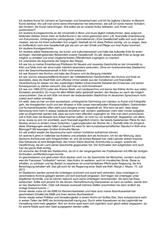 Ich studiere Kunst für Lehramt an Gymnasien und Gesamtschulen und bin für jegliche Literatur im Bereich
Kunst dankbar. Wo soll man sonst seine Informationen her bekommen, wie soll ich sonst meinen Schülern,
den Kindern, die Kunst nahe bringen. Wie sollen sie an unserer Kultur teilhaben, sich finden und
positionieren?
Ich studiere Kunstgeschichte an der Universität in Bonn und muss täglich mitbekommen, dass aufgrund
fehlenden Geldes immer mehr an Kultur/Kunst in der Lehre gestrichen wird ( z.B. finanzielle Unterstützung
von Exkursionen, Umfangreiche Lehrangebote, Lehrmaterial etc.) Eine Gesellschaft sollte sich auch daran
messen, wie sie mit ihrem kulturellen Gut umgeht. Deshalb ist mir diese Petition wichtig, um zu zeigen, dass
es (hoffentlich) noch eine Gesellschaft gibt die sich um den Erhalt und Pflege von ihrer Kultur kümmert.
Ich studiere Kunstgeschichte.
Ich studiere selbst Restaurierung, bin kunst- und kulturinteressiert und halte das kulturelle Erbe für einen
wichtigen, Identität-gebenden Bestandteil unserer Gesellschaft. Es gilt, dieses kulturelle Erbe so lange wie
möglich zu erhalten und einer möglichst breiten Öffentlichkeit zugänglich zu machen!
Ich unterstütze die Argumente der Gegner des Stopps
Ich war bis zu meiner Emeritierung Prtofessor für Neuere und neuestze Geschichte an der Universität zu
Köln und fühle mich der alma mater natürlich besonders verbunden. Ohne ein funktionierendes Stadtarchiv
kann die Geschichtswissenschaft in Köln nicht existieren.
Ich war Nutzerin des Archivs und habe den Einsturz und die Bergung miterlebt.
Ich war und bin wissenschaftliche Nutzerin der mittelalterlichen Handschriften des Archivs und finde es
skandalös, dass die Stadt Köln sich offenbar immer wieder aus der moralischen und finanziellen
Verantwortung für dieses von den zuständigen Stellen mitverursachte Debakel des Einsturzes und seinen
Konsequenzen zu stehen versucht. Das darf man so nicht hinnehmen!
Ich war von 1989-2010 Leiter des Wiener Stadt- und Landesarchivs und kenne das Kölner Archiv aus vielen
Kontakten persönlich. Es muss mit allen Mitteln dafür gekämpft werden, den Neubau so rasch als möglich
voranzutreiben. Das ist sich Köln mit einem der bedeutendsten Stadtrchive im deutschen Sprachraum nicht
zuletzt auch selber schuldig!
Ich weiß, dass es hier um eine wunderbare, umfangreiche Sammlung von Literatur zu Kunst und Fotografie
geht, die ihresgleichen sucht und den Museen in Köln sowie internationalen Wissenschaftlern, Doktoranden
und Kunstinteressierten offen steht (und übrigens immer rappelvoll ist). Wie kann es sein, dass diese
Sammlung nicht mehr in dieses Gebäude einziehen soll, sondern stattdessen mehr oder minder aufgelöst,
oder so eingerichtet werden soll, dass sie nicht mehr öffentlich zugänglich ist. Wie man dann promovieren
soll in Köln oder die Museen ihre Arbeit machen sollen, ist nicht nur mir schleierhaft. Abgesehen von allem,
ist es, sowie es sich mir erschließt, auch finanziell eigentlich Unsinn, die bereits bestehenden Pläne für den
Neubau erneut zu ändern (neue Gutachten, Lagerungskosten der Bücher etc.). Deshalb bitte ich dringend,
diese Überlegungen wieder fallen zu lassen! Es wäre für den kunstwissenschaftlichen Standort in Köln eine
Blamage!!! Mit besorgten Grüßen Erdmuthe Menze
Ich will endlich wieder die Spurensuche nach meinen Vorfahren aufnehmen können.
Ich wohnte 6 jahre in Vallendar bei Koblenz und arbeitete dort als Archivarin. Ich bin der Meinung, dass
deutsche Archivkunde sehr fortgeschritten ist, und als echtes Beispiel fuer viele Laender stehen koennte.
Das Gebaeude ist eine Moeglichkeit, den hohen Stand deutcher Archivkunde zu zeigen, sowohl die
Verpflichtung, die ein Land seiner Geschichte gegenueber hat. Die Archivalien dort aufgehoben sind auch
fuer die ganze Welt wichtig.
Ich wünsche den Erhalt des Stadtarchivs, da ich in der vergangenheit vier Publikationen mit Hlfe der dortigen
Archivalien veröffentlichungen konnte.
Im geschriebenen und gedruckten Wort stecken nicht nur die Geschichte der Menschen, sondern auch das,
was die Franzosen "civilisation" nennen. Also Kultur im weiteren, auch im moralischen Sinne. Diese zu
erhalten, zu schützen und bei Bedarf zu reparieren ist unverhandelbare Pflicht jeder Regierung, die ihre
Berechtigung behalten will. Das gilt auch für die Regierung einer Stadt wie Köln. Margit J. Mayer, 15. Juli
2013
Im Stadtarchiv werden zentral die Unterlagen archiviert und somit wird verhindert, dass Unterlagen in
verschiedene Archive gelagert werden und dort eventuell vergessen. Dort liegen die Unterlagen unter
Staatlicher Kontrolle, und es können dadurch auch keine Unterlagen verschwinden, die dann bei Ebay
auftauchen. Sollte sich jemand für die Ahnen- Heimatforschung interessieren so kann es heißen, wende dich
an das Stadtarchiv Köln. Oder soll diese/er eventuell mehrere Stellen anschreiben bis dann endlich die
richtige Antwort kommt. I
Immer wieder nutze ich die KMB für Recherchearbeiten und habe auch meine Abschlussarbeit hier
geschrieben! Erhaltet die KMB und ihren reichen Buchbestand!
Immer wieder sehen Politiker und Verwaltungleiter in einem Archiv ein fünftes Rad. Dem entsprechend sieht
in weiten Teilen der BRD die Archivlandschaft traurig aus. Durch wilde Kassationen ist die Legitimität der
Verwaltung nicht mehr gegeben. Wer am Archiv spart kann sich eigentlich auch gleich selbst wegsparen, da
für solche Köpfe auch kein Geld ausgegeben werden sollte.
 