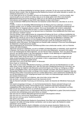 In der Kunst- und Museumsbibliothek ist wichtige Literatur vorhanden, für die man sonst nach Berlin oder
München fahren müsste. Über die Bedeutung des Stadtarchivs braucht nicht weiter diskutiert zu werden. Es
enthält die Geschichte m e i n e r Stadt.
In der Politik geht es oft um Prioritäten (zB wenn ein Kunstrasen-Fussballplatz 1,1 mio Euro kostet), aber
manchmal geht es auch schlicht um etwas, dass es so nie wieder geben wird: Wenn eine physische
Bibliotheksammlung erst einmal verloren ist, bleibt uns nur der Glaube an die Bereitstellung von
Informationen durch Google und das WWW; aber Glauben ist eben nicht Wissen !
In der wunderbaren KMB berühren Menschen die Gedanken anderer Menschen, dies liebe ich, es ist so
wichtig.
In Zeiten, in denen wir dreistellige Milliardenbeträge für die Rettung des Euro aufbringen, erscheint es
geradezu grotesk, auch nur darüber nachzudenken, für unsere Kultur und Geschichte so bedeutende und
wertvolle Güter ins Vergessen stürzen zu lassen. Sei es aus fiananziellen oder anderen unplausibeln
Erwägungen heraus. Daß der Platz für Kultur in unserer Gesellschaft immer knapper wird, ja künstlich
verknappt wird, ist eine Schande und an Ignoranz kaum zu überbieten. Eine Gesellschaft ohne Kultur kann
sich wohl kaum "zivilisiert" nennen.
informiert darüber, dass möglicherweise die vorgesehene Erhaltung der Kunst- und Museumsbibliothek als
eigenständiges Institut und der längst geplante Neubau ? auch als Domizil des Kölner Stadtarchivs gedacht ?
gefährdet sind, wende ich mich an Sie mit der Bitte, Erhalt und Neubau der Bibliothek zu betreiben. Die
Kunst- und Museumsbibliothek ist mit ihren Beständen und als Ort, diese fachgerecht zu bearbeiten,
unbedingt notwendig. Ihre Verteilung auf andere Einrichtungen würde die konsequente Arbeit an den
Beständen außer Kraft setzen. Die Gelegenheit zum Neubau sollte unbedingt im Sinne der Zukunftsfähigkeit
der Bibliothek in Angriff genommen werden.
Jede Infragestellung der archivischen Überlieferung Kölns muss unterbunden werden, nicht nur Historiker
müssen sich dafür einsetzen.
Jede Kultur braucht ein Gedächtnis, um sich zu erhalten und lebendig weiter zu entwickeln, sonst versinkt sie
in Barbarei. Der Einsturz des alten Archivs war an sich schon eine Katastrophe, verursacht nicht zuletzt
durch die Fahrlässigkeit der Kölner Behörden, die dem Rat der Stadt unterstehen. Wenn der gleiche Rat jetzt
versucht, den Neubau bereits in der Planungsphase zu stoppen, ist das allerdings ein ungeheuerlicher
Skandal und eine schamlose Verhöhnung der Kultur.
Jede Position, jedes Terrain der Kultur- und Geisteswissenschaft ist in unserer Zeit wichtiger denn je!
Jedes einzelne gerettete Dokument ist es wert wieder in Köln in angemessener Weise archiviert und
Interessierten zur Verfügung gestellt werden.
Jetzt aber! Doch nicht an der Kultur sparen, ihr Banausen.
Keine Angst vor Veränderung
Klar, Kultur ist einer breiten Öffentlichkeit schwierig zu vermitteln, weil man ihre Manifestationen nur sehr
selten essen, trinken oder beschlafen kann. Aber der Wert einer Gesellschaft bemisst sich nicht daran, wie
gut es ihr gelingt, für möglichst viele Menschen ausreichend Essen und Trinken zur Verfügung zu stellen,
sondern ausschließlich daran, was sie darüber hinaus erschafft und erhält. Köln ohne Archiv ist nix wert.
Kleingeistige Politiker bevormunden uns Bürger immer dreister und haben anscheinend vergessen, dass das
Kulturgut eines Volkes Voraussetzung ist für ein soziales Miteinander in einer solidarischen Gesellschaft. Nur
aus der Beschäftigung mit der Vergangenheit lassen sich Fehler und Fehlentwicklungen erkennen und für
eine bessere Zukunft nutzen.
Kneipen mögen wichtig sein und U-Bahnen, aber ohne Kultur ist das Leben leer
Köln als Kultur- und Geschichtsstadt braucht das historische Archiv!
Köln als Standort kultureller Forschung und Archivierung. Zudem die Garantie der öffentlichen Nutzung der
KMB.
Köln besitzt einzigartiges Archivgut; z. B. die Schreinskarten/bücher. Dieses nationale Kulturgut muß
vernünftig untergebracht werden. Karina Kulbach-Fricke, Verfasserin historischer Romane über das
mittelalterliche Köln. (Der Kaufmann von Köln, Der Münzmeister von Köln, Die Tuchhändlerin von Köln)
Köln braucht das Historische Archiv so schnell wie möglich !
Köln braucht ein eigenes Archiv um interessierten Menschen die Möglichkeit zu geben Dokumente einsehen
zu können ohne stundenlang sonst wohin fahren zu müssen!
Köln darf nicht ein weiteres Alleinstellungsmerkmal seines Kulturangebots verlieren
Köln darf nicht zur Lachnummer Deutschlands werden!!!
Köln darf sich nicht aus seiner Verpflichtung stehlen.
Köln gehört nach Köln!
Köln hat wohl das bedeutendste Stadtarchiv Deutschlands. Eine Stadt, die ihr geschichtliches Erbe nicht
vergessen will, sollte nicht lange darüber nachdenken, wenn es darum geht, das Stadtarchiv wieder
aufzubauen und zu fördern.
Köln ist die grösste deutsche Stadt im Mittelalter und eine der grossen deutschen Städte bis in die
Gegenwart, der Verlust der stadtgeschichtlichen Archivalien bzw. ihre Unzugänglichkeit sind für die
 