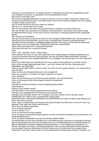 Forschung - auch international - ein riesiger Schaden - ein Baustopp verzögert die Zugänglichkeit zu den
noch erhaltenen Archivaien in unabsehbarer und unverantwortlicher Weise.
Köln ist doch Kulturstadt, oder?
Köln ist eine einzigartige Kulturstadt in Europa. Wir können uns auch in diesen "sparsamen" Zeiten einen
Verzicht auf das Historische Archiv nicht länger leisten. Denn erst ein Neubau ermöglicht den freien Zugang
zu diesem Schatz unserer Stadt.
Köln ist meine Heimat und das Archiv haben wir verdient!
Köln kann nun mal nicht kein Archiv haben.
Köln mit seiner großen historischen Vergangenheit braucht unbedingt ein eigenes Stadtarchiv.
Köln soll mit allem was dazu gehört eine attraktive Kulturstadt bleibe - daszu gehört auch diese wichtige
kunstbibliothekseinrichtung - es darf auch nicht sein, dass Kultur und Soziales gegeneinander ausgespielt
werden
Köln verdient gute Architektur!
Köln war seit der Antike (und ist es bis heute) eine der wichtigsten Städte Mitteleuropas. Die Archivalien des
Historischen Archivs der Stadt Bern sind ein auch im internationalen Vergleich aussergewöhnliches
kulturelles Erbe und die Basis für vielfältige stadtgeschichtliche Forschung, auch weit über die Geschichte
Kölns hinaus. Prof. Dr. Christian Rohr, Historisches Institut der Universität Bern
Kölner Geschichte sollte nicht in Vergessenheit geraten.
Kölns Geschichte darf ncht unterirdisch bleiben!
Kultur
Kultur - Erbe - Nachwelt - Avaaz - dragon attack
Kultur bestimmt sich nicht nur durch das Ansprechen einer riesigen Masse innerhalb der Bevölkerung. Es
muss auch besondere Orte der Forschung geben, die nach dem Motto "Klasse statt Masse" unbedingt
erhaltenswert sind und einer Gesellschaft ebenso viel zurückgeben, wie Einrichtungen, die mehr frequentiert
werden.
Kultur ist der Nährboden einer Gesellschaft. Sie muss in allen Facetten gefördert und erhalten werden.
Kultur ist ein wichtiger Bestandteil jeder Stadt ,,, auch Köln. Dieses darf nicht dem Sparzwang einer
Ratspolitiker zum Opfer fallen.
Kultur ist ein wichtiger Faktor in unserem Leben, man kann sie nicht wegrationalisieren. Für unsere Zukunft
wäre das fatal.
Kultur ist eines der wichtigsten Elemente in einer Gesellschaft
Kultur ist zu schützen, zu erhalten und wieder zugänglich zu machen.
kultur- kämpferin!
Kultur und ihre Bewahrung und Erforschung muss gefördert, nicht vereitelt werden!
Kultur und Kulturgeschichte ist eine tragende Säule der Gesellschaft.
Kultur zählt!
kulturelle und historische Schätze müssen unbedingt bewahrt bleiben!
Kulturerhaltung
Kulturgut muss bewahrt werden!
Kulturgut sollte in seinem Kontext begutachtet werden können,
Kulturgut, seine Zugänglichkeit und Verbreitung muss gesichert sein.
Kulturgüter wie Archivalien dürfen nicht nur lästiger Luxus sein, sondern sind die Wurzeln unserer
Gesellschaft! Dazu sollte es einen angemessenen Zugang geben.
Kulturinstitutionen, insbesondere Bibliotheken sind lebenswichtig und müssen erhalten werden.Bildung und
Kultur sind unsere Trümpfe!
Kunst , Kultur und Geschichte sind wichtig für das Zusammenleben der Menschen und sind eh "schon arg
gebeutelt". Man sollte eher fördern statt streichen!
Kunst ist immer förderunngswürdig!
Kunst ist lebensnotwendig
Kunst ist wichtig. Punkt.
Kunst und Archivierung müssen bleiben!
Kunst und Kultur sind wesentlicher Bestandteil für sinnvolle menschliche Entwicklung im humanistischen und
friedenschaffenden Sinn.
Kunst- und Museumsbibliothek muss auch für Künstler erhalten bleiben.
Kunstbibliotheken nehmen einen wichtigen Part in der Bewahrung des nationalen und regionalen Kulturguts
wahr und unterstützen die Forschung und leisten durch ihre Vermittlungsarbeit einen wertvollen Beitrag zur
Bildung. Bibliotheken benötigen angemessene Räumlichkeiten, um ihre Aufgaben gut wahrnehmen zu
können. Der Neubau der Kunst- und Museumsbibliothek in Köln und des Historischen Stadtarchivs bietet
eine einmalige Chance der Bündelung räumlicher Ressourcen und Verbindung ähnlich ausgerichteter
Institutionen in der Stadt. Zudem würde man die konservatorischen Bedingungen erheblich verbessern und
 