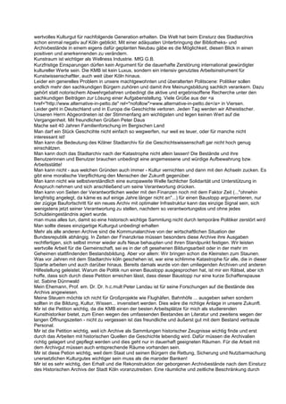 wertvolles Kulturgut für nachfolgende Generation erhalten. Die Welt hat beim Einsturz des Stadtarchivs
schon einmal negativ auf Köln geblickt. Mit einer adäquaten Unterbringung der Bibliotheks- und
Archivbestände in einem eigens dafür geplanten Neubau gäbe es die Möglichkeit, diesen Blick in einen
positiven und anerkennenden zu verändern.
Kunstraum ist wichtiger als Wellness Industrie. MfG G.B.
Kurzfristige Einsparungen dürfen kein Argument für die dauerhafte Zerstörung international gewürdigter
kultureller Werte sein. Die KMB ist kein Luxus, sondern ein intensiv genutztes Arbeitsinstrument für
Kunstwissenschaftler, auch weit über Köln hinaus.
Leider ein generelles Problem in unsere machtgewohnten und überalterten Politscene: Politiker sollen
endlich mehr den sachkundigen Bürgern zuhören und damit ihre Meinungsbildung sachlich verankern. Dazu
gehört statt notorischem Abwehrgebahren unbedingt die aktive und ergebnisoffene Recherche unter den
sachkundigen Beiträgen zur Lösung einer Aufgabenstellung. Viele Grüße aus der <a
href="http://www.alternative-in-petto.de" rel="nofollow">www.alternative-in-petto.de</a> in Viersen.
Leider geht in Deutschland und in Europa die Geschichte verloren. Jeden Tag werden wir Atheistischer.
Unseren Herrn Abgeordneten ist der Stimmenfang am wichtigsten und legen keinen Wert auf die
Vergangenheit. Mit freundlichen Grüßen Peter Daus
Mache seit 40 Jahren Familienforschung im Bergischen Land
Man darf ein Stück Geschcihte nicht einfach so wegwerfen, nur weil es teuer, oder für manche nicht
interessant ist!
Man kann die Bedeutung des Kölner Stadtarchiv für die Geschichtswissenschaft gar nicht hoch genug
einschätzen.
Man kann doch das Stadtarchiv nach der Katastrophe nicht allein lassen! Die Bestände und ihre
Benutzerinnen und Benutzer brauchen unbedingt eine angemessene und würdige Aufbewahrung bzw.
Arbeitsstätte!
Man kann nicht - aus welchen Gründen auch immer - Kultur vernichten und dann mit den Achseln zucken. Es
gibt eine moralische Verpflichtung den Menschen der Zukunft gegenüber.
Man kann nicht wie selbstverständlich eine europaweite Welle fachlicher Solidarität und Unterstützung in
Anspruch nehmen und sich anschließend um seine Verantwortung drücken.
Man kann von Seiten der Verantwortlichen weder mit den Finanzen noch mit dem Faktor Zeit (..."ohnehin
langfristig angelegt, da käme es auf einige Jahre länger nicht an"...) für einen Baustopp argumentieren, nur
der zügige Baufortschritt für ein neues Archiv mit optimaler Infrastruktur kann das einzige Signal sein, sich
wenigstens jetzt seiner Verantwortung zu stellen, nachdem so verantwortungslos und ohne jedes
Schuldeingeständnis agiert wurde.
man muss alles tun, damit so eine historisch wichtige Sammlung nicht durch temporäre Politiker zerstört wird
Man sollte dieses einzigartige Kulturgut unbedingt erhalten
Mehr als alle anderen Archive sind die Kommunalarchive von der wirtschaftlichen Situation der
Bundesrepublik abhängig. In Zeiten der Finanzkrise müssen besonders diese Archive ihre Ausgaben
rechtfertigen, sich selbst immer wieder aufs Neue behaupten und ihren Standpunkt festigen. Wir leisten
wertvolle Arbeit für die Gemeinschaft, sei es in der oft gesehenen Bildungsarbeit oder in der mehr im
Geheimen stattfindenden Bestandsbildung. Aber vor allem: Wir bringen schon die Kleinsten zum Staunen.
Was vor Jahren mit dem Stadtarchiv köln geschehen ist, war eine schlimme Katastrophe für alle, die in dieser
Sparte arbeiten und auch darüber hinaus. Bereits damals wurde von den umliegenden Archiven und anderen
Hilfestellung geleistet. Warum die Politik nun einen Baustopp ausgesprochen hat, ist mir ein Rätsel, aber ich
hoffe, dass sich durch diese Petition erreichen lässt, dass dieser Baustopp nur eine kurze Schaffenspause
ist. Sabine Dünnwald
Mein Ehemann, Prof. em. Dr. Dr. h.c.mult Peter Landau ist für seine Forschungen auf die Bestände des
Archivs angewiesen.
Meine Steuern möchte ich nicht für Großprojekte wie Flughäfen, Bahnhöfe ... ausgeben sehen sondern
sollten in die Bildung, Kultur, Wissen... invenstiert werden. Dies wäre die richtige Anlage in unsere Zukunft.
Mir ist die Petition wichtig, da die KMB einen der besten Arbeitsplätze für mich als studierenden
Kunsthistoriker bietet, zum Einen wegen des umfassenden Bestandes an Literatur und zweitens wegen der
langen Öffnungszeiten - nicht zu vergessen ist das freundliche und äußerst gut mit dem Bestand vertraute
Personal.
Mir ist die Petition wichtig, weil ich Archive als Sammlungen historischer Zeugnisse wichtig finde und erst
durch das Arbeiten mit historischen Quellen die Geschichte lebendig wird. Dafür müssen die Archivalien
richtig gelagert und gepflegt werden und dies geht nur in dauerhaft geeigneten Räumen. Für die Arbeit mit
dem Archivgut müssen auch entsprechende Räume vorhanden sein.
Mir ist diese Petion wichtig, weil dem Staat und seinen Bürgern die Rettung, Sicherung und Nutzbarmachung
unersetzlichen Kulturgutes wichtiger sein muss als die maroder Banken!
Mir ist es sehr wichtig, den Erhalt und die Rekonstruktion der geborgenen Archivbestände nach dem Einsturz
des Historischen Archivs der Stadt Köln voranzutreiben. Eine räumliche und zeitliche Beschränkung durch
 