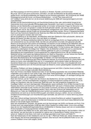 den Planungsstopp ist nicht hinzunehmen. Eusebius A. Wirdeier, Künstler und Archivnutzer
Mir privat: weil ich dort gerne recherchiere. Dienstlich: (Ich leite die Bibliothek der Bundeskunsthalle) als
größte Kunst- und Museumsbibliothek der Gegend hat sie Orientierungsfunktion. Als Vorsitzende der AKMB
(Arbeitsgemeinschaft der Kunst- und Museumsbibliotheken - <a href="http://www.akmb.de"
rel="nofollow">www.akmb.de</a>) ist die erneute Gefährdung der KMB sehr besorgniserregend und nicht
nachvollziehbar.
Mit Blick auf die Geschichtsforschung und Geschichtsschreibung über viele Jahrhunderte hinweg ist ein
Historisches Archiv eine kulturelle Pflichtaufgabe jeder Generation. Auch wenn in unserer die Freiheit des
Marktes und der Marktkräfte zuviel gepredigt worden ist mit leider verheerenden Folgen für Menschen und
Kulturgüter, muss auch und gerade in unserer die Kraft gefunden werden, das was von überragender
Bedeutung war und ist, den nachfolgenden Generationen wohlgeordnet und in gutem Zustand zu übergeben.
Mit dem Planungsstop soll das Projekt auf die lange Bank geschoben werden, bis es in Vergessenheit gerät.
Damit wird das historische Gedächtnis der Stadt aus dem Blick der Bevölkerung gerückt. Ein Archiv, das nur
noch im verborgenen existiert, lebt nicht mehr.
Mit der Empfehlung an die Stadt Berlin, die Bibliothek nebst dem Stadtarchiv Köln aufzukaufen, ebenso die
Marke ArtCologne und alles mit Herrn Hug nach Berlin zu verlagern
Mit der Kunst- und Museumsbibliothek besitzt die Stadt ein einzigartiges Archiv zur Gegenwartskunst, das
sich entwickelt hat aus der zentralen Rolle, die Köln seit Jahrzehnten inne hatte. Der gesamte kulturelle
Bereich ist seit geraumer Zeit scheint vernachlässigt und bedroht und die Schließung der Bibliothek wäre ein
weiterer Sargnagel. Es geht nicht um das Lesevergnügen ein paar verstiegener Kunsthistoriker, sondern
tatsächlich um "Daseinsvorsorge", wenn die Bibliothek erhalten bleibt. Für die Kuratoren aller Museen ist die
Einrichtung unabdingbare Grundlage ihrer Tätigkeit. Wer die Bibliothek schließt hat auch zu verantworten,
wenn das vitale Ausstellungswesen an den Instituten gefährdet ist, ganz zu schweigen von Kölns
Beschädigung als ausgewiesener Forschungsstandort für zeitgenössische Kunst. Mit der Schließung der
Bibliothek stünde nicht zuletzt das Selbstverständnis der Stadt zur Disposition und der Verlust ihrer Identität
als jahrhundertelang geprägt von kulturell interessierten und engagierten Bürge
Mit einem Berufsabschluss als Fachangestellten für Medien und Informationstechnik und Studentin der
Geschichte ist mir die Bedeutung des Kölner Stadtarchiv bewusst. Es ist eine Schande für unsere Nation wie
wenig uns heute unser kulturelles Erbe wert ist. In vergangenen Jahrhunderten hatten die Menschen auf
Deutschen Boden eine vernuftgetragene Beziehung für die Wurzeln ihrer Kultur. Eine Gesellschaft ohne
Geschichtsverständnis kann die Herausforderungen der Moderne unserer global/digitalen Gesellschafz nicht
meistern
Mit solchen Politikern und deren Auslegung von Sparprogrammen wird Köln in Sachen Kunst und Kultur
immer mehr zu einer einzigen kulturellen Bankrotterklärung.
Nach dem Einsturz des Kölner Stadtarchivs habe ich bei den Bergungsarbeiten des verschütteten Materials
mitgeholfen und es steht für mich außer Frage, dass diese "Rettungsarbeiten" von großer Bedeutung für Köln
waren! Jede Stadt sollte ihr kulturelles Gedächtnis in Form eines Archivs pflegen, um wichtiges Kulturgut der
Nachwelt zu erhalten und zugänglich zu machen!!
Nach dem Schock und der Trauer über den Einsturz des Stadtarchivs, bei dem auch Menschen ihr Leben
lassen mussten, und den anschließenden Vorgängen im Krisenmanagement machte sich auch bei mir ein
Anflug von Depression über den Zustand der Stadt Köln breit. Nur das bürgerliche Engagement von
freiwilligen Helfern und auch überregionalen Hilfsangeboten waren wohltuend. Erst mit dem Konzept für den
Neubau des Archivs und der Kunst- und Museumsbibliothek Köln" (die auch in früheren Zeiten manches Mal
stiefmütterlich behandelt wurde) machte sich doch wieder Zuversicht und Stolz auf die Stadt breit. Nun soll
doch wieder alles verkleinert, abgespeckt werden? Noch unter dem Eindruck der Katastrophe und im
Blickpunkt von Teilen der Weltöffentlichkeit einen fachlich und sachlich zukunftsweisenden Entwurf zu
präsentieren und wenn es an die Durchführung geht, eine kleine Lösung zu wählen, die von vorneherein
erhebliche Einschränkungen und Verschlechterungen beinhaltet, das wirft mich in meiner Stimmung wieder
um Jahre zu
Nach dem Verlust wichtiger historischer Dokumente, ist es meines Erachtens ein weiterer Imageverlust für
die Stadt Köln, wenn die Schlamperei im Vorfeld des Einsturzes nun auch noch durch diese Maßnahme den
Kampf um den Erhalt negativ beeinflusst.
Nach den empfindlichen Verlusten, die gerade auch die Sammlungen der DGPh und Renate und Prof.L.Fritz
Grubers durch den katastrophalen Unfall des alten Kölner Stadtarchivs erlitten haben, ist es umso wichtiger,
dass die von der Gesellschaft begründete Bruno-Uhl-Bibliothek im Neubau dieses nach wie vor existenziellen
Archivs komplett zu Forschungszwecken erhalten bleibt.
nach der Ergebnis des WBWs war es klar, dass dieser Entwurf der richtige Weg ist. Die Architektur- Kultur ist
das Zeichen, wie weit die Kultur so entwickelt ist, welche man in Deutschland in letzten Jahren kaum zu
sehen ist. Vielleicht ist die Kultur nicht mehr so wichtiger geschätzt ist als Finanz und Politik???
Nach der Katastrophe mit dem Stadtarchiv kann es nur die 1. Pflicht der Politik sein, diesen Schaden durch
einen Neubau des Archives weitestgehend zu sanieren. Dies hat auch viel mit politischer Kultur zu tun, die
unseren Politikern immer mehr abgeht. Grüße
 