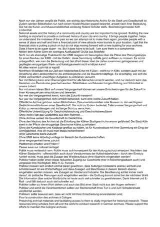 Nach nur vier Jahren vergißt die Politik, wie wichtig das Historische Archiv für die Stadt und Gesellschaft ist.
Zudem werden Bibliotheken nur nach einem Kosten/Nutzen-aspekt bewertet, anstatt nach ihrer Bedeutung.
Die hat die Kunst- und Museumsbibliothek eindeutig Roland Schüler stellv. Bezirksbürgermeister Köln
Lindenthal
National assets and the history of a community and country are too important to be ignored. Building the new
building is important to provide a continued history of your city and country. It brings people together, helps
us understand the mistakes of the past so we can attempt not to make them again, provides people with a
sense of place and self and from a financial point of view attracts more tourists to your location. I get that the
financial crisis is putting a pinch on but do not stop moving forward with a new building for your archives.
Does it have to be super duper - no. But it does have to be built. I am sure there is a compromise.
Neben dem Kölner Dom ein wichtiges Ausflugsziel! Grüße aus Bielefeld
Nicht nur als ehemalige Praktikantin der KMB reagiere ich fassungslos über die Pläne des Planungsstopps
für einen Neubau der KMB - mit der Gefahr, diese Sammlung notfalls ganz auflösen zu müssen. Es ist mir
unbegreiflich, wie man die Bedeutung und den Wert dieser über die Jahre zusammen getragenenen und
gepflegten einzigartigen Werk- und Katalogauswahl nicht schätzen kann!
Nit alles wat en Loch hät is kapott!
Nordrhein-Westfalen tritt zur Zeit sein historisches Erbe mit Füßen - nicht nur in Köln, sondern auch mit der
Streichung aller Landesmittel für die archäologische und die Baudenkmalpflege. Es ist schäbig, wie sich die
Politik vermeintlich unwichtiger Aufgaben zu entziehen versucht.
Nur mit Bildung kann eine Chancengleichheit für alle Menschen erreicht werden, und nur dadurch kann das
Bestehen von Demokratie gesichert werden. Bibliotheken und Museen bringen Bildung und Schönheit in
unsere Leben!
Nur mit einem klaren Blick auf unsere Vergangenheit können wir unsere Entscheidungen für die Zukunft in
ihren Konsequenzen einschätzen und bewerten.
Nur wer die Vergangenheit kennt, kann die Zukunft meistern!!
Nur wer die Vergangenheit nicht ärmlich behandelt, kann eine reiche Zukunft haben.
Öffentliche Archive gehören neben Bibliotheken, Dokumentationstellen oder Museen zu den wichtigsten
Gedächtnisinstititutionen einer Gesellschaft. Sie nicht zu fördern bedeutet, Teile unserer Vergangenheit und
Kultur zu vernachlässigen und auf lange Sicht zu vernichten.
Öffentliche Unterstützung für Geschichtsforschung und Geschichtsbewußtsein
Ohne Archiv fällt das Gedächtnis aus dem Rahmen ...
Ohne Archive verliert die Gesellschaft ihr Gedächtnis.
Ohne den Neubau des Archivs ist die Erhaltung der Kölner Stadtgeschichte enorm gefährdet! Die Stadt Köln
steht in der Pflicht die einzigartige Geschichte Kölns zu erhalten!
Ohne die Kunstbücher und Kataloge greifbar zu haben, ist für Kunstinstitute mit ihrer Sammlung ein Ding der
Unmöglichkeit. Wie oft muss man etwas recherchieren!
ohne Geschichte keine Zukunft!
Ohne KMB keine Arbeitsgrundlage im Bereich der Kunstwissenschaften.
ohne vergangenheit keine zukunft
Plattformen erhalten und f?rdern !
Please save our cultural heritage!
Politik muss verlässlich sein. Politik muss sich konsequent für den Kulturgutschutz einsetzen. Nachdem das
Kölner Stadtarchiv - offensichtlich auch durch Versäumnisse der Aufsichtsbehörden - durch den Einsturz
ruiniert wurde, muss jetzt die Zusage des Wiederaufbaus ohne Abstriche eingehalten werden!
Politiker haben leider einen etwas reduzirten Zugang zur Geschichte (hier in Mönchengladbach auch) und
vergessen ihre Wichtigkeit. MfG H.-G. Fervers
Politiker müssen sich endlich einmal daran gewöhnen, dass Kulturgut mindestens ebenso wertvoll und
schützenswert ist wie Wirtschaftsgut und dass Zusagen und Beschlüsse in diesem Bereich ebenso
eingehalten werden müssen, wie Zusagen an Handel und Industrie. Die Bevölkerung achtet immer mehr
darauf, ob politische Planungen auch eingehalten werden - die Quittung kommt sonst bei der nächsten Wahl.
Die Information über solche Wortbrüche ist heute auch viel schneller zu gewährleisten, Dank Internet und E-
Mail - und fällt dadurch auch viel schneller auf.
Politiker sollen zu ihrem Wort stehen und auch das Bild einer Stadt nicht aus den Augen verlieren.!
Politiker und somit die Verantwortlichen sollten zur Rechenschaft ihres Tun´s und zum Schadenersatz
verpflichtet werden.
Politikern sollte bewusst sein, dass wir nicht mit Ihrer Entscheidung einverstanden sind.
Pour la construction des archives à Cologne
Preserving archival materials and facilitating access to them is vitally important for historical research. These
resources bring scholars from all over the world to conduct research in German archives. Please support the
efforts to maintain the Cologne archives.
 
