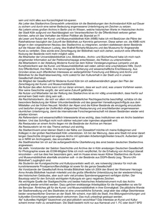 sein und nicht alles aus Kurzsichtigkeit tot-sparen.
Als Leiter des Stadtarchivs Donauwörth unterstütze ich die Bestrebungen den Archivstandort Köln auf Dauer
zu sichern und durch eine seiner Bedeutung angemessene Unterbringung ein Zeichen zu setzen.
Als Leiterin eines großen Archivs in Berlin und im Wissen, welche historischen Werte im Historischen Archiv
der Stadt Köln aufgrund von Nachlässigkeit von Verantwortlichen für die Öffentlichkeit verloren gehen
könnten, sehe ich das Verhalten der Kölner Politiker als Skandal an.!!!
als Leser und Nutzer der Kunst- und Museumsbibliothek Köln (KMB) habe ich mit Bestürzen die Pläne der
Ratsfraktionen bezüglich der Zukunft der Bibliothek zur Kenntnis genommen. Diese sehen vor, die KMB nicht
länger in den vorgesehenen Neubau des Stadtarchivs zu integrieren, sondern stattdessen deren Bestände
auf die Häuser des Museum Ludwig, des Wallraf-Richartz-Museums und des Museums für Angewandte
Kunst zu verteilen. Dies würde eine Zerschlagung der Bibliothek nach sich ziehen, wodurch eine öffentliche
Nutzung der Bestände nicht mehr möglich wäre.
Als Mitarbeiter der Universitätsbibliothek Linz, Bibliotheks-, Archiv- und Bücherfreund habe ich mich nach
eingehender Information auf der Petitionshomepage entschlossen, die Petition zu unterschreiben.
Als Mitarbeiterin in der Abteilung Moderne Kunst bei dem Kölner Versteigerungshaus Lempertz und als
Kunsthistorikerin war die Kunst- und Museumsbibliothek seit vielen Jahren eine unschätzbare Hilfe. Durch
ihre Öffentlichkeit, ihre Nähe, ihre hervorragende Sortierung und wissenschaftliche Erschliessung. Aus
Gründen eines auch öffentlichen Interesses an weitergeführter Forschung und Bildung sind Archiv und
Bibliothek für die Stadt lebenswichtig, nicht zuletzt für den Kulturerhalt in der Stadt und in unserer
Gesellschaft überhaupt.
Als Mitglied der Gesellschaft für Moderne Kunst Köln bin ich selbstverständlich gegen den Plan der
Zerschlagung der Kunst- und Museumsbibliothek.
Als Nutzer des alten Archivs kann ich nur daran erinnern, dass wir auch sind, was unsere Vorfahren waren.
Wer seine Geschichte vergißt, der wird seine Zukunft gefährden.
Als Nutzer und Mitarbeiter bei der Rettung des Stadtarchivs ist es mir völlig unverständlich, dass hierfür auf
einmal kein Geld mehr übrig sein soll...
Als Rechtshistorikerin, die sich vor allem mit mittelalterlicher Rechtsgeschichte beschäftigt, schätze ich die
besondere Bedeutung der Kölner Urkundenbestände und des gesamten Verwaltungsschriftguts aus dem
Mittelalter und der frühen Neuzeit. Nördlich der Alpen sind die Kölner Bestände als einzigartig einzustufen
und bedürfen dringend der (hoffentlich efolgreichen) Restaurierung und anschließenden angemessenen
räumlichen Unterbringung, damit die internationale Forschergemeinschaft mit diesen Beständen wieder wird
arbeiten können.
Als Referendarin und wissenschaftlich Interessierte ist es wichtig, dass Institutionen wie ein Archiv bestehen
bleiben. Und das Schriftgut nicht noch stärker reduziert oder irgendwo abgestellt wird.
Als Restaurator an einem Archiv liegen mir die Bestände der Archive am Herzen
Als Restauratorin ist mir das Thema vertraut und wichtig.
Als Stadtarchivarin einer kleinen Stadt in der Nähe von Düsseldorf möchte ich meine Kolleginnen und
Kollegen in der großen Nachbarstadt Köln unterstützen. Ich bin der Meinung, dass eine Stadt mit einer darart
langen Geschichte dringend ein eigenes Archiv mit optimalen Arbeitsmöglichkeiten braucht. Außerdem gibt
es in NRW ein Archivgesetz, das einzuhalten ist!
Als Stadthistoriker bin ich auf die außergewöhnliche Überlieferung des einst besten deutschen Stadtarchivs
angewiesen.
Als stellv. Vorsitzender der Sektion Geschichte und Archive der in Köln ansässigen Deutschen Gesellschaft
für Photographie sowie als ICOM-Mitglied fühle ich mich verpflichtet, für die Erhaltung von Archivgut überall
einzutreten - und tue dies hier besonders gern, weil im Huase eines neuen Kölner Stadtarchivs die Kunst-
und Museumsbibliothek ebenfalls einziehen soll - in der Bestände aus DGPh-Besitz (sog. "Bruno-Uhl-
Bibliothek") zugänglich sind.
Als Studentin der Kunstgeschichte und Kulturjouranlistin weiß ich, wie notwendig Literatur für mich als
kunstinteressierte Privatperson/Berufstätige ist sowie für die ganze Gesellschaft!
Als Vorsitzende der Gesellschaft Anna Amalia Bibliothek habe ich 2004 den Brand der Weimarer Herzogin
Anna Amalia Bibliothek hautnah miterlebt und die große öffentliche Unterstützung bei der wiedererrichtung
des historischen Gebäudes, aber auch sehr viel privates Spendenengagement verfolgen dürfen. Der
Baustopp setzt für den Schutzb wichtigsten Kulturguts ein ganz negatives Zeichen.
Als wichtigste Quelle der Stadtgeschichte und bestes historisches Arbeitsinstrument muß das Archiv
unbedingt wieder errichtet werden. Dazu gehören erstklassige Arbeitsplätze für die Angestellten so wie für
die Benutzer. Ähnliches gilt für die Kunst- und Museumsbibliothek in ihrer Einmaligkeit. Die plötzliche Wende
der Stadtverwaltung und des Stadtrates ist eine unverzeihliche Schande, zeigt aber das völlige Desinteresse
beider verantwortlicher Gremien an der Stadt. Mir scheint, man läßt die Stadt, ihre Bildungseinrichtungen und
kulturellen Einrichtungen systematisch verkommen. Das muß unbedingt gestoppt werden.
Als" kulturelles Highlight" bezeichnet und jetzt plötzlich verzichtbar? Das Interesse an Kunst und Kultur
scheint immer mehr zu verwahrlosen. Die Stadt besteht nicht nur aus Karneval und 1. FC oder doch? SPD
 