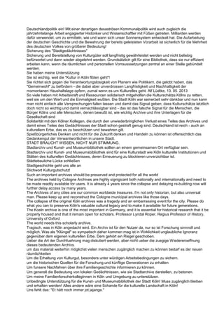 Deutschlandpolitik ein! Mit einer derartigen desaströsen Kommunalpolitik wird auch zugleich die
jahrzehntelange Arbeit engagierter Historiker und Wissenschaftler mit Füßen getreten. Milliarden werden
dafür verwendet, um zu ermitteln, wie und wann sich unser Sonnensystem entwickelt hat. Die Aufarbeitung
der deutschen Geschichte und die Bewahrung der bereits geleisteten Vorarbeit ist sicherlich für die Mehrheit
des deutschen Volkes von größerer Bedeutung!
Sicherung des "Stadtgedächtnisses"
Sicherung und Bereitstellung von Kulturgüter soll langfristig gewährleistet werden und nicht beliebig
befürwortet und dann wieder abgelehnt werden. Grundsätzlich gilt für eine Bibliothek, dass sie nur effizient
arbeiten kann, wenn die räumlichen und personellen Vorrausssetzungen zentral an einer Stelle gebündelt
werden.
Sie haben meine Unterstützung
Sie ist wichtig, weil die "Kultur in Köln flöten geht"!
Sie richtet sich gegen die Verantwortungslosigkeit von Planern wie Politikern, die gelobt haben, das
"Gemeinwohl" zu befördern - die dabei aber unverdrossen Langfristigkeit und Nachhaltigkeit der
momentanen Haushaltslage opfern, zumal wenn es um Kulturelles geht. Alf Lüdtke, 13. 05. 2013
So viele haben mit Arbeitskraft und Ressourcen solidarisch mitgeholfen die Kulturschätze Kölns zu retten,
weil sie um den Wert und die Einmaligkeit wußten. Die Stadt Köln war seinerzeit sehr dankbar und nun kann
man nicht einfach alle Versprechungen fallen lassen und damit das Signal geben, dass Kulturschätze letztlich
doch nicht so wichtig und damit vernachlässigbar sind - das ist das falsche Signal für die Menschen, die
Bürger Kölns und alle Menschen, denen bewußt ist, wie wichtig Archive und ihre Unterlagen für die
Gesellschaft sind
Solidarität mit den Kölner Kollegen, die durch den unwiederbringlichen Verlust eines Teiles des Archives und
damit eines Teiles des Gedächtnisses der Stadt schon gestraft genug sind. Deutschland ist reich - auch an
kulturellem Erbe, das es zu beschützen und bewahren gilt.
Spießbürgerliches Denken und nicht für die Zukunft denken und Handeln zu können ist offensichtlich das
Gedankengut der Verwantwortlichen in unsere Stadt.
STADT BRAUCHT WISSEN, NICHT NUR STIMMUNG.
Stadtarchiv und Kunst- und Museumbibliothek sollten an einem gemeinsamen Ort verfügbar sein.
Stadtarchiv und Kunst- und Museumsbibliothek sind für eine Kulturstadt wie Köln kulturelle Institutionen und
Stätten des kulturellen Gedächtnisses, deren Erneuerung zu blockieren unverzichtbar ist.
Städtebauliche Lücke schließen
Stadtgeschichte geht uns alle an
Stichwort Kulturgutschutz!
Such an important archives should be preserved and protected for all the world
The archives held by Cologne Archives are highly signigicant both nationally and internationally and need to
be made readily available for users. It is already 4 years since the collapse and delaying re-building now will
further delay access by many years.
The Archives of any cities are our common worldwide treasures. I'm not only historian, but also universal
man. Please keep up and reconstruct the Cologne municipal archives like those days.
The collapse of the original Köln archives was a tragedy and an embarrassing event for the city. Please do
what you can to preserve Köln's valuable cultural legacy and to make it available for future generations.
The Koeln archive is one of the most important in Germany, and it is essential for historical research that it be
properly housed and that it remain open for scholars. Professor Lyndal Roper, Regius Professor of History,
University of Oxford
The world needs this scholarly archive.
Tragisch, was in Köln angedacht wird. Ein Archiv ist für den Nutzer da, nur so ist Forschung sinnvoll und
möglich. Was als "Klüngel" so sympatisch daher kommen mag ist in Wirklichkeit unglaubliche Ignoranz
gegenüber dem eigenen kulturellen Erbe. Dem gehört ein Riegel geschoben.
Ueber die Art der Durchfuehrung mag diskutiert werden, aber nicht ueber die zuegige Wiedereroeffnung
dieses bedeutenden Archivs.
um das material weiterhin möglichst vielen menschen zugänglich machen zu können bedarf es der neuen
räumlichkeiten
Um die Erhaltung von Kulturgut, besonders unter würdigen Arbeitsbedingungen zu sichern.
um die historischen Quellen für die Forschung und künftige Generationen zu erhalten
Um funsere Nachfahren über ihre Familiengeschichte informieren zu können.
Um generell die Bedeutung von lokalen Gedächtnissen, wie sie Stadtarchive darstellen, zu betonen.
Um meine FamilienforscherkollegInnen in Köln und Umgebung zu unterstützen.
Unbedingte Unterstützung für die Kunst- und Museumsbibliothek der Stadt Köln! Muss zugänglich bleiben
und erhalten werden! Alles andere wäre eine Schande für die kulturelle Landschaft in Köln!
Uns fehlt das: "Et hätt noch immer jot jejange."
 