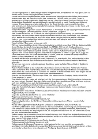 Unsere Vergangenheit ist die Grundlage unserer ehutigen Identität. Wir sollten ihr den Platz geben, den sie
verdient. Ohne unserer Vergangenheit sind wir nichts.
Unsere Zukunft kann nur gesichert sein, wenn wir uns mit der Vergangenheit beschäftigen. Worauf fusst
unser soziales Netz, wie kam Ordnung im Staat zustande etc.? Archive helfen uns, diese Fragen zu
beantworten und fördern gleichzeitig die Achtung vor den Leistungen unserer Vorfahren. Kulturgut ist ein
Bestandteil der Gesellschaft, wer es nicht bewahrt, zerstört mehr als er meint. Es sollten auch bisherige
vertraute Orte der Lagerung erhalten bleiben, ferner der Bestand wieder zusammengeführt werden.
unter anderem, weil die kunstwissenschaftliche Forschung in Köln und darüber hinaus von der Kunst- und
Museumsbibliothek abhängt.
Versprechen sollten eingehalten werden. Kölner stehen zu ihrem Wort. Aus der Vergangenheit zu lernen ist
eins der wichtigsten Entwicklungsschritte unserer Gesellschaft. Los geht's!
Viele Politiker setzen sich viel zu oft über die Meinungen der Bürger/Innen hinweg und veranlassen
Maßnahmen, die mit normalem Menschenverstand weder zu erklären noch zu verstehen sind. Wer weiß
schon, welcher Korruptionsskandal womöglich schon wieder dahinter steckt oder welche Lobbyisten.
Vielleicht kann ich mit meiner Unterzeichnung dazu beitragen, daß politische Maßnahmen etwas
menschenfreundlicher werden. D
Volk ohne Kultur? Das wollen wir doch gar nicht.
Während meiner Ausbildung für den Höheren Archivdienst besichtigte unser Kurs 1972 das Stadtarchiv Köln,
dessen Neubau damals als richtungsweisend galt. Von 1973 bis 2003 war ich Abteilungsleiter am
Staatsarchiv Hamburg. Als Kollege fühle ich mich mit den Kölner Archivarinnen und Archivaren verbunden.
Wann wachen unsere Politiker eigentlich auf? Wie wollen sie eine Kulturmetropole wie die Stadt Köln
regieren, ohne sich der Bedeutung von Kunst und Kultur verpflichtet zu fühlen? Es geht darum, zügig den
Erhalt der Kölner Kunst- und Museumsbibliothek zu sichern, sowie den Wiederaufbaus des Stadtarchivs
voranzu bringen. Wieviel Kultur soll die Stadt noch verlieren?
War selbst als Nothelfer unmittelbar nach dem Einsturz vor Ort ehrenamtlich tätig. Als Restaurator scheint
mir undenkbar, dass die Stadt ihr Engagement und damit die ehrenamtliche Arbeit vieler im Nachhinein
untergräbt.
Warum muss man einmal verbindlich gefasste Beschlüsse wieder aufheben? Ist der Stadt ihr Gedächtnis
nichts mehr wert?
Was die Petition fordert, ist das realistische kulturpolitische Minimum. Die Kölner Politiker aller Parteien
sollten sich endlich ihrer Verantwortung für eine der bedeutendsten Städte Deutschlands bewusst werden.
Was Köln mit der Kultur anrichtet, ist scandalös und wird sich im Klima der Stadt immer mehr zeigen! Das ist
vielen Verantwortlichen noch garnicht in der vollen Bandbreite bewußt!
Was sind das für politische Entscheidungen ? Wie kann man auch nur in Erwägung ziehen, eine solche
Quelle versiegen zu lassen?
Was viele hundert Jahre halten soll unterliegt nicht der Abzinsungsrechnung. Macht im mittleren Kubus unten
und oben noch ein Stockwerk dazu, dann haben auch die anderen Ausstellungen Platz. Und wenn es immer
noch nicht reicht,kann man auch die Büros auslagern. Soviel, sokurz.
Wegen dem unschätzbaren Wert von Archiven wie das Kölner Archiv heute und im Zukunft.
wegen der Aufrechterhaltung der Kulturpflege, insbesondere der Geschichtskultur in einer der ältesten
deutschen Städte
Wegen der damit verbundenen Anerkennung des ehrenamtlichen Katastropheneinsatzes nach dem Einsturz
Wegen der Kultur meiner Stadt!
wegen der Qualität des Stadtarchivs und seiner mitarbeiter
Wegen des darin formulierten Anliegens.
WEGEN FÖRDERUNG VON KUNST UND KULTUR
Wegen unsäglicher ideen der Rot/Grünen Ratskoalition nicht nur zu diesem Thema - sondern Kultur
insgesamt!
Wei der ortsbezogene Erhalt des Kulturgutes und dessen Erreichbarkeit, Teil unserer Kultur ist.
weil Archiv und Bibliothek für die Geschichte und die wissenschaftliche Aufarbeitung von primärer Wichtigkeit
sind - ohne diese Orte lässt sich keine Forschung verwirklichen- also keine strukturierte, kommentierte,
historische Aufarbeitung der Regionalgeschichte, der europäischen Geschichte etc. der Verlust des Archivs
war doch ein ernstes Warnzeichen1
Weil Archivalien die wichtigte Grundlage historischer Forschung sind. Sie gehören an ihren Enstehungs- bzw.
Bezugsort. Köln mit seiner mehr als zweitausendjährigen reichen wirtschaftlichen und kulturellen Geschichte
ohne eigenes Archiv ist ein Unding!!
Weil Archive das Ged?chtnis einer ganzen Region darstellen
Weil Archive das Gedächtnis der Menschheit sind!
Weil Archive der Erfüllung von Transparenz im Verwaltungshandeln und somit der grundgesetzlich
geschützen informellen Selbstbestimmung und der Sicherung unserer demokratischen Werte dienen, sind sie
unverzichtbar und verdienen eine entsprechende Würdigung - besonders aus der Politilk!
 