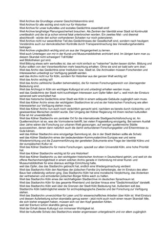Weil Archive die Grundlage unserer Geschichtskenntnis sind.
Weil Archive für alle wichtig sind nicht nur für Historiker
Weil Archive für unser kulturelles und soziales Gedächtnis essentiell sind!
Weil Archive langfristige Planungssicherheit brauchen. Als Zentren der Identität einer Stadt ist Kontinuität
unerlässlich und die ist ja schon einmal fatal unterbrochen worden. Ein zweites Mal - und diesmal
absichtsvoll - würde den schon vorhandenen Schaden nur noch potenzieren.
Weil Archive nicht nur wesentlicher Teil des Gedächtnisses der Gesellschaft sind, sondern nach heutigem
Verständnis auch zur demokratischen Kontrolle durch Transparentmachung des Verwaltungshandelns
beitragen.
Weil Archive unglaublich wichtig sind um aus der Vergangenheit zu lernen.
Weil auch Unterlagen von mir in der Kunst-und Museumsbibliothek archiviert sind. Im übrigen kann man zu
diesem Skandal nicht schweigen! Toll Kölle!
weil Bibliotheken gut sind.
Weil Bildung etwas sehr wertvolles ist, das wir nicht einfach so "nebenher" laufen lassen dürfen. Bildung und
Kultur sollten von den Verantwortlichen mehr beachtung erhalten. Ohne sie sind wir bald sehr arm dran.
Weil das Archiv das Gedächtnis einer Institution bzw. Stadt ist. Die Archivalien müssen Forschenden und
Interessierten unbedingt zur Verfügung gestellt werden.
weil das Archiv nicht nur für Köln, sondern für Historiker aus der ganzen Welt wichtig ist!
Weil das Archiv wichtig ist!!
Weil das Archiv zahlreiche Quellen beheimatet(e), die für meinen Forschungsbereich von überragender
Bedeutung sind.
Weil das Archivgut in Köln ein wichtiges Kulturgut ist und unbedingt erhalten werden muss.
weil das Gedächtnis der Stadt nicht kurzfristigen Interessen zum Opfer fallen darf u. weil mich der Einsturz
seinerzeit sehr erschüttert hat
Weil das historische Gedächtnis einer Stadt wie Köln in einem adäquate Gebäude zugänglich sein muss.
Weil das Kölner Archiv eines der wichtigsten Stadtarchive ist und es der historischen Forschung wie allen
Interessierten zur Verfügung stehen muss
Weil das Kölner Archiv nun auch noch verächtlich gemacht wird, nachdem es bereits durch rücksichts- und
gewissenlose Menschen zerstört wurde. Der Umgang der Kölner Regierung mit ihrem reichen kulturellen
Erbe ist mir unverständlich.
Weil das Kölner Stadtarchiv ein zentraler Ort für die internationale Stadtgeschichtsforschung ist. An
Quellenreichtum ist es, was die Vormoderne betrifft, bei vielen Fragestellung einzigartig. Bei seinem Ausfall
über Jahre wären die Forschung zur urbanen Welt gezwungen, auf weniger quellenreiche Städte
auszuweichen, denen dann natürlich auch die damit verbundenen Forschungsgelder und Erkenntnisse zu
Gute kämen.
weil das Kölner Stadtarchiv eine einzigartige Sammlung ist, die in der Stadt bleiben sollte als Schatz
weil das Kölner Stadtarchiv eines der bedeutendsten Kommunalarchive Europas war und seine
Wiedererrichtung und die Zusammenführung der geretteten Dokumente eine Frage der Identität Kölns und
der europäischen Kultur ist
Weil das Kölner Stadtarchiv für meine Forschungen, speziell zur alten Universität Köln, eine hohe Priorität
hat.
Weil das Kölner Stadtarchiv wichtig ist für uns Historiker!
Weil das Kölner Stadtarchiv zu den wichtigsten historischen Archiven in Deutschland gehört, und weil ich die
offene Recherchemöglichkeit in einem solchen Archiv gerade in Verbindung mit einer Kunst- und
Museumsbibliothek für eine überaus wichtige Einrichtung halte.
weil das Opfer, das das Stadtarchiv gebracht hat, endlich eine Wiedergutmachung verdient
Weil das Stadtarchiv Köln den Nachlass der jüdischen Familie Ury beherbergte, der im Einsturz des alten
Baus fast vollständig verloren ging. Das Stadtarchiv Köln hat eine moralische Verplichtung, das Andenken
der vertriebenen und ermoderten jüdischen Bürger Kölns wach zu halten.
Weil das Stadtarchiv Köln eines der reichhaltigsten Stadtarchive im deutschen Sprachraum ist.
Weil das Stadtarchiv Köln für das gesamte Rheinland und darüber hinaus eine "Gedächtnisstütze" darstellt.
Weil das Stadtarchiv Köln weit über die Grenzen der Stadt Köln Bedeutung hat. Außerdem soll das
Stadtarchiv Köln baldmöglichst wieder für archivpädagogische Zwecke und der Forschung zur Verfügung
stehen.
Weil das Stadtarchiv unverzichtbar für Laien und für wissenschaftliches Arbeiten über Köln ist. Weil Einsturz
und dessen Aufarbeitung schon skandalös genug waren - jetzt nicht auch noch einen neuen Skandal! Alle,
die sich bisher engagiert haben, müssen sich vor den Kopf gestoßen fühlen.
weil der Eisnturz schon skandlös genug war.
Weil der Erhalt dieses Kulturgut von immenser Wichtigkeit ist.
Weil der kulturelle Schatz des Stadtarchivs wieder angemessen untergebracht und vor allem zugänglich
 