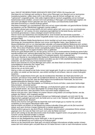 kann. DAS IST DIE BEDEUTENDE GESCHICHTE DER STADT KÖLN. Wir brauchen sie!
Weil diese Art von Kulturgut sehr wichtig ist. Wenn schon Planungen zum Standort und zur technischen
Ausstattung bestehen, sollten diese nicht in der Hoffnung, dass der Schock verflogen sei, nun auf
"Lightversion" umgestellt werden. Köln sollte möglichst bald ein tecnisch ausgefeiltes und ein Archivgut
bewahrendes Archiv erhalten; und sich nicht noch jahrelang in Planungen und Umplanungen ergehen, bis
dann doch die billigste Version gefunden sein wird. Auch Kultur (und Geschichte) kostet Geld!
weil diese Einrichtung zu unserem Kulturgut gehört!
Weil diese Unterlagen von unschätzbarem Wert sind und wir unsere kulturellen und geschichtlichen Schätze
gut bewahren und der Öffentlichkeit zugänglich machen sollten!!!
weil dieses kulturgut ganz europa betrifft und nicht verloren gehen darf, wenn es an den verschiedensten
orten gelagert ist - ein neubau mit einer vergrösserungsmöglichkeit ist die beste lösung, damit auch
kommende generationen in diese unterlagen einsicht nehmen können
Weil ein Archiv das Gedächtniss eine Gesellschaft ist, einen Eckstein der Demokratie ausserdem. .... "
Weil ein solches Archiv unbedingt wieder hergestellt werden muss und das auch zukunftsorientiert mit
genügend Platz!
Weil eine der ältesten Städte Deutschlands ein Archiv benötigt und auch eines versprochen wurde
Weil einige der Verantwortlichen offenbar noch immer nicht begriffen haben, dass Stadtarchiv und
Museumsbibliothek nicht nur von überregionaler kultureller und wissenschaftlicher Bedeutung sind, sondern
neben dem davon abhängigem Kulturtourismus auch ein entscheidender Standortfaktor für den Kunsthandel
in Köln. Ohne diese Infrastruktur werden zwangsläufig weitere Häuser nach Berlin und/oder München
abwandern müssen, um ihre eigene Existenz nicht zu gefährden.
Weil es ein gutes Beispiel dafür ist, wie das ganze Land bis hin zur kontinuierlichen Zerstörung seiner Kultur
kaputtkonsolidiert wird, während gleichzeitig das Finanz- und Steuersystem, das die gewaltige Umverteilung
von unten nach oben und von Gemeingütern in Privatbesitz bewirkt, nicht angetastet wird.
Weil es ein Skandal ist, das bedeutendste Stadtarchiv Deutschlands einfach so untergehen zu lassen... wie
viele stadt- und regionalgeschichtliche Arbeiten sind allein aus den In Köln überlieferten Dokumenten
entstanden, die die Forschung immens bereichert haben?
Weil es eine Schande ist und eine Blamage nach außen, wie diese Stadt von einem kurzsichtig und
hinterwäldlerisch denkenden Rat "regiert" wird.
Weil es für Alle von uns wichtig ist....))
Weil es hier um ein Archiv geht!
Weil es in Köln und überall mit der Kultur immer mehr bergab geht. Es gilt nur noch der schnöde Mammon,
wir sollten uns wieder auf das besinnen, was wirklich wichtig ist und schauen, dass wir unsere Kulturgüter
bewahren.
Weil es kein vergleichbares Archiv gibt, das die künstlerischen Aktivitäten der Stadt dokumentiert und
archiviert. Und weil es immer wieder der künstlerische Bereich ist, der als erstes bei Sparmassnahmen der
Stadt betroffen ist. Es wird Zeit, dass die Stadt beginnt ihre künstlerischen Potentuiale, die auch eine
gesellschaftspolitische Relevanz haben, wertzuschätzen.
Weil es mir wichtig ist, dass Steuergelder zur Erhaltung von Kunst und Kultur, sowie deren fachkundiger
Dokumentation, verwendet werden.
Weil es nicht immer nur Einsparungen im Bildungs- und Kulturbereich geben soll, stattdessen sollen die
Leute bestraft werden, die unsere Steuergelder für sinnlose Dinge verpulvern.
Weil es nicht sein kann, dass das Kölner Archiv nicht sofort wieder aufgebaut wird
Weil es nicht sein kann, dass Politiker mit unseren Steuern unfug treiben und wichtige Sachen, wie das
anliegen der Petition, nicht umgesetzt werden.
Weil es nicht sein kann, dass so wichtiges Kulturgut aus Geldmangel untergeht und nicht mehr für die
Allgemeinheit zugänglich gemacht wird, die Kohle wird nur noch in die "Obersten 10.000" gestopft, alles was
wichtig ist, bleibt auf der Strecke!!!
Weil es ohne Archive nicht geht Weil die Stadt Köln doch wohl einiges gut zu machen hat, sich aber
mindestens an ihre eigenen Beschlüsse halten sollte
Weil es schlicht und einfach um die Bewahrung unseres kulturellen Erbes geht und die Zeit manchmal
drängt, auch wenn Archive in langen Zeiträumen zu denken gewohnt sind.
Weil es schlimm genug ist, das durch Pfusch, Schlamperei und Korruptioon unersatzbare Werte verloren
gegangen sind. Da muss der Rest nicht auch noch unter die Räder kommen!
weil es sehr wichtig ist das alte Dokumente sowie Arcchivalien insgeamt sicher und gut gelart sind um uns
Forscher und der Nachwelt erhalten zu bleiben
Weil es um das Gedächtnis der Menschen geht.
Weil es um das Stadtgedächtnis meiner Stadt geht, in der ich gerne lebe!
weil es um die Bewahrung und Fortführung von Kulturgut geht!
Weil es um die Geschichte einer Stadt geht und solche wichtigen Informationen erhalten werden müssen
sowas darf nicht verloren gehn und jeder Muss ein Ort haben können in dem er nach Informationen suchen
 