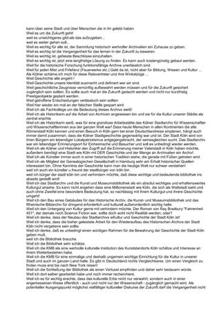 kann über seine Stadt und über Menschen die in ihr gelebt haben
Weil es um die Zukunft geht!
weil es unwichtigeres gibt-als das aufzugeben...
weil es weiter gehen soll...
Weil es wichtig für alle ist, der Sammlung historisch wertvoller Archivalien ein Zuhause zu geben.
Weil es wichtig ist die Vergangenheit für das lernen in der Zukunft zu bewaren.
Weil es wichtig ist, gefasste Beschlüsse einzuhalten.
Weil es wichtig ist, jetzt eine langfristige Lösung zu finden. Es kann auch kostengünstig gebaut werden.
Weil für die historische Forschung funktionsfähige Archive unerlässlich sind.
Weil für jeden Mist und Firlefanz (Feuerwerke etc.) Geld da ist, nicht aber für Bildung, Wissen und Kultur ...
Als Kölner schäme ich mich für diese Ratsvertreter und ihre Winkelzüge ...
Weil Geschichte alle angeht !
Weil Geschichte unsere Identität ausmacht und definiert wer wir sind.
Weil geschichtliche Zeugnisse vernünftig aufbewahrt werden müssen und für die Zukunft gesichert
zugänglich sein sollten. Es sollte auch mal an die Zukunft gedacht werden und nicht nur kurzfristig
Prestigeobjekte geplant werden.
Weil getroffene Entscheidungen verlässluch sein sollten
Weil hier wieder ein mal an der falschen Stelle gespart wird
Weil ich als Fachkollege um die Bedeutung dieses Archivs weiß!
Weil ich als Historikerin auf die Arbeit von Archiven angewiesen bin und sie für die Kultur unserer Städte als
zentral erachte.
Weil ich als Historikerin weiß, was für eine grandiose Arbeitsstätte das Kölner Stadtarchiv für Wissenschaftler
und Wissenschaftlerinnen aus der ganzen Welt war! Dass heute Menschen in allen Kontinenten die alte
Römerstadt Köln kennen und einen Besuch in Köln gern bei einer Deutschlandreise einplanen, hängt auch
immer damit zusammen, dass die Kölner Stadtgeschichte gegenwärtig war und ist. Der Stadt Köln wird von
ihren Bürgern ein lebendiger Lokalpatriotismus entgegengebracht, der seinesgleichen sucht. Das Stadtarchiv
war ein lebendiger Erinnerungsort für Einheimische und Besucher und soll es unbedingt wieder werden.
Weil ich als Kölner und Historiker den Zugriff auf die Erinnerung meiner Vaterstadt in Köln haben möchte,
außerdem benötigt eine Stadt wie Köln mit DER Geschichte und der Menge an Archivalien ein Archiv!
Weil ich als Künstler immer auch in einer historischen Tradition stehe, die gerade mit Füßen getreten wird.
Weil ich als Mitglied der Genealogischen Gesellschaft in Hamburg sehr am Erhalt historischer Quellen
interessiert bin. Ohne Kenntnis der Geschichte kann man die heutige Welt nur schwer verstehen!
weil ich auch ein künstler u.freund der stadtbürger von köln bin.
weil ich bürger der stadt köln bin und verhindern möchte, daß diese wichtige und bedeutende bibliothek ins
abseits gestellt wird!
Weil ich das Stadtarchiv und die Kunst und Museumsbibliothek als ein absolut wichtiges und erhaltenswertes
Kulturgut ansehe. Es kann nicht angehen dass eine Millionenstadt wie Köln, die sich als Weltstadt sieht und
auch ohne Zweifel eine besondere Bedeutung hat, so nachlässig mit ihrem Kulturgut und ihrere Geschichte
umgeht!
Weil ich den Bau eines Gebäudes für das Historische Archiv, die Kunst- und Museumsbibliothek und das
Rheinische Bildarchiv für dringend erforderlich und kulturell außerordentlich wichtig halte.
Weil ich den Untergang von Kultur gerne mit verhindern möchte. Der Roman von Ray Bradbury "Fahrenheit
451", der damals noch Science Fiction war, sollte doch wohl nicht Realität werden, oder?
Weil ich denke, dass der Neubau des Stadtarchivs wKultur und Geschichte der Stadt Köln ist!
Weil ich denke, dass die bisher geleistete Arbeit für den Wiederaufbau des Historischen Archivs der Stadt
Köln nicht vergebens sein sollte.
Weil ich denke, daß es unbedingt einen würdigen Rahmen für die Bewahrung der Geschichte der Stadt Köln
geben muß.
weil ich die Bibliothek brauche.
Weil ich die Bibliothek sehr schätze.
Weil ich die KMB als eine wertvolle kulturelle Institution des Kunststandorts Köln schätze und Interesse an
ihrem Weiterbestehen habe.
Weil ich die KMB für eine einmalige und deshalb ungemein wichtige Einrichtung für die Kultur in unserer
Stadt und auch im ganzen Land halte. Es gibt in Deutschland nichts Vergleichbares. Um einen Vergleich zu
finden muss erst bis nach New York reisen!
Weil ich die Schließung der Bibliothek als einen Verlusst empfinden und daher sehr bedauern würde.
Weil ich dort selber gearbeitet habe und noch immer recherchiere.
Weil ich es für wichtig erachte, dass das kulturelle Erbe nicht nur verwahrt, sondern auch in einer
angemessenen Weise öffentlich - auch und nicht nur der Wissenschaft - zugänglich gemacht wird. Als
potentieller Ausgangspunkt möglichst vielfältiger kultureller Diskurse der Zukunft darf die Vergangenheit nicht
 