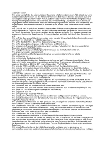 verschüttet werden.
Weil ich es wichtig finde, das solche wichtigen Dokumente erhalten werden müssen. Köln ist stolz auf seine
Museen mit den alten Funden aus der Römer und Germanen Zeit. Müssen denn die Dokumente auch erst
wieder später wieder gefunden werden. Warum jetzt erst wieder Planen? War nicht alles fertig? Eine neue
Planung verschlingt doch wieder nur neues Geld, Bau wird später fertig, Lagerkosten müssen dann auch
länger gezahlt werden. Unterm strich wird dann die Verzögerung viel teurer, als wenn man sofort loslegt, wie
es geplant war. Beim späteren Start wird es eh wieder teurer, höhere Löhne und Material wird auch nicht
billiger.
Weil ich finde, dass sich die Politik an viel zu vielen Punken hinter der Notwndigkeit des Sparens versteckt
und oft nur über kurze Zeiträume denkt. Mit der Eindämmung von Kosten und sinkender Verschuldung soll
die Zukunft der nächsten Generationen gesichert werden. Aber es wird außer Acht gelassen, dass Archive,
Museen und Kunst mit der Bewahrung der Erinnerung ebenfalls wichtig für die Zukunft diser Generationen
sind.
Weil ich finde, dass unsere Kultur immer weniger Lobby hat, aber dringend gefördert werden müsste, um den
Vormarsch von Mittelmaß und Halbbildung zu stoppen.
Weil ich für die abstrichlose Bewahrung dieses einzigartigen Archivs bin.
Weil ich für gute Arbeitsbedingungen im Bereich Archiv- und Bibliothek bin.
Weil ich gegen die finanzielle Schnellabwicklung von wichtigen Kulturgütern bin, die einen wesentlichen
Bestandteil geistiger Weiterbildung sind.
Weil ich gegen Kürzungen, Schließungen und Streichungen auf dem kulturellen Sektor bin.
Weil ich gern unterstütze was rechtens ist.
weil ich geschichtlich und familiengeschichtlich privat und vereinsmäßig forsche und arbeite
Weil ich Historiker bin.
Weil ich historische Gebäude schön finde
Weil ich in (fast) allen Punkten dem Basis Kommentar folge und als Ex-Kölner es eine politische Infamie
finde, schon wieder gegen klügere, vernünftigere, weitsichtigere Argumente und städtebaulich inhärenter
Logik und Schönheit, ja SCHÖNHEIT! verarscht zu werden, PFUITEUFEL.
Weil ich in der KMB regelmäßig an meiner Dissertation im Fach Kunstgeschichte arbeite.
Weil ich in der Universität die deutsche Geschichte, besonders die Geschichte von Stadt Köln, studiere,
sorge ich sich um die Erhaltung der historische Quellen von der Stadt und will den Neubau des Stadtarchivs
unterstützen.
Weil ich in Köln Vorfahren habe und als Familienforscher ein Interesse daran, dass der Archivneubau nicht
wieder verschleppt wird wie die Zuständigkeiten und Verantwortlichkeiten VOR dem Einsturz.
weil ich mal wieder im Archiv etwas nachsehen will.
Weil ich mittelfristig eine wichtige Quelle zur Sprache des Ripuarischen aus dem 15. Jahrhundert, die mir
seinerzeit in Kopie zur Verfügung gestellt wurde, edieren und linguistisch analysieren möchte. Dazu brauche
ich andere zeitgenössische Dokumente vor Ort.
Weil ich möchte, dass das kulturelle Erbe der Stadt Köln erhalten wird!
Weil ich möchte, dass Köln auch weiterhin eine Kulturstadt bleibt und nicht in die Bedeutungslosigkeit sinkt.
Weil ich oft seit 1970 im Archiv gearbeitet habe und will nochmals.
Weil ich politisch aktiv bin.
Weil ich regelmäßiger Nutzer der KMB bin.
Weil ich seit Jahren Ahnenforschung betreibe. Es ist mir sehr wichtig weiterhin forschen zu koennen.
Weil ich selbst im Rahmen meiner dienstlichen Funktion aktiv an der Bewältigung der Folgen des Einsturzes
mitgeholfen habe und mithelfe.
Weil ich selbst schon Archivalien aus Köln gebraucht hätte, die wegen des Einsturzes nicht mehr auffindbar
waren und weil Köln sein "Gedächtnis" nicht verlieren darf!
Weil ich selbst sehr häufig die Kunst- und Museumsbibliothek als Leser und zur Vorbereitung von Führungen
und Referaten für den Arbeitskreis des Museums Ludwig und des Wallraf-Richartz-Museums nutze. Die
gegenwärtige Situation und die derzeitigen Arbeitsbedingungen für Nutzer und Personal mit verschiedenen
Standorten halte ich für unbefriedigend und völlig unzureichend.
Weil ich selbst sehr viel in den Archiven forsche.
Weil ich selbst wesentliches Material im Kölner Stadtarchiv für meine Habilschrift genutzt habe.
Weil ich so wie die Verfasser der Petition der Meinung bin, dass sich die Politik der Verantwortung gegenüber
dem Archivgut ihrer Kommune nicht entziehen darf. Auch das Wiener Stadt- und Landesarchiv zeigt sich mit
den KollegInnen aus Köln soldidarisch und anerkennt die hohe Bedeutung der Kölner Archivbestände und
die Notwendigkeit einer neuerlichen und adäquaten Form der Zugänglichkeit und dies in einem absehbaren
Zeitrahmen.
Weil ich viele Menschen kenne, die in Köln Kunst schaffen und dabei nicht im Vordergrund ein
kommerzielles, sondern ein aufklärerisches, gesellschaftkritisches und/oder ästhetisches Interesse verfolgen.
 