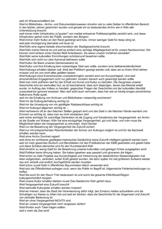 weil ich Wissenschaftlerin bin
Weil im Bibliotheks-, Archiv- und Dokumentationswesen ohnehin viel zu viele Gelder im öffentlichen Bereich
in den letzten Jahren gestrichen wurden und gerade ein so bedeutendes Archiv wie in Köln alle
Unterstützung braucht.
weil immer mehr Infrastruktur zu"gusten" von medial wirksamer Politikerprojetitits zerstört wird, und diese
Infrastruktur gehört nicht der Politik, sondern den Bürgern
Weil immer mehr Kultur an den Rand gedrängt wird bzw. immer weiniger Geld für diese übrig ist.
weil jede Verzögerung blamabel und teuer ist
Weil Köln eine eigene klokale dokumentation der Stadtgesachichte braucht.
Weil Köln meine Heimat ist und weil es einfach eine wichtige ANgelegenheit ist für unsere Nachkommen. Wir
können nicht einfach einen Haufen Müll hinterlassen. Da waren unsere Vorfahren sensibler!
Weil Köln seine kulturellen Einrichtungen schützenund bewahren sollte.
Weil Köln sich nicht nur über Karneval definieren sollte
Weil Kultur die Basis unseres Gemeinwesens ist.
Weil Kultur und ihre Erhaltung kein notwendiges Übel sein sollte, sondern eine Selbstverständlichkeit.
Weil Kulturgut erhalten bleiben soll. Weil den Politikern gezeigt werden soll, dass sie zu ihrem Wort stehen
müssen und wir uns nicht alles gefallen lassen.
Weil Kulturgut ohne Eventcharacter unwiederbringlich zerstört wird von Kurzsichtigkeit. Und weil
ehrenamtliches Engagement nicht nur gefordert, sondern danach auch gewürdigt werden sollte.
Weil man nicht aufhören darf für den Erhalt von Kunst und Kultur zu kämpfen. Die Zeugnisse unserer
Geschichte sind ein wertvolles Gut, es ist beschämend, dass sich diejenigen, denen das Mandat erteilt
wurde, im Auftrag des Volkes zu handeln, gegenüber Fragen der Geschichte und der kulturellen Identität
unsensibel bis ignorant erweisen. Man darf wohl auch vermuten, dass hier wie so häufig einiges persönliches
Kalkül eine Rolle spielt.
weil mir die Erhaltung von Archiven und Bibliotheken notwenidig erscheinen!
Weil mir die Kulturguterhaltung wichtig ist.
Weil mir die Umsetzung von mir gebilligter Ratsbeschlüsse wichtig ist.
Weil mir Kulturgut allgemein wichtig ist ...
Weil nachwievor oft an den falschen Stellen gespart wird und das Geld in die falschen Hände wandert und
Erinnern so wichtig ist, dass man es nicht verstecken darf.
weil nichts wichtiger für zukünftige Generation ist als Zugang und Verständnis der Vergangenheit. ein Archiv
ist die Quelle von Wissen, Köln hat eine einzigartige Vergangenheit, gut und böse, und man muss die
Möglichkeit haben die Vergangenheit zu erkunden. Gerd Sander
Weil nur die Bewahrung der Vergangenheit die Zukunft sichert.
Weil nur mit entsprechenden Räumlichkeiten der Schutz von Kulturgut möglich ist und für die Nachwelt
erhalten werden kann.
Weil ohne Archiv Dumheit regiert!
weil ohne ein sichtbares gepflegtes historisches Gedächtnis keine Zukunft intelligent gedacht werden kann
weil ich mein gesamtes Studium und Berufsleben mit den Publikationen der KMB gearbeitet und gelebt habe
und diese Schätze elementar sind für den Kunststandort Köln
Weil ohnehin zu wenig Geld für die Bewahrung unseres kulturellen und geistigen Erbes ausgegeben wird!
Weil Politiker keine Ahnung haben. Sie haben gesehen was passiert und ignorieren die folgen.
Weil schon so viele Projekte aus Kurzsichtigkeit und Verkennung der tatsächlichen Notwendigkeiten mal
eben aufgehoben, verändert, außer Kraft gesetzt wurden, die dann später mit viel größerem Aufwand wieder
neu ent- wickelt und endlich durchgeführte werden mussten.
Weil schon zuviel Geld in öffentlichen Bauvorhaben falsch verwendet wird.
Weil sich die Öffentlichkeit aufregen muß, wenn die Politik im Begriff ist, folgenreiche Fehlentscheidungen zu
treffen.
Weil Sie auch für den Raum Trier bedeutsam ist und somit die gesamte Eifel-Mosel-Region
kulturgeschichtlich tangiert.
Weil unsere Kultur erhalten bleiben muss! Das Stadtarchiv Köln gehört dazu.
Weil Vergangenheit eine Zukunft braucht!
Weil wertvolle Kulturgüter erhalten werden müssen!
Weil wir meinen, dass die Stadt die Verantwortung dafür trägt, den Einsturz restlos aufzuklären und die
Schuldigen zur Kasse zu bitten hat und weil wir denken, dass die Geschichte für die Gegenwart und Zukunft
von zentraler Bedeutung ist.
Weil wir ohne Vergangenheit NICHTS sind.
Weil wir unsere Vergangenheit nicht vergessen dürfen!
Weil Worten auch Taten folgen sollten.
weil´s mehr als Zeit wird!
 