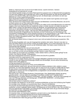 Weiter so. Sagt durch was und wie wir Euch helfen können. Joachim Schmidt v. Schwind
Weiterbildung und Kulturerbe für uns alle.
wenn Banken gerettet werden und andere Rettungsschirme gespannt sind um Misswirtschaft auszugleichen,
und damit dem Heiligtum GELD gehuldigt wird, warum sollen die Kulturgüter der Welt darunter leiden? Geld
sparen an der falschen Stelle, weil meiner Meinung nach, die Bewertungen und Kriterien von dem was
WICHTIG ist, in eine ungute Richtung driften.
Wenn Deutschland Geld für neue Bundeswehr-Drohnen hat, dann werden doch irgendwo noch ein paar
Millionen für ein neues Stadtarchiv da sein!!!
Wenn die Kommunen knappe Kassen haben brauchen die Bibliotheken und Archive Menschen, die sich für
sie Stark machen und um ihren wahren Wert wissen.
wenn ein Mensch sein Gedächtnis verliert, so ist das für ihn selbst und für seine Mitmenschen ein schlimmes
Unglück. Wenn eine Stadt wie Köln sein Gedächtnis verliert, so leiden darunter nicht allein die etwa eine
Million Kölner, sondern die Abermillionen Nutzer der Bestände, wie beispielsweise der Unterzeichner.
Wenn es um wertvollstes Kulturgut und ihre Erhaltung geht - es erzählt uns über Jahrhunderte ihre
Geschichte und damit auch unsere! - darf nicht eine Sekunde gezögert werden und ALLES dafür getan
werden! Die generelle Infragestellung ihres Standorts und ihrer Finanzierung, ihre Abschiebung in die
vermeintliche Unbedeutsamkeit, ist eine absolute Schande für die Verantwortlichen in der Politik in Köln oder
anderswo, dort, wo die Pflicht zur Fürsorge für dieses Kulturgut mit Füßen getreten wird!!
Wenn sich Politiker dahingehend äußern, dass "Köln sein Gedächtniss verlohren hat" sollten sie sich nicht im
nachhinein so verhalten ....
Wer die Dienste dieses Archivs in Anspruch nimmt, kann nicht auf andere Einrichtungen ausweichen. Otto
Peters
Wer die Zukunft gestalten will, muss die Vergangenheit verstehen oder werten. Das kann man aber nur,
wenn die Fakten bekannt sind und dazu müssen sie erhalten bleiben, es ist unsere Geschichte, die uns zu
einem Teil zu dem geformt hat, wie wir uns der Wirklichkeit stellen. Wie haben unsere Vorfahren die
Herausforderungen bewältigt!
Wer keine Vergangenheit hat, hat auch keine Zukunft!
Wer nicht aus den Fehlern der Vergangenheit lernt, ist dazu verdammt, sie zu wiederholen.
wer nur mit Geld und Zeit rechnet übersieht wichtige Faktoren in jeder Rechnung!
Wer profitiert von der Änderung? CUI BONO ? haben dielaten Kölner zu Römers Zeiten gefragt? Ist die
Antwort. Der Kölscher Klüngel.. R.Mergelsberg
Wer seine Vergangenheit nicht kennt, hat keine Chance die Zukunft zu gestalten.
Wertvolles braucht ein angemessenes Haus
Wichtig ist mir ein zügiger Neubau eines nach heutigen Maßstäben geplanten Archives für Köln. Dabei
vertrete ich eher das sogenannte Schleswiger Modell ohne Klimaanlagen, als eine aktive Klimatisierung,
welche wohl in Köln geplant ist.
wichtige genealogische Informationen
wichtigste Recherchemöglichkeit für Profis und Kunstliebhaber!
wie jede bibliothek, jedes archiv, gibt auch die kunst-und museums biliothek in köln, einblick in unsere
geschichte. ich nutze diese bibliothek nicht oft, aber ich weiss sie ist da und gibt mir notfalls hilfe bei fragen.
es wäre einfach unverantwortlich, diese bibliothek zu zerschlagen und den bürgern der stadt köln die
möglichkeit zu nehmen sich ihrer kunstgeschichte zu vergewissern und sich darüber hinaus über aktuelle
strömungen zu informieren.
Wie kann es sein, dass wichtige Situationen, Entscheidungen, Orte, Möglichkeiten plötzlich als gering
geachtet werden - und man damit ein zukünftiges Finanzfiasko schaffen wird? Flughafen Berlin -
Brandenburg auch im Kölner Stadtarchiv? Entschieden - und dann umsetzen...das ist hier wohl angesagt und
zwar nach Planung, Bedenken und Überlegungen. STANDPUNKT BEZIEHEN - und fertig stellen!
wie lange noch 2020 oder 2030
Will die Stadt wirklich ihr Gedächtnis verlieren?
Wir benötigen das Stadtarchiv mit der Kunst- und Museumsbibliothek und das ohne Aufhebung des Projekts!
Wir benötigen einen offiziellen und ausreichenden Raum / Haus für die Bibliothek.
Wir brauchen als Kulturstadt diese Einrichtung dringend. Wir dürfen unsere eigene Geschichte nicht
auslöschen, sondern zugänglich bleiben lassen. Die Bedeutung von Kunst hat Köln in den 70er und 80ern zu
einer der bedeutensten Kulturstädte in der Welt gemacht. Wichtig dabei waren die gut informierten Bürger
der Stadt Köln und des umliegenden Rheinlandes.
Wir brauchen diese Bibliothek in Köln!
Wir brauchen Kultur, ein historisches Gedächtnis und damit nicht nur das Stadtarchiv, sondern auch den
wunderbaren und einzigartigen Bestand der Kunst- Museumsbibliothek.
Wir duerfen unsere Vergangenheit nicht vergessen oder vernachlaessigen.
Wir Familienforscher haben lang genug auf Köln verzichtet!
 