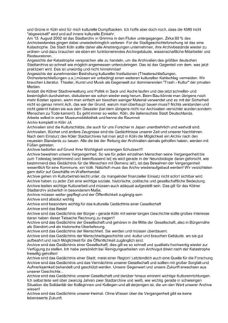 und Grüne in Köln sind für mich kulturelle Dumpfbacken. Ich hoffe aber doch noch, dass die KMB nicht
"abgewickelt" wird und auf innere kulturelle Einkehr.
Am 13. August 2002 ist das Stadtarchiv in Grimma in den Fluten untergegangen. Zirka 80 % des
Archivbestandes gingen dabei unwiederbringlich verloren. Für die Stadtgeschichtsforschung ist das eine
Katastrophe. Die Stadt Köln sollte daher alle Anstrengungen unternehmen, ihre Archivbestände wieder zu
ordnen- und dazu brauchen sie eben ein funktionierendes Archivgebäude, wissenschaftliche Mitarbeiter und
Restauratoren.
Angesichts der Katastrophe versprachen alle zu handeln, um die Archivalien des größten deutschen
Stadtarchivs so schnell wie möglich angemessen unterzubringen. Das ist das Gegenteil von dem, was jetzt
praktiziert wird. Das ist unwürdig und nicht hinnehmbar!
Angesichts der zunehmenden Bedrohung kultureller Institutionen (Theaterschließungen,
Orchesterschließungen u.a.) müssen wir unbedingt einen weiteren kulturellen Kahlschlag vermeiden. Wir
brauchen Literatur, Theater, Kunst und Musik als Gegenwelt zur dominierenden "Trash - Kultur" der privaten
Medien.
Anstatt die Kölner Stadtverwaltung und Politik in Sack und Asche laufen und das jetzt schnellst- und
bestmöglich durchziehen, diskutieren sie schon wieder ewig herum. Beim Bau könnte man übrigens noch
mehr Kosten sparen, wenn man einfach ein bisschen weniger Material verwendet und es mit der Sicherheit
nicht so genau nimmt.Ach, das war der Grund, warum man überhaupt bauen muss? Nichts verstanden und
nicht gelernt haben sie aus dem Desaster (bei dem übrigens nicht nur Archivalien vernichtet wurden,sondern
Menschen zu Tode kamen!). Es geht immer so weiter. Köln, die italienischste Stadt Deutschlands.
Arbeite selbst in einer Museumsbibliothek und kenne die Raumnot
Archiv komplett in Köln JA
Archivalien sind die Kulturschätze, die auch für uns Forscher in Japan unentbehrlich und wertvoll sind.
Archivalien, Bücher und andere Zeugnisse sind die Gedächtnisse unserer Zeit und unserer Nachfahren.
Nach dem Einsturz des Köler Stadtarchives hat man jetzt in Köln die Möglichkeit ein Archiv nach den
neuesten Standards zu bauen. Alle die bei der Rettung der Archivalien damals geholfen haben, werden mit
Füßen getreten.
Archive bedürfen auf Grund Ihrer Wichtigkeit vorranigen Schutzes!!!!
Archive bewahren unsere Vergangenheit. So wie für jeden einzelnen Menschen seine Vergangenheit bis
zum Todestag bestimmend und beeinflussend ist( es wird gerade in der Neurobiologie daran geforscht, wie
bestimmend dies Gedächtnis für die Menschen mit Demenz ist!), ist das Bewahren der Vergangenheit
wesentlich für eine Kommune, ein Volk. Natürlich muss das Archiv wiederaufgebaut werden! Wir verzichteten
gern dafür auf Geschäfte im Waffenhandel.
Archive gehen im Kulturbetrieb leicht unter, da mangelnder finanzieller Einsatz nicht sofort sichtbar wird.
Archive haben zu jeder Zeit eine wichtige soziale, historische, politische und gesellschaftliche Bedeutung.
Archive lesiten wichtige Kulturarbeit und müssen auch adäquat aufgestellt sein. Das gilt für das Kölner
Stadtarchiv sicherlich in besonderem Maße.
Archive müssen weiter gepflegt und der Öffentlichkeit zugängig sein
Archive sind absolut wichtig
Archive sind besonders wichtig für das kulturelle Gedächtnis einer Gesellschaft
Archive sind das Beste!
Archive sind das Gedächtnis der Bürger - gerade Köln mit seiner langen Geschichte sollte großes Interesse
daran haben dieser Tatsache Rechnung zu tragen!!
Archive sind das Gedächtnis der Gesellschaft und gehören in die Mitte der Gesellschaft, also in Bürgernähe
als Standort und als historische Überlieferung.
Archive sind das Gedächtnis der Menschheit. Sie werden und müssen überdauern.
Archive sind das Gedächtnis der Menschheitsgeschichte und -kultur und brauchen Gebäude, wo sie gut
aufbeahrt und nach Möglichkeit für die Öffentlichkeit zugänglich sind.
Archive sind das Gedächtnis einer Gesellschaft, dies gilt es so schnell und qualitativ hochwertig wieder zur
Verfügung zu stellen. Ich habe persönlich bei Reinigungsarbeiten von Archivgut direkt nach der Katastrophe
freiwillig geholfen!
Archive sind das Gedächtnis einer Stadt, meist einer Region! Letztendlich auch eine Quelle für die Forschung
Archive sind das Gedächtnis und das Vermächtnis unserer Gesellschaft und sollten mit großer Sorgfalt und
Aufmerksamkeit behandelt und geschützt werden. Unsere Gegenwart und unsere Zukunft erwachsen aus
unserer Geschichte...
Archive sind das Gedächtnis unserer Gesellschaft und darüber hinaus eminent wichtige Kultureinrichtungen.
Ich selbst leite seit über zwanzig Jahren zwei Stadtarchive und weiß, wie wichtig gerade in schwierigen
Situation die Solidarität der Kolleginnen und Kollegen und all derjenigen ist, die um den Wert unserer Archive
wissen!
Archive sind das Gedächtnis unserer Heimat. Ohne Wissen über die Vergangenheit gibt es keine
lebenswerte Zukunft.
 