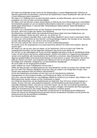 Wir haben aus Solidarität mit dem Archiv für den Wiederaufbau in unserer Mitgliederschaft 1.000 Euro an
Spenden gesammelt und überwiesen. Archive sind die Gedächtnisse unserer Gesellschaft. Man darf sie nicht
in einen Alzheimerzustand versetzen!!!
Wir haben im 2. Weltkrieg schon so viele Kulturgüter verloren, wir wären Banausen, wenn wir weitere
preisgäben und nicht mit Liebe und Einsatz pflegten.
Wir haben nicht zwei Wochen unseres Jahresurlaubs zur Rettung der durch Planungsignoranz verschütteten
Archivbestände geopfert,um uns von wertfernen Bürokratzkis verarschen zu lassen. Wir gehen auch auf die
Straße gegen diese Kliquen !!! Uwe-Karl Eller, Wirtschaftsjurist, Diplomvolkswirt, Diplomhandelslehrer,
Oberstudienrat a. D.
Wir haben uns in Deutschland immer auf das Vergessen konzentriert. Doch wir brauchen Dokumente des
Erinnerns, damit sich morgen das Gestern nicht wiederholt.
Wir Kölnerinnen und Kölner dürfen das kulturelle Schicksal dieser Stadt nicht ihren Politikerinnen und
Politikern überlassen. Wohin das führt, sehen wir - es ist fünf vor 12!
Wir können mit unserem kulturellen Erbe, zu dem das Kölner Stadtarchiv schon immer in besonderer Weise
zu zählen war, nicht ad libitum je nach Gemüts- und Haushaltslage umgehen. Der Schaden ist da. Versuchen
wir jetzt, alles Notwendige zu tun, damit er nicht noch größer wird.
Wir sind unter anderem das, was wir erinnern. Ein Archiv ist Bewußtseinsarbeit.
Wir werden durch die Vergangenheit und unsere Geschichte definiert! Wir dürfen nicht zulassen, dass sie
verloren geht.
Wir wissen nur, wer wir sind, wenn wir wissen, wo wir herkommen. Und nur so kann man Fehler der
Vergangenheit vermeiden und die Gegenwart verbessern! Das Archiv muss wieder her!
Wir, die sich um die Lebendigkeit von Kunst und Kultur tagtäglich bemühen und wie ich die Bibliothek häufig
nutzen und den Einsturz des Archivs zutiefst bedauern, können nicht einfach zur Tagesordnung übergehen,
sondern sind verpflichtet, alle Verantwortlichen der Stadt Köln zu ermahnen, diese Kulturstadt nicht in die
allgemein gesellschaftlich herrschende Kulturbarberei mit hinab stürzen zu lassen. Der Einsturz des Archivs
sollte ein Zeichen zum Nach- und Umdenken sein! Bildung ist nicht nur ein leeres Schlagwort, sondern
Grundlage einer zivilisierten, erfolgreichen und demokratischen Gesellschaft.
Wo sonst sollen wir die Vergangenheit erhalten!
wollen vielleicht ein neues Fußballstadion mit einrichten ?
Zählen die Bekundungen und Stellungnahmen der Verantwortlichen, die Sie vor kurzem noch machten heute
gar nicht mehr? Nur massiver öffentlicher Druck kann dies evtl. wieder in die richtige Bahn bringen. Dazu
müssen aber bedeutend mehr die Petition unterschreiben!!!
Zuerst eine Katastrophe verschulden und sich dann aus der Verantwortung schleichen.
Zugänglichkeit von Archivmaterial erhalten und Würdigung der Stifter von Archivmaterial
Zum einen, dass die Stadt Köln ein zukunftsfähiges Stadtarchiv erhält und zum anderen, dass Politiker in die
Pflicht genommen werden müssen zu ihren Versprechen zu stehen.
Zum Erhalt der Geschichte und des Gedächtnisses der Stadt Köln. Kein Ort hat es verdient vergessen zu
werden. Es kann nicht sein, dass politische Interessen und Nichtaufklärung des Sachverhaltes vor dem
kulturellen Gedächtnis stehen, ohne dem wir nicht mehr wissen, wer wir sind. Ich empfinde die politische
Haltung für einen Planungstopp nicht nur ein Unding, sondern untragbar. Die Initatoren des Planungsstopps
sollten der Verantwortung für das Projekt "Neubau Stadtarchiv" enthoben werden.
Zum Erhalt des historischen Erbes der Stadt Köln und als Zeichen für die Bedeutung des Stadtarchivs.
Zudem als Versuch der Wiedergutmachung des beim Einsturz entstandenen Schadens und als Zeichen der
Anerkennung für die ehrenamtlichen Unterstützer.
Zum Schutz und Erhalt der Kultur.
 