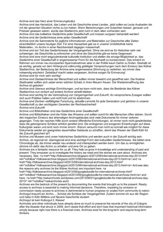 Archive sind das Herz einer Erinnerungskultur
Archive sind das Herzstück, das Leben und die Geschichte eines Landes. Jetzt sollen es Leute Ausbaden die
mit der gesamten Situation nichts zu tun haben. Wenn Berechnungen und Gutachten besser, genauer und
Präziser gewesen wären, würde das Stadtarchiv jetzt noch in dem alten vorhanden sein.
Archive sind das kollektive Gedächtnis jeder Gesellschaft und müssen sorgsam behandelt werden!
Archive sind die Gedächtnisse einer jeden Gesellschaft!
Archive sind die Sammelorte für jegliche Informationen und Materialien zur Geschichte aller Zeiten
einschließlich unsere heutigen Zeit. Für eine Hausarbeit gab es in unserer Unibibliothek keine
Materialien...im Archiv in einer Nachbarstadt dagegen massenhaft.
Archive sind ein Teil des Gedächtnisses der Vergangenheit. Ohne sie wird es für Historiker sehr viel
schwieriger, die Geschichte zu erforschen und ohne die Geschichte gibt es keine Gegenwart.
Archive sind eine nicht wegzudenkende kulturelle Institution und stellen die einzige Möglichkeit ar, das
Gedächtnis einer Gesellschaft in angemessener Form für die Nachwelt zu konservieren. Das scheint im
Rahmen von immer neu konzipierten Sparmaßnahmen aber in der Politik kaum Gehör zu finden. Deshalb ist
es wichtig, gerade vor dem Hintergrund vollmundig getätigter Versprechungen nach dem Einsturz des Kölner
Stadtarchivs, der Bedeutung der Archive eine angemessene Stimmung zu verleihen, wo immer dies
notwendig erscheint. Zeitablauf macht vieles vergessen, Archive sorgen für Erinnerung!
Archive sind für mich sehr wichtig!
Archive sind Gedaechtnisse der Menschheit und sollten immer bewahrt und geoeffnet sein. Die Koelner
Stadtvaeter sollten sich ueber einen solchen Schatz in ihren Mauern freuen. Die Wiedereroeffnung des
Archivs ist geboten!
Archive sind überaus wichtige Einrichtungen, und es kann nicht sein, dass die Bestände des Kölner
Stadtarchivs nun einfach auf andere Archive verteilt bleiben.
Archive sind wichtig für die Verknüpfung von Verganngenheit und Zukunft. An versprochene Zusagen sollten
sich auch Politiker halten und nicht hott und hü abstimmen.
Archive sind Zentren vielfältigster Forschung, aktuelle Lernorte für jede Generation und gehören in unserer
Gesellschaft zu den wichtigsten Garanten der Rechtssicherheit!
Archive sind Zukunft!
Archive und Bibliotheken sind das Gedächtnis einer Gesellschaft!
Archive und Bibliotheken sind die Hüter des Wissens und sollten somit für alle Menschen offen stehen. Durch
den tragischen Einsturz des ehemaligen Archivgebäudes sind viele Dokumente für immer verloren
gegangen. Trotz der raschen Hilfe durch andere öffentliche Einrichtungen, ist immer noch nicht gewährleistet,
dass die geborgenene Schätze wirklich gerettet sind. Die endogenen und exogenen Einwirkungen auf diese
Kulturgüter waren und sind noch immer enorm. Warum versucht man nicht so schnell wie möglich für diese
Dokumente wieder ein geeignetes dauerhaftes Gebäude zu schaffen, damit das Wissen der Stadt Köln für
die Zukunft gesichert ist?
Archive und Museen sind unser historisches Gedächtnis und werden auch in der Zukunft wichtig sein
Archive, ob regional od. überregional sind eine wichtige Form des kulturellen Gedächtnisses. Sie bilden eine
Chronologie ab, die immer wieder neu endeckt und interepretiert werden kann. Um das zu ermöglichen
stimme ich dafür das Archiv zu erhalten und eine Ort zu geben.
Archives are a fantastic resource for us all. They help us grow in knowledge and understanding of past and
present. They empower us to investigate the history we need and the stories we care about. Archives are
necessary. See: <a href="http://followanarchive.blogspot.nl/2013/06/international-archives-day-2013.html"
rel="nofollow">followanarchive.blogspot.nl/2013/06/international-archives-day-2013.html</a> and <a
href="http://followanarchive.blogspot.nl/2013/06/international-archives-day-2013.html"
rel="nofollow">followanarchive.blogspot.nl/2013/06/international-archives-day-2013.html</a> And see also
the reasons why archives (ie the Kölner Archive) are important here: <a
href="http://followanarchive.blogspot.nl/2013/06/googledoodle-for-international-archives.html"
rel="nofollow">followanarchive.blogspot.nl/2013/06/googledoodle-for-international-archives.html</a> and
here: <a href="http://askarchivists.wordpress.com/2013/06/01/googledoodle-for-international-archives-day-
2013/" rel="nofollow">askarchivists.word
Archives are the bedrock of the present by documenting the events that brought us to the present. Ready
access to archives is essential to making informed decisions. Therefore, impeding by omission or
commission ready access to archives is detrimental to human progress on scales from community to nation.
Archivgut braucht ein Archiv.... Schützt die Schätze der Vergangenheit. Zudem komme ich aus der Region
und habe in Köln Mittlere und Neuere Geschichte studiert.
Archivgut ist kein Kulturgut 2. Klasse!
Archivists and other individuals have already done so much to preserve the records of the city of Cologne
after the disaster that struck in 2009; don't waste that effort and don't lose that important historical information
simply because right now there is a financial crisis. Archives exist for the long-term and require long-term
thinkers.
 