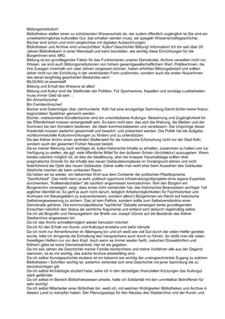 Bildungsinstitution!
Bibliotheken stellen einen zu schützenden Wissenschatz da, der zudem öffentlich zugänglich ist.Sie sind ein
unwiederbringliches kulturelles Gut, das erhalten werden muss, sie spiegeln Wissenschaftsgeschichte.
Bücher sind schön und nicht vergleichbar mit digitalen Aufzeichnungen.
Bibliotheken und Archive sind unverzichtbar: Kultur! Geschichte! Bildung! Information! Ich bin seit über 20
Jahren Bibliothekarin in einer Kleinstadt und kann beurteilen, wie wichtig diese Einrichtungen für die
BürgerInnen sind. MfG.
Bildung ist ein grundlegender Faktor für das Funktionieren unserer Demokratie, Archive verwalten nicht nur
Wissen, sie sind auch Bildungsinstitutionen von hohem gesamtgesellschaftlichem Wert. PolitikerInnen, die
ihre Zusagen innerhalb von zwei Jahren vergessen können, haben erhöhten Bildungsbedarf und sollten
daher nicht nur der Errichtung in der vereinbarten Form zustimmen, sondern auch die ersten NutzerInnen
des derart langfristig gesicherten Bestandes sein!
BILDUNG ist essentiell!
Bildung und Erhalt des Wissens ist alles!
Bildung und Kultur sind die Stiefkinder der Politiker. Für Sportvereine, Kapellen und sonstige Lustbarkeiten
muss immer Geld da sein ...
Bin Ahnenforscher
Bin Familienforscher!
Bücher sind Datenträger über Jahrhunderte. Köln hat eine einzigartige Sammlung.Damit dürfen keine finanz-
begründeten Spielchen gemacht werden.
Bücher, insbesondere Künstlerbücher sind ein unschätzbares Kulturgur. Bewahrung und Zugänglichkeit für
die Öffentlichkeit müssen sichergestellt sein. Es kann nicht sein, das sich die Webung, die Medien und der
Kommerz bei den Künstlern bedienen, die Ideen kommerzialisieren und verwässern. Die Ursprünge dieser
Kreativität müssen weiterhin gesammelt und bewahrt, und präsentiert werden. Die Politik hat die Aufgabe,
nichtkommerzielle Kultureinrichtungen zu fördern und zu unterstützen.
Da das Kölner Archiv einen zentralen Stellenwert für die historische Erforschung nicht nur der Stad Köln,
sondern auch der gesamten Frühen Neuzeit besitzt.
Da es meiner Meinung nach wichtiger ist, kultur-historische Inhalte zu erhalten, zusammen zu halten und zur
Verfügung zu stellen, als ggf. viele öffentliche Mittel für den äußeren Schein (Architektur) auszugeben. Wenn
beides natürlich möglich ist, ist dies die Ideallösung, aber bei knapper Haushaltslage sollten eher
pragmatische Gründe für die Inhalte des neuen Gebäudekomplexes im Vordergrund stehen und nicht
federführend die Optik des neuen Gebäudes. Daher sollte man wohl eher beim Aussehen des Gebäudes
Abstriche machen als beim umbauten Raum.
Da haben wir es wieder, ein bekanntes Wort aus dem Container der politischen Plastiksprache:
"Sachlichkeit". Das heißt dann ja wohl, politisch opportune Infrastrukturgroßprojekte ohne eigene Expertise
durchwinken, "Kollateralschäden" als sachlich angemessen kennzeichnen. Wer den Bürgern ein
Bürgerarchiv verweigert, zeigt, dass er/sie nicht verstanden hat, das historisches Bewusstsein wichtiger Teil
jeglicher Identität ist. Es geht ja auch nicht darum, lediglich Arbeitsmöglichkeiten für Fachhistoriker und
Archivare mit Steuergeldern zu subventionieren, sondern allen(!) BürgerInnen ein Recht auf historische
Selbstvergewisserung zu sichern. Das ist kein Pathos, sondern sollte zum Selbstverständnis einer
Demokratie gehören. Die kommunalpolitische "sachliche" Debatte verweigert derlei grundlegenden
Einsichten natürlich den Status als sachliche Argumente und entlarvt sich dadurch regelmäßig selbst.
Da ich als Biografin und Herausgeberin der Briefe von Joseph Görres auf die Bestände des Kölner
Stadtarchivs angewiesen bin
Da ich das Archiv schnellstmöglich wieder benutzen möchte!
Da ich für den Erhalt von Kunst- und Kulturgut einstehe und dafür kämpfe
Da ich nicht nur Ahnenforscher im Alleingang bin und ich weiß wie viel Gut durch die vielen Helfer gerettet
wurde, bitte ich dringends die Einhaltung des Versprechens auch durch zu führen. So stößt man die vielen
freiwilligen Helfern nur vor dem Kopf. Auch wenn es immer wieder heißt, zwischen Düsseldorfern und
Kölnern gäbe es keine Gemeinsamkeit, hier ist sie gegeben.
Da ich seit Jahren die Geschichte meiner Familie recherchiere und meine Vorfahren alle aus der Gegend
stammen, ist es mir wichtig, das solche Archive arbeitsfähig sind.
Da ich selber Kunstgeschichte studiere ist mir bekannt wie wichtig der uneingeschränkte Zugang zu solchen
Bibliotheken / Schriften wichtig ist; weiterhin verbindet sich eine Geschichte mit jener Sammlung die zu
berücksichtigen gilt.
Da ich selbst Archäologie studiert habe, sehe ich in den derzeitigen finanziellen Kürzungen das Kulturgut
stark gefährdet.
Da ich selbst im Bereich Bibliothekswesen arbeite, halte ich Solidarität mit den unmittelbar Betroffenen für
sehr wichtig!
Da ich selbst Mitarbeiter einer Bibliothek bin, weiß ich, mit welchen Widrigkeiten Bibliotheken und Archive in
diesem Land zu kämpfen haben. Der Planungsstopp für den Neubau des Stadtarchivs und der Kunst- und
 