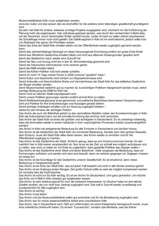 Museumsbibliothek Köln muss aufgehoben werden.
da kunst, kultur und das wissen das sie erschaffen für die existenz einer lebendigen gesellschaft grundlegend
sind.
Da sehr viel Geld für andere, teilweise unnötige Projekte ausgegeben wird, erscheint mir die Fortführung der
Planung mehr als angemessen. Hier soll etwas gestoppt werden, was durch den verdammten U-Bahn-Bau
auf der Severinstr. durch Verschulden Dritter zerstört wurde. Leider ist nach so vielen Jahren anscheinend
die Schuldfrage immer noch nicht geklärt. Die Geldknappheit in Köln ist mir wohl bekannt, jedoch sollte man
von Ratsseite hier genau die Prioritäten setzen.
Damit das Erbe der Stadt Köln erhalten bleibt und der Öffentlichkeit wieder zugänglich gemacht werden
kann.
Damit das Jahrzehntelange Gerangel um diese herausragende Einrichtung endlich ein gutes Ende findet
Damit das öffentliche Gedächtnis erhalten bleibt und nicht aus albernen Kostengründen geopfert wird!
damit das Stadtarchiv rasch wieder eine Zukunft hat
Damit der Bau und Umzug nicht bis in den St. Nimmerleinstag gestreckt wird.
Damit die historischen Informationen nicht verloren gehen
damit die KMB erhalten bleibt.
Damit die Kölner Politiker mal nicht wieder schlafen.
Damit ich nicht 14 Tage meiner Ferien in 2009 umsonst "geopfert" habe !
Damit Kultur und Geschichte nicht einfach zur Dispositionsmasse wird.
Damit Kulturelle und Geschichtliche Werte und Vermächtnisse der Stadt Köln für das kollektive Gedächtnis
der Bürger erhalten werden.
damit Museumsarbeit weiterhin gut zu machen ist, kurzsichtigen Politikern klargemacht werden muss, welch
wichtige Bedeutung die KMB für Köln hat.
Damit nicht an falscher Stelle kaputtgespart wird
Damit unsere Politiker gezwungen werden endlich einmal Wort zu halten.
Damit Wettbewerbsergebnisse ernst genommen und politische Beschlüsse keine leeren Versprechungen
sind und Politiker für ihre Entscheidungen und Aussagen gerade stehen.
Damit wichtige Unterlagen erhalten und zur Nutzung zugänglich bleiben -
danke für den Hinweis der wichtigen Petition
Das Archiv als auch die Bibliothek gehört zu den wertvollsten Mobilien neben den Kunstsammlungen in Köln.
Köln als Kulturstandort kann auf die schnelle Errichtung des Archivs nicht verzichten.
Das Archiv der Stadt Köln ist eines der größten und wichtigsten in Deutschland. Es ist unbedingt notwendig,
dass die Archivalien wieder in einem Gebäude in ihrer ursprünglichen Provenienz wieder zusammengeführt
werden!
das Archiv in Köln hat weitgehende Bedeutung für alle Forscher in Deutschland und darüber hinaus
Das Archiv ist als Gedächtnis der Stadt Köln von immenser Bedeutung. Gerade nach dem großen Desaster,
dem Einsturz, muss die Stadt Köln alles daran setzen, das Archiv wieder zu errichten und für die
Öffentlichkeit zugängig zu machen.
Das Archiv ist das Gedächtnis der Stadt. Schlimm genug, dass es zum Einsturz kommen konnte, für den
natürlich hier in Köln keiner verantwortlich ist. Nun ist es an der Zeit, so schnell wie möglich aufzubauen und
zu retten, was noch zu retten ist. Ich finde es unglaublich, dass gewählte Politiker das stoppen wollen !
Das Archiv ist das Gedächtnis einer Stadt und deren Bewohner. Viele vergessen die Bedeutung, dass wir
Erinnerungen aufheben und werden sich dem erst bewußt, wenn es verloren gegangen ist. Dagegen müssen
wir etwas tun.
Das Archiv ist die Grundlage für das Gedächtnis unserer Gesellschaft. Es ist empörend, wenn diese
Bedeutung in Vergessenheit gerät.
Das Archiv ist ein Erbe der Stadt Köln, das auf jeden Fall bewahrt und nicht in alle Winde verstreut gehört.
Das Archiv ist ein Kulturgut ersten Ranges. Der große Verlust sollte so weit wie möglich kompensiert werden.
Ich schreibe dies als Fachhistoriker.
Das Archiv ist nicht nur für Köln wichtig. Es ist ein Archiv für Deutschland. Und ganz persönlich. Ich möchte
das Erbe von H.Böll in Köln (wieder) gut aufgehoben wissen.
Das Archiv ist sehr bedeutungsvoll für mich als historisch Interessierte. Im Studium habe ich dort etliche
Quellen studiert, die nun nicht bzw. bedingt zugänglich sind. Das soll in Zukunft wieder zuverlässigt und
kundeorientiert für Alle zugänglich sein.
Das Archiv ist wichtig
Das Archiv muss leben!
Das Archiv und die Museumsbibliothek sollen gut erreichbar und für die Bevölkerung zugänglich sein.
Das Archiv war für meine wissenschaftliche Arbeit eine unschätzbare Hilfe
Das Archiv, das in Deutschland nach 1945 am schlimmsten von einer Katastrophe heimgesucht wurde, muss
eine ordentliche Unterkunft haben. Es ist kein "Luxusarchiv", sondern das Mindeste, was die Kölner
 