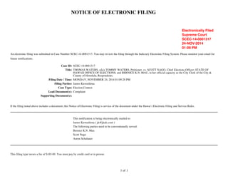 NOTICE OF ELECTRONIC FILING 
An electronic filing was submitted in Case Number SCEC-14-0001317. You may review the filing through the Judiciary Electronic Filing System. Please monitor your email for 
future notifications. 
Case ID: SCEC-14-0001317 
Title: THOMAS WATERS, a/k/a TOMMY WATERS, Petitioner, vs. SCOTT NAGO, Chief Elections Officer; STATE OF 
HAWAII OFFICE OF ELECTIONS; and BERNICE K.N. MAU, in her official capacity as the City Clerk of the City & 
County of Honolulu, Respondents. 
Filing Date / Time: MONDAY, NOVEMBER 24, 2014 01:09:28 PM 
Filing Parties: James Kawashima 
Case Type: Election Contest 
Lead Document(s): Complaint 
Supporting Document(s): 
If the filing noted above includes a document, this Notice of Electronic Filing is service of the document under the Hawai`i Electronic Filing and Service Rules. 
This notification is being electronically mailed to: 
James Kawashima ( jk@jkalc.com ) 
The following parties need to be conventionally served: 
Bernice K.N. Mau 
Scott Nago 
Aaron Schulaner 
This filing type incurs a fee of $165.00. You must pay by credit card or in person. 
1 of 1 
Electronically Filed 
Supreme Court 
SCEC-14-0001317 
24-NOV-2014 
01:09 PM 
 