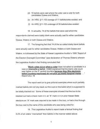 (d) 16 ballots were cast where the voter cast a vote for both 
candidates Ozawa and Waters; 
(e) An HRS, 511-153 overage of 11 ballots/votes existed; and 
(0 An HRS, S11-153 underage of 39 ballots/votes existed. 
16. ln actuality ,74 of the ballots that were cast which the 
respondents claimed were totally blank were actually cast for either candidates 
Ozawa, Waters or both Ozawa and Waters; 
17. The foregoing fact that 74 of the so-called totally blank ballots 
were actually cast for either candidates Ozawa, Waters or both Ozawa and 
Waters, is buttressed by the State of Hawaii Legislative Auditor's 1999 "Report of 
the Election Oversight Committee" (see declaration of Thomas Waters) wherein 
the Legislative Auditor's fact finding concluded that: 
"Blank votes occ ur when a voter does not select a candidate in a 
race or mismarks a ballot. ES&S explained that the blank vote count 
was higher on the lF central counters because thev fthe electronic 
ballot countinq machinesl do oick uo lreadl maroinal marks 
Report at p. 19 
The report went on to give pictorial examples where such partially 
marked ballots did not fully black out the oval on the ballot which is supposed to 
be totally blacked out, Some of these examples showed that the box to be 
blacked out had a check mark in it, an "X" mark in it (in prior Hawaii State 
elections an "X" mark was required to be made in the box), or had a line through 
the box next to the name of the candidate who was being voted for; 
18, This Legislative Auditor's report made a factual finding that 
0.2% of all voters "mismarked" their ballots in the manner stated above. 
9 
 