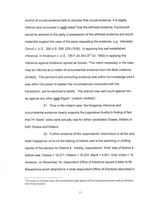 control of crucial evidence fails to disclose that crucial evidence, it is legally 
inferred and concluded in giyi! cases2 that the withheld evidence, if produced 
would be adverse to the party in possession of the withheld evidence and would 
materially support the case of the party requesting the evidence, e.9., lnterstate 
Circuit v. U.5., 306 U.S. 208,226 (1939), ln applying this well established 
inference, ín Anderson v. lJ.S., 185 F.2d 343 (Sth Cir. 1950) in applying this 
inference against Anderson opined as follows: "The intent necessary in the case 
may be inferred as a matter of circumstantial evidence from the facts (citations 
omitted). The pertinent and controlling evidence was within his knowledge and it 
was within his power to explain the circumstances connected with the 
transaction, yet he declined to testify. "His silence may well count against him, 
as against any other civil litigant.' (citation omitted);" 
21. Thus in the instant case, the foregoing inference and 
circumstantial evidence clearly supports the Legislative Auditor's finding of fact 
that74 "blank" votes were actually cast for either candidates Ozawa, Waters or 
both Ozawa and Waters; 
22. Further evidence of the respondents' misconduct or at the very 
least negligence vis-â-vis the tallying of ballots cast is the switching or shifting 
results of the election for District 4. lnitially, respondents' "final" tally of District 4 
ballots was: Ozawa = 16,371; Waters = 16,324; Blank = 4,451; Over Votes = 16. 
However, on November 19, respondent Office of Elections issued a letter to Mr. 
Kawashima which attached to it what respondent Office of Elections described in 
2 Of course in criminal cases, the constitutional right against self incrimination prevents such an inference 
from being reached. 
11 
 